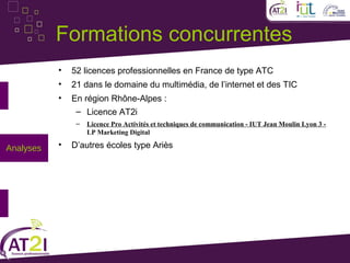 Formations concurrentes
           •   52 licences professionnelles en France de type ATC
           •   21 dans le domaine du multimédia, de l’internet et des TIC
           •   En région Rhône-Alpes :
                – Licence AT2i
                –   Licence Pro Activités et techniques de communication - IUT Jean Moulin Lyon 3 -
                    LP Marketing Digital

Analyses   •   D’autres écoles type Ariès
 