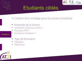 Etudiants ciblés
         o Création d’un sondage (pour les anciens étudiants)

         • Notoriété de la licence
         • Comment l’avez-vous connu ?
         • Pourquoi AT2I ?
         • Comment l’améliorer ?
Analyses

         • Type de formation
         • Classique
         • Alternance
 