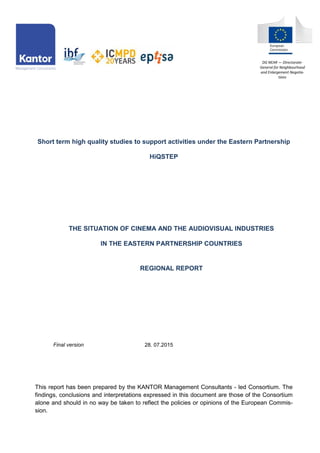 Short term high quality studies to support activities under the Eastern Partnership
HiQSTEP
THE SITUATION OF CINEMA AND THE AUDIOVISUAL INDUSTRIES
IN THE EASTERN PARTNERSHIP COUNTRIES
REGIONAL REPORT
Final version 28. 07.2015
This report has been prepared by the KANTOR Management Consultants - led Consortium. The
findings, conclusions and interpretations expressed in this document are those of the Consortium
alone and should in no way be taken to reflect the policies or opinions of the European Commis-
sion.
DG NEAR — Directorate-
General for Neighbourhood
and Enlargement Negotia-
tions
 
