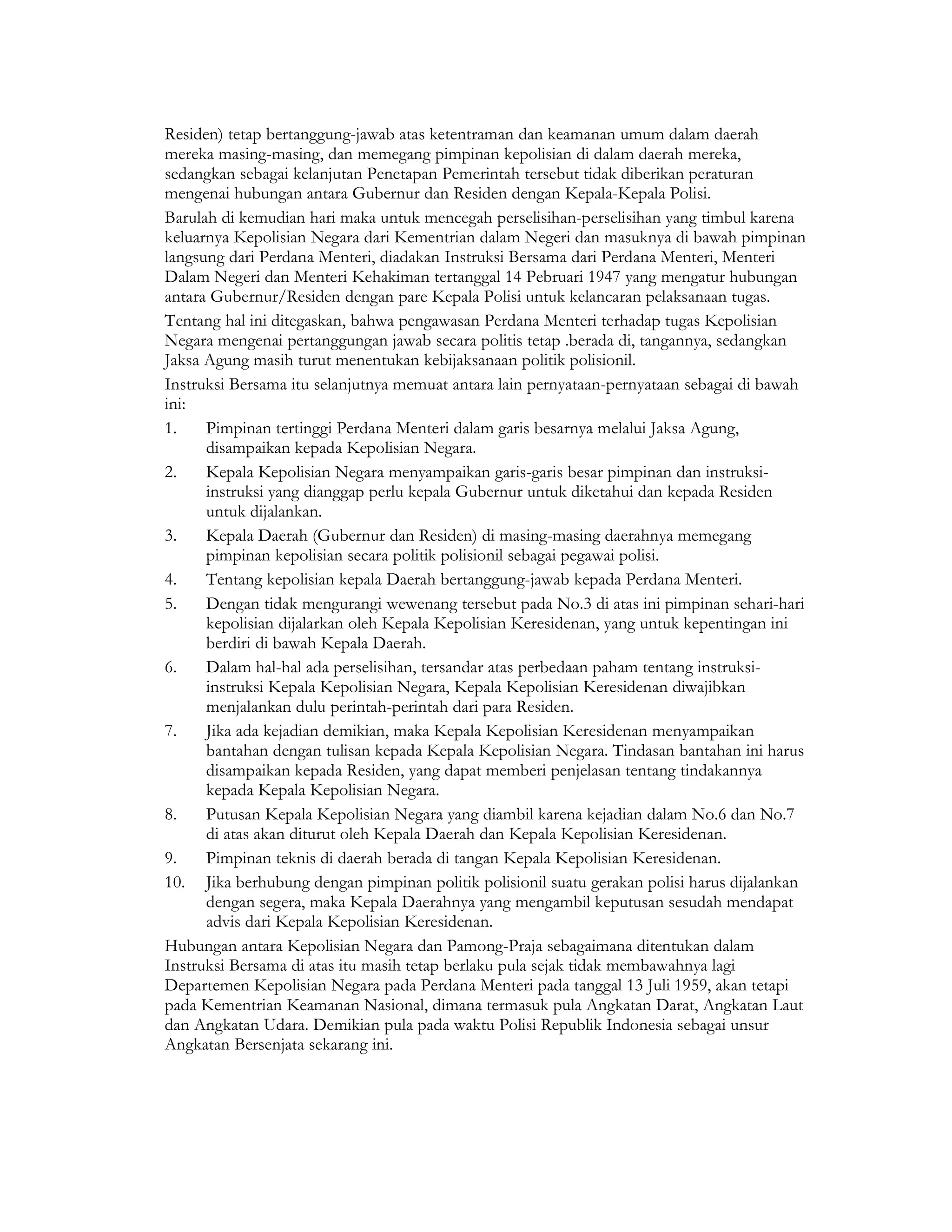 Residen) tetap bertanggung-jawab atas ketentraman dan keamanan umum dalam daerah
mereka masing-masing, dan memegang pimpinan kepolisian di dalam daerah mereka,
sedangkan sebagai kelanjutan Penetapan Pemerintah tersebut tidak diberikan peraturan
mengenai hubungan antara Gubernur dan Residen dengan Kepala-Kepala Polisi.
Barulah di kemudian hari maka untuk mencegah perselisihan-perselisihan yang timbul karena
keluarnya Kepolisian Negara dari Kementrian dalam Negeri dan masuknya di bawah pimpinan
langsung dari Perdana Menteri, diadakan Instruksi Bersama dari Perdana Menteri, Menteri
Dalam Negeri dan Menteri Kehakiman tertanggal 14 Pebruari 1947 yang mengatur hubungan
antara Gubernur/Residen dengan pare Kepala Polisi untuk kelancaran pelaksanaan tugas.
Tentang hal ini ditegaskan, bahwa pengawasan Perdana Menteri terhadap tugas Kepolisian
Negara mengenai pertanggungan jawab secara politis tetap .berada di, tangannya, sedangkan
Jaksa Agung masih turut menentukan kebijaksanaan politik polisionil.
Instruksi Bersama itu selanjutnya memuat antara lain pernyataan-pernyataan sebagai di bawah
ini:
1.    Pimpinan tertinggi Perdana Menteri dalam garis besarnya melalui Jaksa Agung,
      disampaikan kepada Kepolisian Negara.
2.    Kepala Kepolisian Negara menyampaikan garis-garis besar pimpinan dan instruksi-
      instruksi yang dianggap perlu kepala Gubernur untuk diketahui dan kepada Residen
      untuk dijalankan.
3.    Kepala Daerah (Gubernur dan Residen) di masing-masing daerahnya memegang
      pimpinan kepolisian secara politik polisionil sebagai pegawai polisi.
4.    Tentang kepolisian kepala Daerah bertanggung-jawab kepada Perdana Menteri.
5.    Dengan tidak mengurangi wewenang tersebut pada No.3 di atas ini pimpinan sehari-hari
      kepolisian dijalarkan oleh Kepala Kepolisian Keresidenan, yang untuk kepentingan ini
      berdiri di bawah Kepala Daerah.
6.    Dalam hal-hal ada perselisihan, tersandar atas perbedaan paham tentang instruksi-
      instruksi Kepala Kepolisian Negara, Kepala Kepolisian Keresidenan diwajibkan
      menjalankan dulu perintah-perintah dari para Residen.
7.    Jika ada kejadian demikian, maka Kepala Kepolisian Keresidenan menyampaikan
      bantahan dengan tulisan kepada Kepala Kepolisian Negara. Tindasan bantahan ini harus
      disampaikan kepada Residen, yang dapat memberi penjelasan tentang tindakannya
      kepada Kepala Kepolisian Negara.
8.    Putusan Kepala Kepolisian Negara yang diambil karena kejadian dalam No.6 dan No.7
      di atas akan diturut oleh Kepala Daerah dan Kepala Kepolisian Keresidenan.
9.    Pimpinan teknis di daerah berada di tangan Kepala Kepolisian Keresidenan.
10. Jika berhubung dengan pimpinan politik polisionil suatu gerakan polisi harus dijalankan
      dengan segera, maka Kepala Daerahnya yang mengambil keputusan sesudah mendapat
      advis dari Kepala Kepolisian Keresidenan.
Hubungan antara Kepolisian Negara dan Pamong-Praja sebagaimana ditentukan dalam
Instruksi Bersama di atas itu masih tetap berlaku pula sejak tidak membawahnya lagi
Departemen Kepolisian Negara pada Perdana Menteri pada tanggal 13 Juli 1959, akan tetapi
pada Kementrian Keamanan Nasional, dimana termasuk pula Angkatan Darat, Angkatan Laut
dan Angkatan Udara. Demikian pula pada waktu Polisi Republik Indonesia sebagai unsur
Angkatan Bersenjata sekarang ini.
 