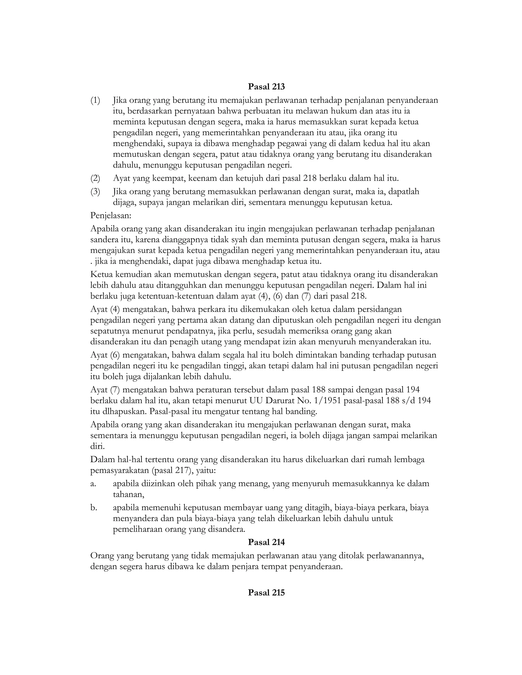 Pasal 213
(1) Jika orang yang berutang itu memajukan perlawanan terhadap penjalanan penyanderaan
        itu, berdasarkan pernyataan bahwa perbuatan itu melawan hukum dan atas itu ia
        meminta keputusan dengan segera, maka ia harus memasukkan surat kepada ketua
        pengadilan negeri, yang memerintahkan penyanderaan itu atau, jika orang itu
        menghendaki, supaya ia dibawa menghadap pegawai yang di dalam kedua hal itu akan
        memutuskan dengan segera, patut atau tidaknya orang yang berutang itu disanderakan
        dahulu, menunggu keputusan pengadilan negeri.
(2) Ayat yang keempat, keenam dan ketujuh dari pasal 218 berlaku dalam hal itu.
(3) Jika orang yang berutang memasukkan perlawanan dengan surat, maka ia, dapatlah
        dijaga, supaya jangan melarikan diri, sementara menunggu keputusan ketua.
Penjelasan:
Apabila orang yang akan disanderakan itu ingin mengajukan perlawanan terhadap penjalanan
sandera itu, karena dianggapnya tidak syah dan meminta putusan dengan segera, maka ia harus
mengajukan surat kepada ketua pengadilan negeri yang memerintahkan penyanderaan itu, atau
. jika ia menghendaki, dapat juga dibawa menghadap ketua itu.
Ketua kemudian akan memutuskan dengan segera, patut atau tidaknya orang itu disanderakan
lebih dahulu atau ditangguhkan dan menunggu keputusan pengadilan negeri. Dalam hal ini
berlaku juga ketentuan-ketentuan dalam ayat (4), (6) dan (7) dari pasal 218.
Ayat (4) mengatakan, bahwa perkara itu dikemukakan oleh ketua dalam persidangan
pengadilan negeri yang pertama akan datang dan diputuskan oleh pengadilan negeri itu dengan
sepatutnya menurut pendapatnya, jika perlu, sesudah memeriksa orang gang akan
disanderakan itu dan penagih utang yang mendapat izin akan menyuruh menyanderakan itu.
Ayat (6) mengatakan, bahwa dalam segala hal itu boleh dimintakan banding terhadap putusan
pengadilan negeri itu ke pengadilan tinggi, akan tetapi dalam hal ini putusan pengadilan negeri
itu boleh juga dijalankan lebih dahulu.
Ayat (7) mengatakan bahwa peraturan tersebut dalam pasal 188 sampai dengan pasal 194
berlaku dalam hal itu, akan tetapi menurut UU Darurat No. 1/1951 pasal-pasal 188 s/d 194
itu dlhapuskan. Pasal-pasal itu mengatur tentang hal banding.
Apabila orang yang akan disanderakan itu mengajukan perlawanan dengan surat, maka
sementara ia menunggu keputusan pengadilan negeri, ia boleh dijaga jangan sampai melarikan
diri.
Dalam hal-hal tertentu orang yang disanderakan itu harus dikeluarkan dari rumah lembaga
pemasyarakatan (pasal 217), yaitu:
a.      apabila diizinkan oleh pihak yang menang, yang menyuruh memasukkannya ke dalam
        tahanan,
b.      apabila memenuhi keputusan membayar uang yang ditagih, biaya-biaya perkara, biaya
        menyandera dan pula biaya-biaya yang telah dikeluarkan lebih dahulu untuk
        pemeliharaan orang yang disandera.
                                              Pasal 214
Orang yang berutang yang tidak memajukan perlawanan atau yang ditolak perlawanannya,
dengan segera harus dibawa ke dalam penjara tempat penyanderaan.

                                          Pasal 215
 