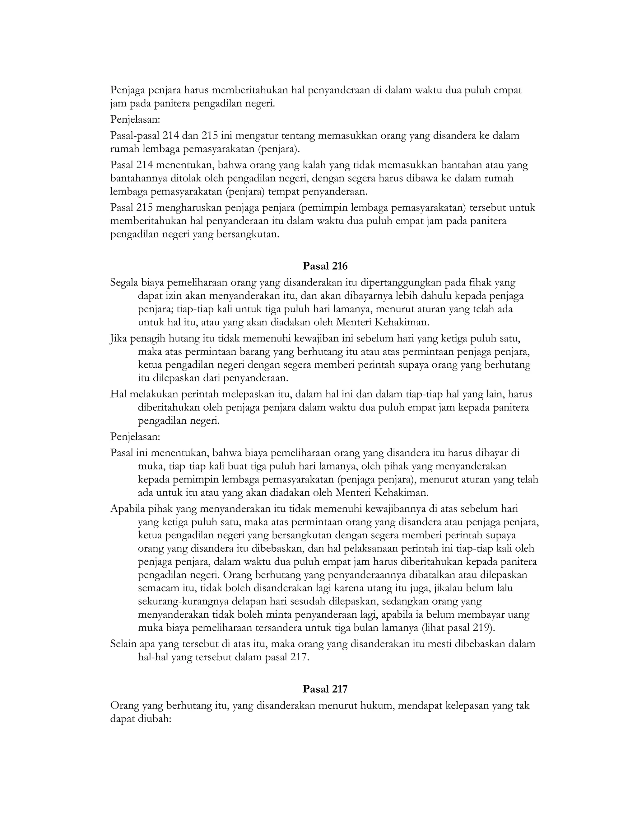 Penjaga penjara harus memberitahukan hal penyanderaan di dalam waktu dua puluh empat
jam pada panitera pengadilan negeri.
Penjelasan:
Pasal-pasal 214 dan 215 ini mengatur tentang memasukkan orang yang disandera ke dalam
rumah lembaga pemasyarakatan (penjara).
Pasal 214 menentukan, bahwa orang yang kalah yang tidak memasukkan bantahan atau yang
bantahannya ditolak oleh pengadilan negeri, dengan segera harus dibawa ke dalam rumah
lembaga pemasyarakatan (penjara) tempat penyanderaan.
Pasal 215 mengharuskan penjaga penjara (pemimpin lembaga pemasyarakatan) tersebut untuk
memberitahukan hal penyanderaan itu dalam waktu dua puluh empat jam pada panitera
pengadilan negeri yang bersangkutan.

                                              Pasal 216
Segala biaya pemeliharaan orang yang disanderakan itu dipertanggungkan pada fihak yang
       dapat izin akan menyanderakan itu, dan akan dibayarnya lebih dahulu kepada penjaga
       penjara; tiap-tiap kali untuk tiga puluh hari lamanya, menurut aturan yang telah ada
       untuk hal itu, atau yang akan diadakan oleh Menteri Kehakiman.
Jika penagih hutang itu tidak memenuhi kewajiban ini sebelum hari yang ketiga puluh satu,
       maka atas permintaan barang yang berhutang itu atau atas permintaan penjaga penjara,
       ketua pengadilan negeri dengan segera memberi perintah supaya orang yang berhutang
       itu dilepaskan dari penyanderaan.
Hal melakukan perintah melepaskan itu, dalam hal ini dan dalam tiap-tiap hal yang lain, harus
       diberitahukan oleh penjaga penjara dalam waktu dua puluh empat jam kepada panitera
       pengadilan negeri.
Penjelasan:
Pasal ini menentukan, bahwa biaya pemeliharaan orang yang disandera itu harus dibayar di
       muka, tiap-tiap kali buat tiga puluh hari lamanya, oleh pihak yang menyanderakan
       kepada pemimpin lembaga pemasyarakatan (penjaga penjara), menurut aturan yang telah
       ada untuk itu atau yang akan diadakan oleh Menteri Kehakiman.
Apabila pihak yang menyanderakan itu tidak memenuhi kewajibannya di atas sebelum hari
       yang ketiga puluh satu, maka atas permintaan orang yang disandera atau penjaga penjara,
       ketua pengadilan negeri yang bersangkutan dengan segera memberi perintah supaya
       orang yang disandera itu dibebaskan, dan hal pelaksanaan perintah ini tiap-tiap kali oleh
       penjaga penjara, dalam waktu dua puluh empat jam harus diberitahukan kepada panitera
       pengadilan negeri. Orang berhutang yang penyanderaannya dibatalkan atau dilepaskan
       semacam itu, tidak boleh disanderakan lagi karena utang itu juga, jikalau belum lalu
       sekurang-kurangnya delapan hari sesudah dilepaskan, sedangkan orang yang
       menyanderakan tidak boleh minta penyanderaan lagi, apabila ia belum membayar uang
       muka biaya pemeliharaan tersandera untuk tiga bulan lamanya (lihat pasal 219).
Selain apa yang tersebut di atas itu, maka orang yang disanderakan itu mesti dibebaskan dalam
       hal-hal yang tersebut dalam pasal 217.

                                         Pasal 217
Orang yang berhutang itu, yang disanderakan menurut hukum, mendapat kelepasan yang tak
dapat diubah:
 