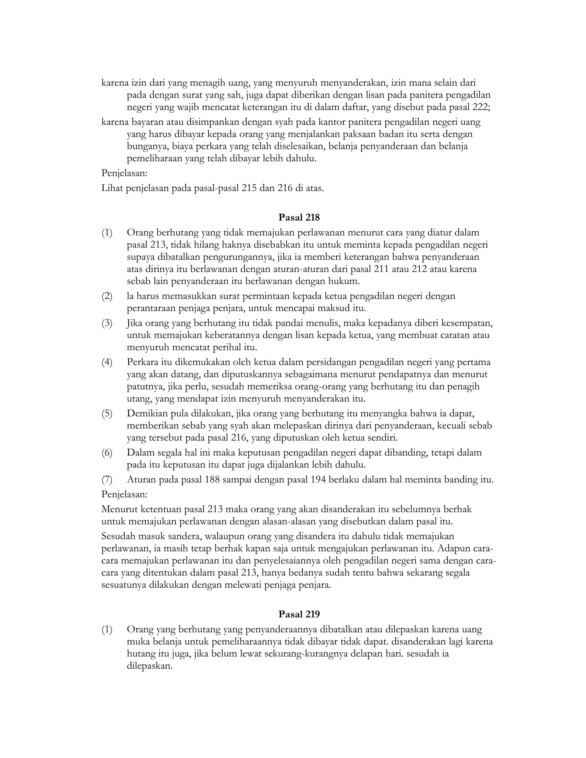 karena izin dari yang menagih uang, yang menyuruh menyanderakan, izin mana selain dari
      pada dengan surat yang sah, juga dapat diberikan dengan lisan pada panitera pengadilan
      negeri yang wajib mencatat keterangan itu di dalam daftar, yang disebut pada pasal 222;
karena bayaran atau disimpankan dengan syah pada kantor panitera pengadilan negeri uang
      yang harus dibayar kepada orang yang menjalankan paksaan badan itu serta dengan
      bunganya, biaya perkara yang telah diselesaikan, belanja penyanderaan dan belanja
      pemeliharaan yang telah dibayar lebih dahulu.
Penjelasan:
Lihat penjelasan pada pasal-pasal 215 dan 216 di atas.

                                           Pasal 218
(1) Orang berhutang yang tidak memajukan perlawanan menurut cara yang diatur dalam
      pasal 213, tidak hilang haknya disebabkan itu untuk meminta kepada pengadilan negeri
      supaya dibatalkan pengurungannya, jika ia memberi keterangan bahwa penyanderaan
      atas dirinya itu berlawanan dengan aturan-aturan dari pasal 211 atau 212 atau karena
      sebab lain penyanderaan itu berlawanan dengan hukum.
(2) la harus memasukkan surat permintaan kepada ketua pengadilan negeri dengan
      perantaraan penjaga penjara, untuk mencapai maksud itu.
(3) Jika orang yang berhutang itu tidak pandai menulis, maka kepadanya diberi kesempatan,
      untuk memajukan keberatannya dengan lisan kepada ketua, yang membuat catatan atau
      menyuruh mencatat perihal itu.
(4) Perkara itu dikemukakan oleh ketua dalam persidangan pengadilan negeri yang pertama
      yang akan datang, dan diputuskannya sebagaimana menurut pendapatnya dan menurut
      patutnya, jika perlu, sesudah memeriksa orang-orang yang berhutang itu dan penagih
      utang, yang mendapat izin menyuruh menyanderakan itu.
(5) Demikian pula dilakukan, jika orang yang berhutang itu menyangka bahwa ia dapat,
      memberikan sebab yang syah akan melepaskan dirinya dari penyanderaan, kecuali sebab
      yang tersebut pada pasal 216, yang diputuskan oleh ketua sendiri.
(6) Dalam segala hal ini maka keputusan pengadilan negeri dapat dibanding, tetapi dalam
      pada itu keputusan itu dapat juga dijalankan lebih dahulu.
(7) Aturan pada pasal 188 sampai dengan pasal 194 berlaku dalam hal meminta banding itu.
Penjelasan:
Menurut ketentuan pasal 213 maka orang yang akan disanderakan itu sebelumnya berhak
untuk memajukan perlawanan dengan alasan-alasan yang disebutkan dalam pasal itu.
Sesudah masuk sandera, walaupun orang yang disandera itu dahulu tidak memajukan
perlawanan, ia masih tetap berhak kapan saja untuk mengajukan perlawanan itu. Adapun cara-
cara memajukan perlawanan itu dan penyelesaiannya oleh pengadilan negeri sama dengan cara-
cara yang ditentukan dalam pasal 213, hanya bedanya sudah tentu bahwa sekarang segala
sesuatunya dilakukan dengan melewati penjaga penjara.

                                           Pasal 219
(1)   Orang yang berhutang yang penyanderaannya dibatalkan atau dilepaskan karena uang
      muka belanja untuk pemeliharaannya tidak dibayar tidak dapat. disanderakan lagi karena
      hutang itu juga, jika belum lewat sekurang-kurangnya delapan hari. sesudah ia
      dilepaskan.
 