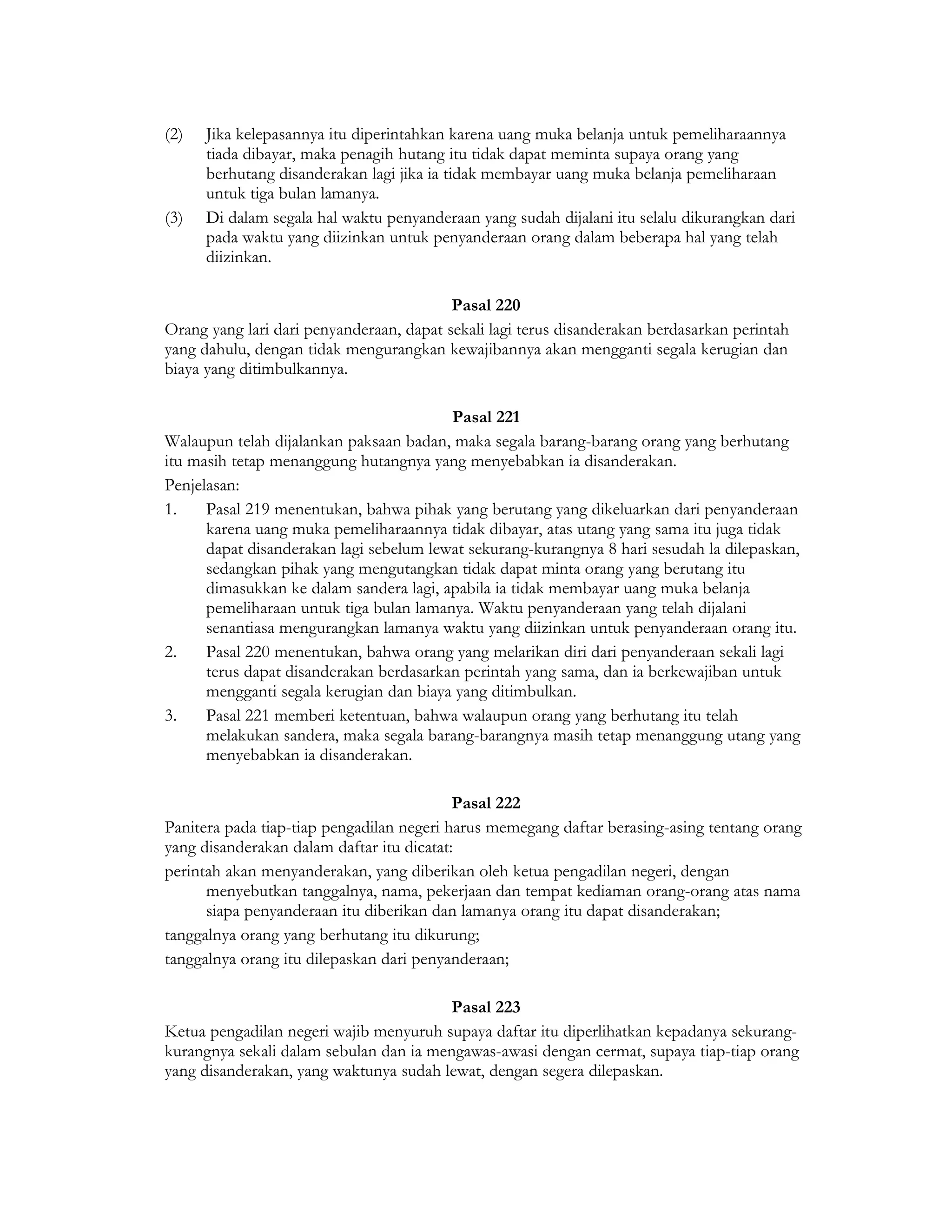 (2)   Jika kelepasannya itu diperintahkan karena uang muka belanja untuk pemeliharaannya
      tiada dibayar, maka penagih hutang itu tidak dapat meminta supaya orang yang
      berhutang disanderakan lagi jika ia tidak membayar uang muka belanja pemeliharaan
      untuk tiga bulan lamanya.
(3)   Di dalam segala hal waktu penyanderaan yang sudah dijalani itu selalu dikurangkan dari
      pada waktu yang diizinkan untuk penyanderaan orang dalam beberapa hal yang telah
      diizinkan.

                                          Pasal 220
Orang yang lari dari penyanderaan, dapat sekali lagi terus disanderakan berdasarkan perintah
yang dahulu, dengan tidak mengurangkan kewajibannya akan mengganti segala kerugian dan
biaya yang ditimbulkannya.

                                         Pasal 221
Walaupun telah dijalankan paksaan badan, maka segala barang-barang orang yang berhutang
itu masih tetap menanggung hutangnya yang menyebabkan ia disanderakan.
Penjelasan:
1.    Pasal 219 menentukan, bahwa pihak yang berutang yang dikeluarkan dari penyanderaan
      karena uang muka pemeliharaannya tidak dibayar, atas utang yang sama itu juga tidak
      dapat disanderakan lagi sebelum lewat sekurang-kurangnya 8 hari sesudah la dilepaskan,
      sedangkan pihak yang mengutangkan tidak dapat minta orang yang berutang itu
      dimasukkan ke dalam sandera lagi, apabila ia tidak membayar uang muka belanja
      pemeliharaan untuk tiga bulan lamanya. Waktu penyanderaan yang telah dijalani
      senantiasa mengurangkan lamanya waktu yang diizinkan untuk penyanderaan orang itu.
2.    Pasal 220 menentukan, bahwa orang yang melarikan diri dari penyanderaan sekali lagi
      terus dapat disanderakan berdasarkan perintah yang sama, dan ia berkewajiban untuk
      mengganti segala kerugian dan biaya yang ditimbulkan.
3.    Pasal 221 memberi ketentuan, bahwa walaupun orang yang berhutang itu telah
      melakukan sandera, maka segala barang-barangnya masih tetap menanggung utang yang
      menyebabkan ia disanderakan.

                                           Pasal 222
Panitera pada tiap-tiap pengadilan negeri harus memegang daftar berasing-asing tentang orang
yang disanderakan dalam daftar itu dicatat:
perintah akan menyanderakan, yang diberikan oleh ketua pengadilan negeri, dengan
      menyebutkan tanggalnya, nama, pekerjaan dan tempat kediaman orang-orang atas nama
      siapa penyanderaan itu diberikan dan lamanya orang itu dapat disanderakan;
tanggalnya orang yang berhutang itu dikurung;
tanggalnya orang itu dilepaskan dari penyanderaan;

                                         Pasal 223
Ketua pengadilan negeri wajib menyuruh supaya daftar itu diperlihatkan kepadanya sekurang-
kurangnya sekali dalam sebulan dan ia mengawas-awasi dengan cermat, supaya tiap-tiap orang
yang disanderakan, yang waktunya sudah lewat, dengan segera dilepaskan.
 