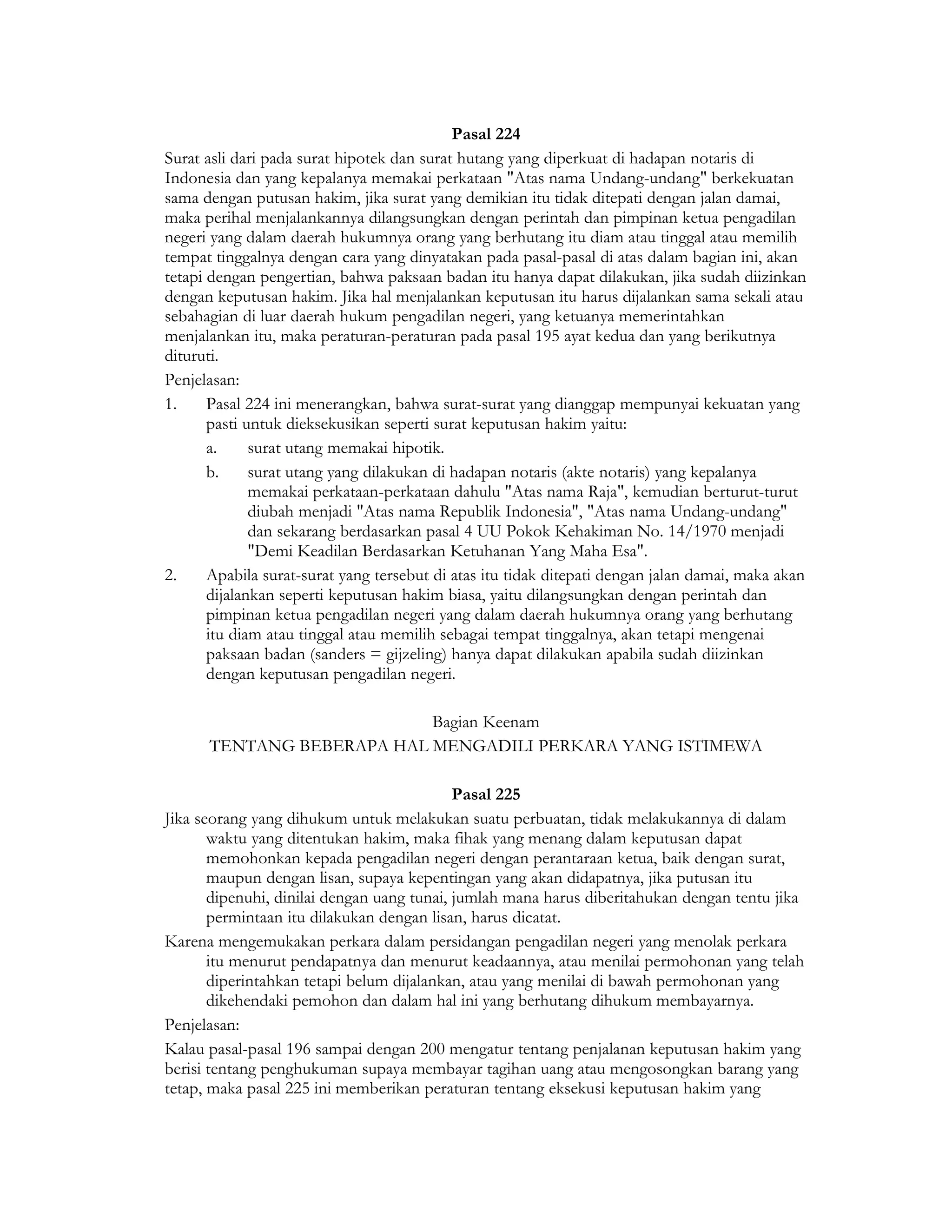 Pasal 224
Surat asli dari pada surat hipotek dan surat hutang yang diperkuat di hadapan notaris di
Indonesia dan yang kepalanya memakai perkataan "Atas nama Undang-undang" berkekuatan
sama dengan putusan hakim, jika surat yang demikian itu tidak ditepati dengan jalan damai,
maka perihal menjalankannya dilangsungkan dengan perintah dan pimpinan ketua pengadilan
negeri yang dalam daerah hukumnya orang yang berhutang itu diam atau tinggal atau memilih
tempat tinggalnya dengan cara yang dinyatakan pada pasal-pasal di atas dalam bagian ini, akan
tetapi dengan pengertian, bahwa paksaan badan itu hanya dapat dilakukan, jika sudah diizinkan
dengan keputusan hakim. Jika hal menjalankan keputusan itu harus dijalankan sama sekali atau
sebahagian di luar daerah hukum pengadilan negeri, yang ketuanya memerintahkan
menjalankan itu, maka peraturan-peraturan pada pasal 195 ayat kedua dan yang berikutnya
dituruti.
Penjelasan:
1.     Pasal 224 ini menerangkan, bahwa surat-surat yang dianggap mempunyai kekuatan yang
       pasti untuk dieksekusikan seperti surat keputusan hakim yaitu:
       a.     surat utang memakai hipotik.
       b.     surat utang yang dilakukan di hadapan notaris (akte notaris) yang kepalanya
              memakai perkataan-perkataan dahulu "Atas nama Raja", kemudian berturut-turut
              diubah menjadi "Atas nama Republik Indonesia", "Atas nama Undang-undang"
              dan sekarang berdasarkan pasal 4 UU Pokok Kehakiman No. 14/1970 menjadi
              "Demi Keadilan Berdasarkan Ketuhanan Yang Maha Esa".
2.     Apabila surat-surat yang tersebut di atas itu tidak ditepati dengan jalan damai, maka akan
       dijalankan seperti keputusan hakim biasa, yaitu dilangsungkan dengan perintah dan
       pimpinan ketua pengadilan negeri yang dalam daerah hukumnya orang yang berhutang
       itu diam atau tinggal atau memilih sebagai tempat tinggalnya, akan tetapi mengenai
       paksaan badan (sanders = gijzeling) hanya dapat dilakukan apabila sudah diizinkan
       dengan keputusan pengadilan negeri.

                           Bagian Keenam
      TENTANG BEBERAPA HAL MENGADILI PERKARA YANG ISTIMEWA

                                            Pasal 225
Jika seorang yang dihukum untuk melakukan suatu perbuatan, tidak melakukannya di dalam
       waktu yang ditentukan hakim, maka fihak yang menang dalam keputusan dapat
       memohonkan kepada pengadilan negeri dengan perantaraan ketua, baik dengan surat,
       maupun dengan lisan, supaya kepentingan yang akan didapatnya, jika putusan itu
       dipenuhi, dinilai dengan uang tunai, jumlah mana harus diberitahukan dengan tentu jika
       permintaan itu dilakukan dengan lisan, harus dicatat.
Karena mengemukakan perkara dalam persidangan pengadilan negeri yang menolak perkara
       itu menurut pendapatnya dan menurut keadaannya, atau menilai permohonan yang telah
       diperintahkan tetapi belum dijalankan, atau yang menilai di bawah permohonan yang
       dikehendaki pemohon dan dalam hal ini yang berhutang dihukum membayarnya.
Penjelasan:
Kalau pasal-pasal 196 sampai dengan 200 mengatur tentang penjalanan keputusan hakim yang
berisi tentang penghukuman supaya membayar tagihan uang atau mengosongkan barang yang
tetap, maka pasal 225 ini memberikan peraturan tentang eksekusi keputusan hakim yang
 