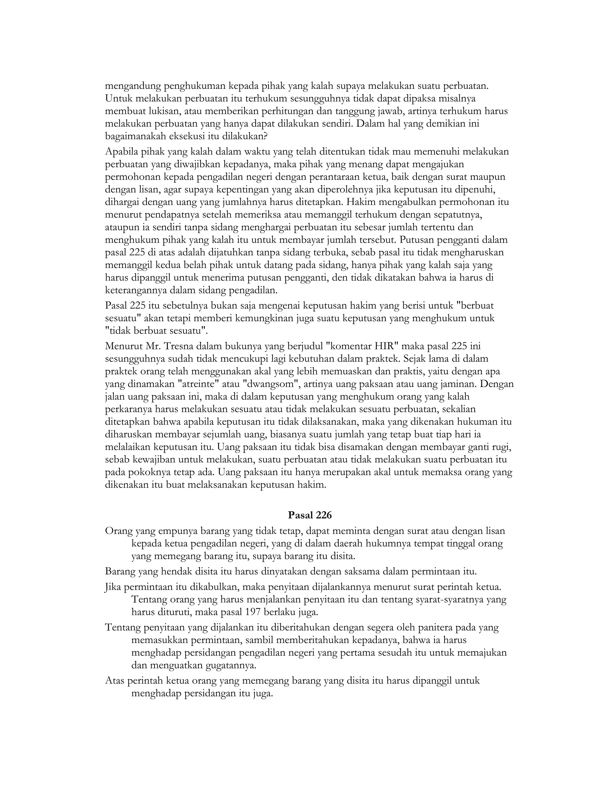 mengandung penghukuman kepada pihak yang kalah supaya melakukan suatu perbuatan.
Untuk melakukan perbuatan itu terhukum sesungguhnya tidak dapat dipaksa misalnya
membuat lukisan, atau memberikan perhitungan dan tanggung jawab, artinya terhukum harus
melakukan perbuatan yang hanya dapat dilakukan sendiri. Dalam hal yang demikian ini
bagaimanakah eksekusi itu dilakukan?
Apabila pihak yang kalah dalam waktu yang telah ditentukan tidak mau memenuhi melakukan
perbuatan yang diwajibkan kepadanya, maka pihak yang menang dapat mengajukan
permohonan kepada pengadilan negeri dengan perantaraan ketua, baik dengan surat maupun
dengan lisan, agar supaya kepentingan yang akan diperolehnya jika keputusan itu dipenuhi,
dihargai dengan uang yang jumlahnya harus ditetapkan. Hakim mengabulkan permohonan itu
menurut pendapatnya setelah memeriksa atau memanggil terhukum dengan sepatutnya,
ataupun ia sendiri tanpa sidang menghargai perbuatan itu sebesar jumlah tertentu dan
menghukum pihak yang kalah itu untuk membayar jumlah tersebut. Putusan pengganti dalam
pasal 225 di atas adalah dijatuhkan tanpa sidang terbuka, sebab pasal itu tidak mengharuskan
memanggil kedua belah pihak untuk datang pada sidang, hanya pihak yang kalah saja yang
harus dipanggil untuk menerima putusan pengganti, den tidak dikatakan bahwa ia harus di
keterangannya dalam sidang pengadilan.
Pasal 225 itu sebetulnya bukan saja mengenai keputusan hakim yang berisi untuk "berbuat
sesuatu" akan tetapi memberi kemungkinan juga suatu keputusan yang menghukum untuk
"tidak berbuat sesuatu".
Menurut Mr. Tresna dalam bukunya yang berjudul "komentar HIR" maka pasal 225 ini
sesungguhnya sudah tidak mencukupi lagi kebutuhan dalam praktek. Sejak lama di dalam
praktek orang telah menggunakan akal yang lebih memuaskan dan praktis, yaitu dengan apa
yang dinamakan "atreinte" atau "dwangsom", artinya uang paksaan atau uang jaminan. Dengan
jalan uang paksaan ini, maka di dalam keputusan yang menghukum orang yang kalah
perkaranya harus melakukan sesuatu atau tidak melakukan sesuatu perbuatan, sekalian
ditetapkan bahwa apabila keputusan itu tidak dilaksanakan, maka yang dikenakan hukuman itu
diharuskan membayar sejumlah uang, biasanya suatu jumlah yang tetap buat tiap hari ia
melalaikan keputusan itu. Uang paksaan itu tidak bisa disamakan dengan membayar ganti rugi,
sebab kewajiban untuk melakukan, suatu perbuatan atau tidak melakukan suatu perbuatan itu
pada pokoknya tetap ada. Uang paksaan itu hanya merupakan akal untuk memaksa orang yang
dikenakan itu buat melaksanakan keputusan hakim.

                                           Pasal 226
Orang yang empunya barang yang tidak tetap, dapat meminta dengan surat atau dengan lisan
      kepada ketua pengadilan negeri, yang di dalam daerah hukumnya tempat tinggal orang
      yang memegang barang itu, supaya barang itu disita.
Barang yang hendak disita itu harus dinyatakan dengan saksama dalam permintaan itu.
Jika permintaan itu dikabulkan, maka penyitaan dijalankannya menurut surat perintah ketua.
      Tentang orang yang harus menjalankan penyitaan itu dan tentang syarat-syaratnya yang
      harus dituruti, maka pasal 197 berlaku juga.
Tentang penyitaan yang dijalankan itu diberitahukan dengan segera oleh panitera pada yang
      memasukkan permintaan, sambil memberitahukan kepadanya, bahwa ia harus
      menghadap persidangan pengadilan negeri yang pertama sesudah itu untuk memajukan
      dan menguatkan gugatannya.
Atas perintah ketua orang yang memegang barang yang disita itu harus dipanggil untuk
      menghadap persidangan itu juga.
 