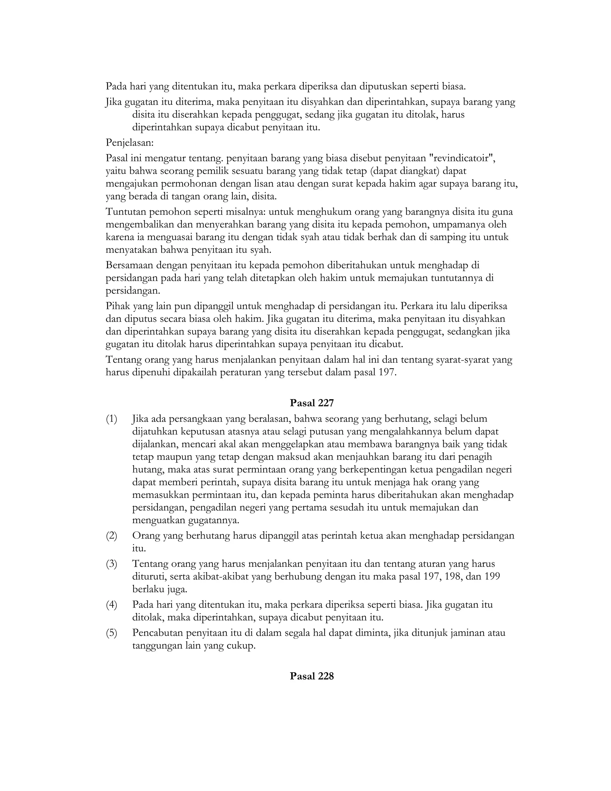 Pada hari yang ditentukan itu, maka perkara diperiksa dan diputuskan seperti biasa.
Jika gugatan itu diterima, maka penyitaan itu disyahkan dan diperintahkan, supaya barang yang
       disita itu diserahkan kepada penggugat, sedang jika gugatan itu ditolak, harus
       diperintahkan supaya dicabut penyitaan itu.
Penjelasan:
Pasal ini mengatur tentang. penyitaan barang yang biasa disebut penyitaan "revindicatoir",
yaitu bahwa seorang pemilik sesuatu barang yang tidak tetap (dapat diangkat) dapat
mengajukan permohonan dengan lisan atau dengan surat kepada hakim agar supaya barang itu,
yang berada di tangan orang lain, disita.
Tuntutan pemohon seperti misalnya: untuk menghukum orang yang barangnya disita itu guna
mengembalikan dan menyerahkan barang yang disita itu kepada pemohon, umpamanya oleh
karena ia menguasai barang itu dengan tidak syah atau tidak berhak dan di samping itu untuk
menyatakan bahwa penyitaan itu syah.
Bersamaan dengan penyitaan itu kepada pemohon diberitahukan untuk menghadap di
persidangan pada hari yang telah ditetapkan oleh hakim untuk memajukan tuntutannya di
persidangan.
Pihak yang lain pun dipanggil untuk menghadap di persidangan itu. Perkara itu lalu diperiksa
dan diputus secara biasa oleh hakim. Jika gugatan itu diterima, maka penyitaan itu disyahkan
dan diperintahkan supaya barang yang disita itu diserahkan kepada penggugat, sedangkan jika
gugatan itu ditolak harus diperintahkan supaya penyitaan itu dicabut.
Tentang orang yang harus menjalankan penyitaan dalam hal ini dan tentang syarat-syarat yang
harus dipenuhi dipakailah peraturan yang tersebut dalam pasal 197.

                                            Pasal 227
(1)   Jika ada persangkaan yang beralasan, bahwa seorang yang berhutang, selagi belum
      dijatuhkan keputusan atasnya atau selagi putusan yang mengalahkannya belum dapat
      dijalankan, mencari akal akan menggelapkan atau membawa barangnya baik yang tidak
      tetap maupun yang tetap dengan maksud akan menjauhkan barang itu dari penagih
      hutang, maka atas surat permintaan orang yang berkepentingan ketua pengadilan negeri
      dapat memberi perintah, supaya disita barang itu untuk menjaga hak orang yang
      memasukkan permintaan itu, dan kepada peminta harus diberitahukan akan menghadap
      persidangan, pengadilan negeri yang pertama sesudah itu untuk memajukan dan
      menguatkan gugatannya.
(2)   Orang yang berhutang harus dipanggil atas perintah ketua akan menghadap persidangan
      itu.
(3)   Tentang orang yang harus menjalankan penyitaan itu dan tentang aturan yang harus
      dituruti, serta akibat-akibat yang berhubung dengan itu maka pasal 197, 198, dan 199
      berlaku juga.
(4)   Pada hari yang ditentukan itu, maka perkara diperiksa seperti biasa. Jika gugatan itu
      ditolak, maka diperintahkan, supaya dicabut penyitaan itu.
(5)   Pencabutan penyitaan itu di dalam segala hal dapat diminta, jika ditunjuk jaminan atau
      tanggungan lain yang cukup.

                                         Pasal 228
 