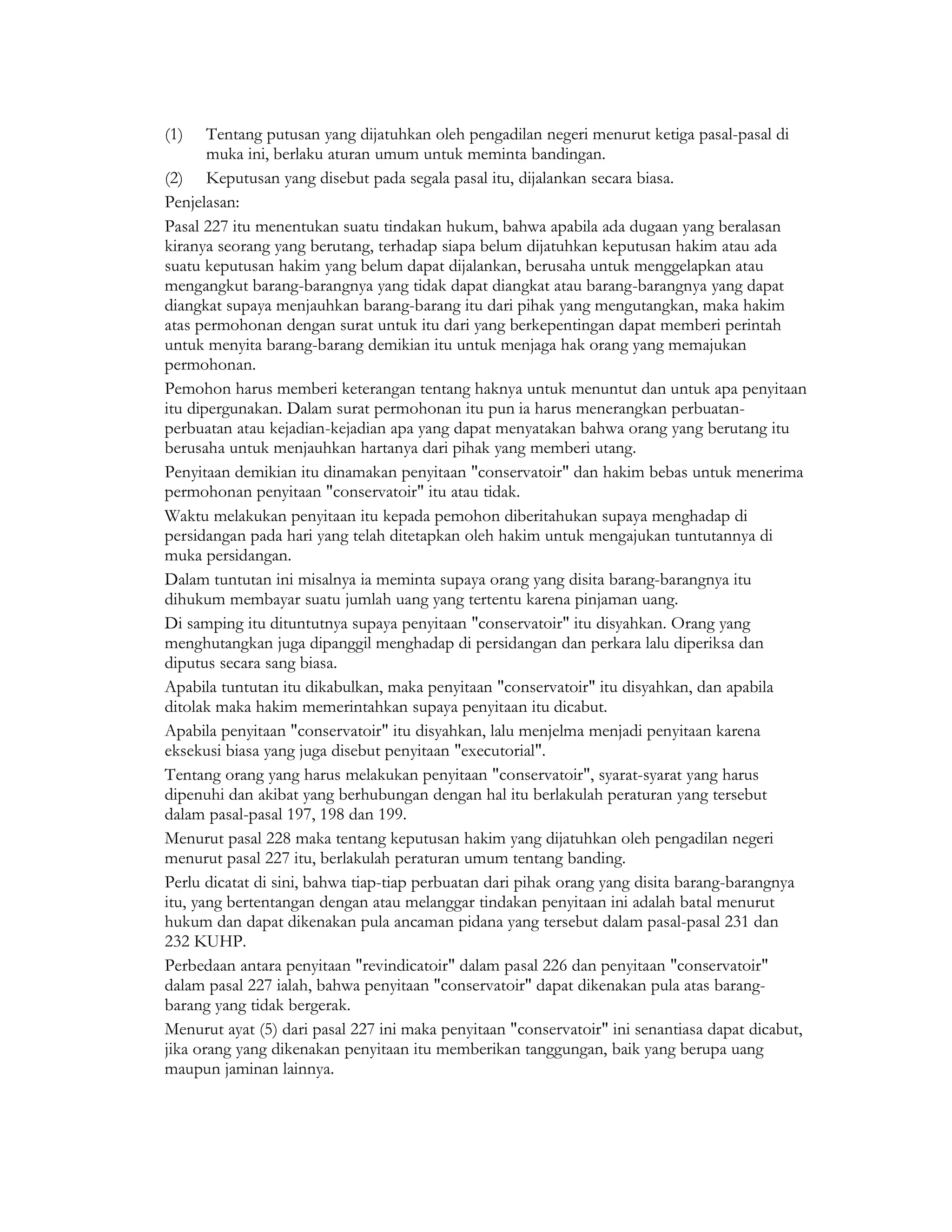 (1)    Tentang putusan yang dijatuhkan oleh pengadilan negeri menurut ketiga pasal-pasal di
       muka ini, berlaku aturan umum untuk meminta bandingan.
(2) Keputusan yang disebut pada segala pasal itu, dijalankan secara biasa.
Penjelasan:
Pasal 227 itu menentukan suatu tindakan hukum, bahwa apabila ada dugaan yang beralasan
kiranya seorang yang berutang, terhadap siapa belum dijatuhkan keputusan hakim atau ada
suatu keputusan hakim yang belum dapat dijalankan, berusaha untuk menggelapkan atau
mengangkut barang-barangnya yang tidak dapat diangkat atau barang-barangnya yang dapat
diangkat supaya menjauhkan barang-barang itu dari pihak yang mengutangkan, maka hakim
atas permohonan dengan surat untuk itu dari yang berkepentingan dapat memberi perintah
untuk menyita barang-barang demikian itu untuk menjaga hak orang yang memajukan
permohonan.
Pemohon harus memberi keterangan tentang haknya untuk menuntut dan untuk apa penyitaan
itu dipergunakan. Dalam surat permohonan itu pun ia harus menerangkan perbuatan-
perbuatan atau kejadian-kejadian apa yang dapat menyatakan bahwa orang yang berutang itu
berusaha untuk menjauhkan hartanya dari pihak yang memberi utang.
Penyitaan demikian itu dinamakan penyitaan "conservatoir" dan hakim bebas untuk menerima
permohonan penyitaan "conservatoir" itu atau tidak.
Waktu melakukan penyitaan itu kepada pemohon diberitahukan supaya menghadap di
persidangan pada hari yang telah ditetapkan oleh hakim untuk mengajukan tuntutannya di
muka persidangan.
Dalam tuntutan ini misalnya ia meminta supaya orang yang disita barang-barangnya itu
dihukum membayar suatu jumlah uang yang tertentu karena pinjaman uang.
Di samping itu dituntutnya supaya penyitaan "conservatoir" itu disyahkan. Orang yang
menghutangkan juga dipanggil menghadap di persidangan dan perkara lalu diperiksa dan
diputus secara sang biasa.
Apabila tuntutan itu dikabulkan, maka penyitaan "conservatoir" itu disyahkan, dan apabila
ditolak maka hakim memerintahkan supaya penyitaan itu dicabut.
Apabila penyitaan "conservatoir" itu disyahkan, lalu menjelma menjadi penyitaan karena
eksekusi biasa yang juga disebut penyitaan "executorial".
Tentang orang yang harus melakukan penyitaan "conservatoir", syarat-syarat yang harus
dipenuhi dan akibat yang berhubungan dengan hal itu berlakulah peraturan yang tersebut
dalam pasal-pasal 197, 198 dan 199.
Menurut pasal 228 maka tentang keputusan hakim yang dijatuhkan oleh pengadilan negeri
menurut pasal 227 itu, berlakulah peraturan umum tentang banding.
Perlu dicatat di sini, bahwa tiap-tiap perbuatan dari pihak orang yang disita barang-barangnya
itu, yang bertentangan dengan atau melanggar tindakan penyitaan ini adalah batal menurut
hukum dan dapat dikenakan pula ancaman pidana yang tersebut dalam pasal-pasal 231 dan
232 KUHP.
Perbedaan antara penyitaan "revindicatoir" dalam pasal 226 dan penyitaan "conservatoir"
dalam pasal 227 ialah, bahwa penyitaan "conservatoir" dapat dikenakan pula atas barang-
barang yang tidak bergerak.
Menurut ayat (5) dari pasal 227 ini maka penyitaan "conservatoir" ini senantiasa dapat dicabut,
jika orang yang dikenakan penyitaan itu memberikan tanggungan, baik yang berupa uang
maupun jaminan lainnya.
 