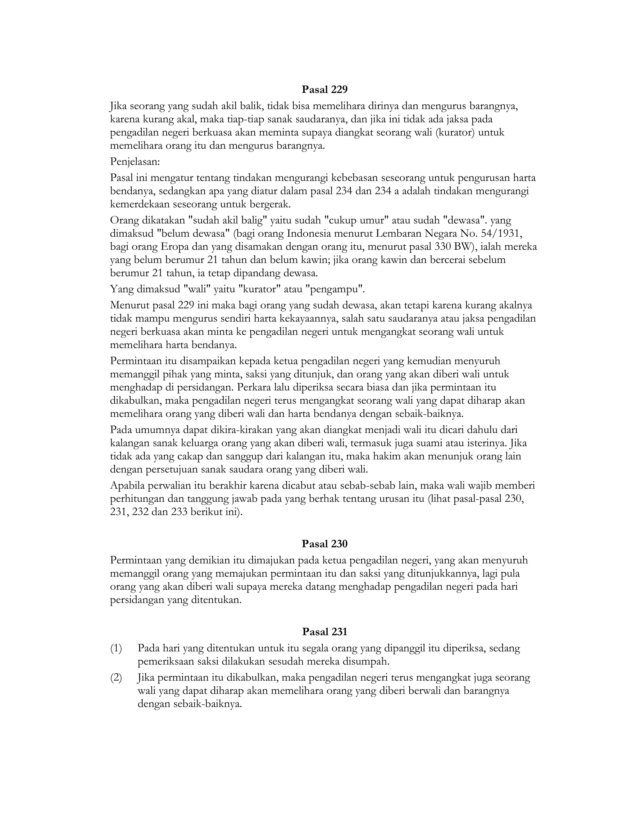 Pasal 229
Jika seorang yang sudah akil balik, tidak bisa memelihara dirinya dan mengurus barangnya,
karena kurang akal, maka tiap-tiap sanak saudaranya, dan jika ini tidak ada jaksa pada
pengadilan negeri berkuasa akan meminta supaya diangkat seorang wali (kurator) untuk
memelihara orang itu dan mengurus barangnya.
Penjelasan:
Pasal ini mengatur tentang tindakan mengurangi kebebasan seseorang untuk pengurusan harta
bendanya, sedangkan apa yang diatur dalam pasal 234 dan 234 a adalah tindakan mengurangi
kemerdekaan seseorang untuk bergerak.
Orang dikatakan "sudah akil balig" yaitu sudah "cukup umur" atau sudah "dewasa". yang
dimaksud "belum dewasa" (bagi orang Indonesia menurut Lembaran Negara No. 54/1931,
bagi orang Eropa dan yang disamakan dengan orang itu, menurut pasal 330 BW), ialah mereka
yang belum berumur 21 tahun dan belum kawin; jika orang kawin dan bercerai sebelum
berumur 21 tahun, ia tetap dipandang dewasa.
Yang dimaksud "wali" yaitu "kurator" atau "pengampu".
Menurut pasal 229 ini maka bagi orang yang sudah dewasa, akan tetapi karena kurang akalnya
tidak mampu mengurus sendiri harta kekayaannya, salah satu saudaranya atau jaksa pengadilan
negeri berkuasa akan minta ke pengadilan negeri untuk mengangkat seorang wali untuk
memelihara harta bendanya.
Permintaan itu disampaikan kepada ketua pengadilan negeri yang kemudian menyuruh
memanggil pihak yang minta, saksi yang ditunjuk, dan orang yang akan diberi wali untuk
menghadap di persidangan. Perkara lalu diperiksa secara biasa dan jika permintaan itu
dikabulkan, maka pengadilan negeri terus mengangkat seorang wali yang dapat diharap akan
memelihara orang yang diberi wali dan harta bendanya dengan sebaik-baiknya.
Pada umumnya dapat dikira-kirakan yang akan diangkat menjadi wali itu dicari dahulu dari
kalangan sanak keluarga orang yang akan diberi wali, termasuk juga suami atau isterinya. Jika
tidak ada yang cakap dan sanggup dari kalangan itu, maka hakim akan menunjuk orang lain
dengan persetujuan sanak saudara orang yang diberi wali.
Apabila perwalian itu berakhir karena dicabut atau sebab-sebab lain, maka wali wajib memberi
perhitungan dan tanggung jawab pada yang berhak tentang urusan itu (lihat pasal-pasal 230,
231, 232 dan 233 berikut ini).

                                         Pasal 230
Permintaan yang demikian itu dimajukan pada ketua pengadilan negeri, yang akan menyuruh
memanggil orang yang memajukan permintaan itu dan saksi yang ditunjukkannya, lagi pula
orang yang akan diberi wali supaya mereka datang menghadap pengadilan negeri pada hari
persidangan yang ditentukan.

                                          Pasal 231
(1)   Pada hari yang ditentukan untuk itu segala orang yang dipanggil itu diperiksa, sedang
      pemeriksaan saksi dilakukan sesudah mereka disumpah.
(2)   Jika permintaan itu dikabulkan, maka pengadilan negeri terus mengangkat juga seorang
      wali yang dapat diharap akan memelihara orang yang diberi berwali dan barangnya
      dengan sebaik-baiknya.
 