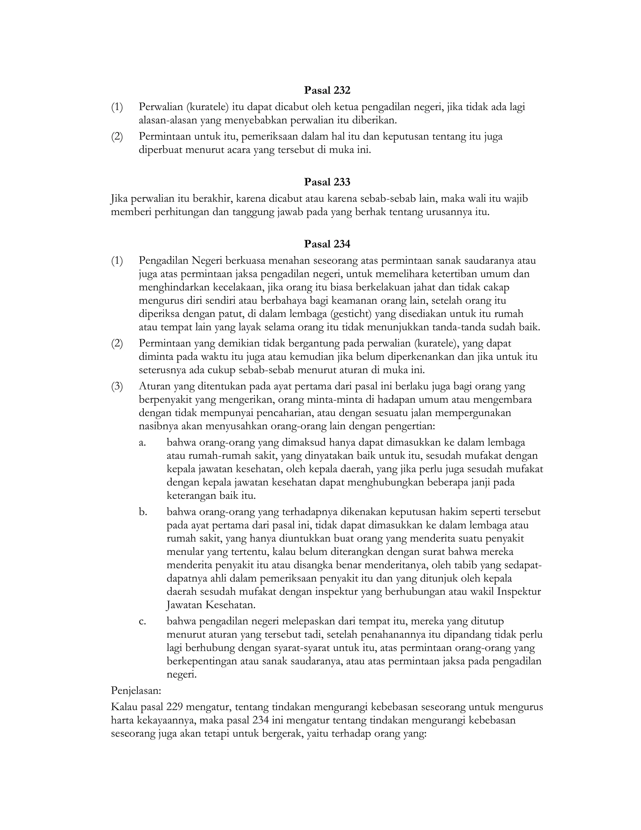 Pasal 232
(1)   Perwalian (kuratele) itu dapat dicabut oleh ketua pengadilan negeri, jika tidak ada lagi
      alasan-alasan yang menyebabkan perwalian itu diberikan.
(2)   Permintaan untuk itu, pemeriksaan dalam hal itu dan keputusan tentang itu juga
      diperbuat menurut acara yang tersebut di muka ini.

                                            Pasal 233
Jika perwalian itu berakhir, karena dicabut atau karena sebab-sebab lain, maka wali itu wajib
memberi perhitungan dan tanggung jawab pada yang berhak tentang urusannya itu.

                                            Pasal 234
(1)   Pengadilan Negeri berkuasa menahan seseorang atas permintaan sanak saudaranya atau
      juga atas permintaan jaksa pengadilan negeri, untuk memelihara ketertiban umum dan
      menghindarkan kecelakaan, jika orang itu biasa berkelakuan jahat dan tidak cakap
      mengurus diri sendiri atau berbahaya bagi keamanan orang lain, setelah orang itu
      diperiksa dengan patut, di dalam lembaga (gesticht) yang disediakan untuk itu rumah
      atau tempat lain yang layak selama orang itu tidak menunjukkan tanda-tanda sudah baik.
(2) Permintaan yang demikian tidak bergantung pada perwalian (kuratele), yang dapat
      diminta pada waktu itu juga atau kemudian jika belum diperkenankan dan jika untuk itu
      seterusnya ada cukup sebab-sebab menurut aturan di muka ini.
(3) Aturan yang ditentukan pada ayat pertama dari pasal ini berlaku juga bagi orang yang
      berpenyakit yang mengerikan, orang minta-minta di hadapan umum atau mengembara
      dengan tidak mempunyai pencaharian, atau dengan sesuatu jalan mempergunakan
      nasibnya akan menyusahkan orang-orang lain dengan pengertian:
      a.     bahwa orang-orang yang dimaksud hanya dapat dimasukkan ke dalam lembaga
             atau rumah-rumah sakit, yang dinyatakan baik untuk itu, sesudah mufakat dengan
             kepala jawatan kesehatan, oleh kepala daerah, yang jika perlu juga sesudah mufakat
             dengan kepala jawatan kesehatan dapat menghubungkan beberapa janji pada
             keterangan baik itu.
      b.     bahwa orang-orang yang terhadapnya dikenakan keputusan hakim seperti tersebut
             pada ayat pertama dari pasal ini, tidak dapat dimasukkan ke dalam lembaga atau
             rumah sakit, yang hanya diuntukkan buat orang yang menderita suatu penyakit
             menular yang tertentu, kalau belum diterangkan dengan surat bahwa mereka
             menderita penyakit itu atau disangka benar menderitanya, oleh tabib yang sedapat-
             dapatnya ahli dalam pemeriksaan penyakit itu dan yang ditunjuk oleh kepala
             daerah sesudah mufakat dengan inspektur yang berhubungan atau wakil Inspektur
             Jawatan Kesehatan.
      c.     bahwa pengadilan negeri melepaskan dari tempat itu, mereka yang ditutup
             menurut aturan yang tersebut tadi, setelah penahanannya itu dipandang tidak perlu
             lagi berhubung dengan syarat-syarat untuk itu, atas permintaan orang-orang yang
             berkepentingan atau sanak saudaranya, atau atas permintaan jaksa pada pengadilan
             negeri.
Penjelasan:
Kalau pasal 229 mengatur, tentang tindakan mengurangi kebebasan seseorang untuk mengurus
harta kekayaannya, maka pasal 234 ini mengatur tentang tindakan mengurangi kebebasan
seseorang juga akan tetapi untuk bergerak, yaitu terhadap orang yang:
 