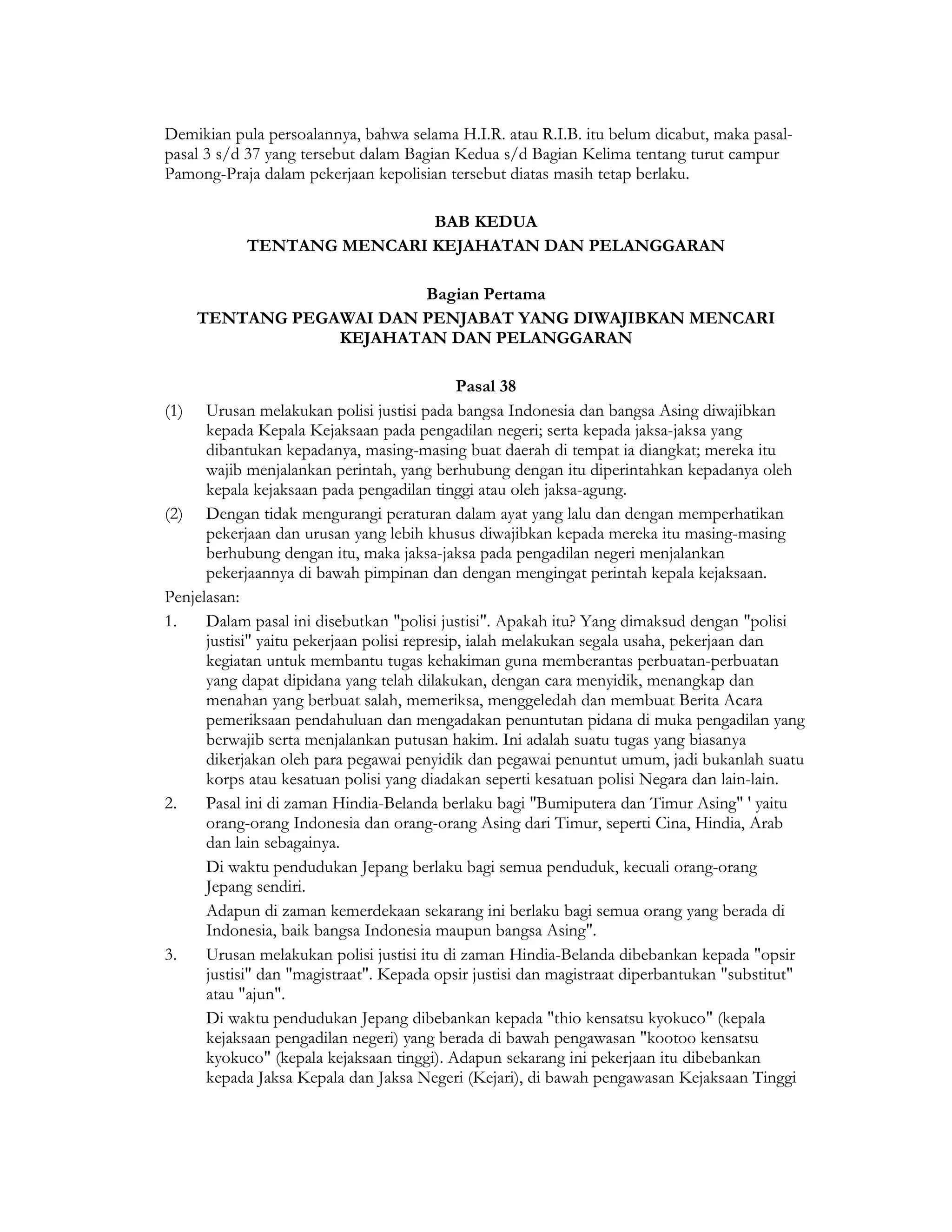 Demikian pula persoalannya, bahwa selama H.I.R. atau R.I.B. itu belum dicabut, maka pasal-
pasal 3 s/d 37 yang tersebut dalam Bagian Kedua s/d Bagian Kelima tentang turut campur
Pamong-Praja dalam pekerjaan kepolisian tersebut diatas masih tetap berlaku.

                            BAB KEDUA
            TENTANG MENCARI KEJAHATAN DAN PELANGGARAN

                        Bagian Pertama
    TENTANG PEGAWAI DAN PENJABAT YANG DIWAJIBKAN MENCARI
                KEJAHATAN DAN PELANGGARAN

                                              Pasal 38
(1) Urusan melakukan polisi justisi pada bangsa Indonesia dan bangsa Asing diwajibkan
      kepada Kepala Kejaksaan pada pengadilan negeri; serta kepada jaksa-jaksa yang
      dibantukan kepadanya, masing-masing buat daerah di tempat ia diangkat; mereka itu
      wajib menjalankan perintah, yang berhubung dengan itu diperintahkan kepadanya oleh
      kepala kejaksaan pada pengadilan tinggi atau oleh jaksa-agung.
(2) Dengan tidak mengurangi peraturan dalam ayat yang lalu dan dengan memperhatikan
      pekerjaan dan urusan yang lebih khusus diwajibkan kepada mereka itu masing-masing
      berhubung dengan itu, maka jaksa-jaksa pada pengadilan negeri menjalankan
      pekerjaannya di bawah pimpinan dan dengan mengingat perintah kepala kejaksaan.
Penjelasan:
1.    Dalam pasal ini disebutkan "polisi justisi". Apakah itu? Yang dimaksud dengan "polisi
      justisi" yaitu pekerjaan polisi represip, ialah melakukan segala usaha, pekerjaan dan
      kegiatan untuk membantu tugas kehakiman guna memberantas perbuatan-perbuatan
      yang dapat dipidana yang telah dilakukan, dengan cara menyidik, menangkap dan
      menahan yang berbuat salah, memeriksa, menggeledah dan membuat Berita Acara
      pemeriksaan pendahuluan dan mengadakan penuntutan pidana di muka pengadilan yang
      berwajib serta menjalankan putusan hakim. Ini adalah suatu tugas yang biasanya
      dikerjakan oleh para pegawai penyidik dan pegawai penuntut umum, jadi bukanlah suatu
      korps atau kesatuan polisi yang diadakan seperti kesatuan polisi Negara dan lain-lain.
2.    Pasal ini di zaman Hindia-Belanda berlaku bagi "Bumiputera dan Timur Asing" ' yaitu
      orang-orang Indonesia dan orang-orang Asing dari Timur, seperti Cina, Hindia, Arab
      dan lain sebagainya.
      Di waktu pendudukan Jepang berlaku bagi semua penduduk, kecuali orang-orang
      Jepang sendiri.
      Adapun di zaman kemerdekaan sekarang ini berlaku bagi semua orang yang berada di
      Indonesia, baik bangsa Indonesia maupun bangsa Asing".
3.    Urusan melakukan polisi justisi itu di zaman Hindia-Belanda dibebankan kepada "opsir
      justisi" dan "magistraat". Kepada opsir justisi dan magistraat diperbantukan "substitut"
      atau "ajun".
      Di waktu pendudukan Jepang dibebankan kepada "thio kensatsu kyokuco" (kepala
      kejaksaan pengadilan negeri) yang berada di bawah pengawasan "kootoo kensatsu
      kyokuco" (kepala kejaksaan tinggi). Adapun sekarang ini pekerjaan itu dibebankan
      kepada Jaksa Kepala dan Jaksa Negeri (Kejari), di bawah pengawasan Kejaksaan Tinggi
 