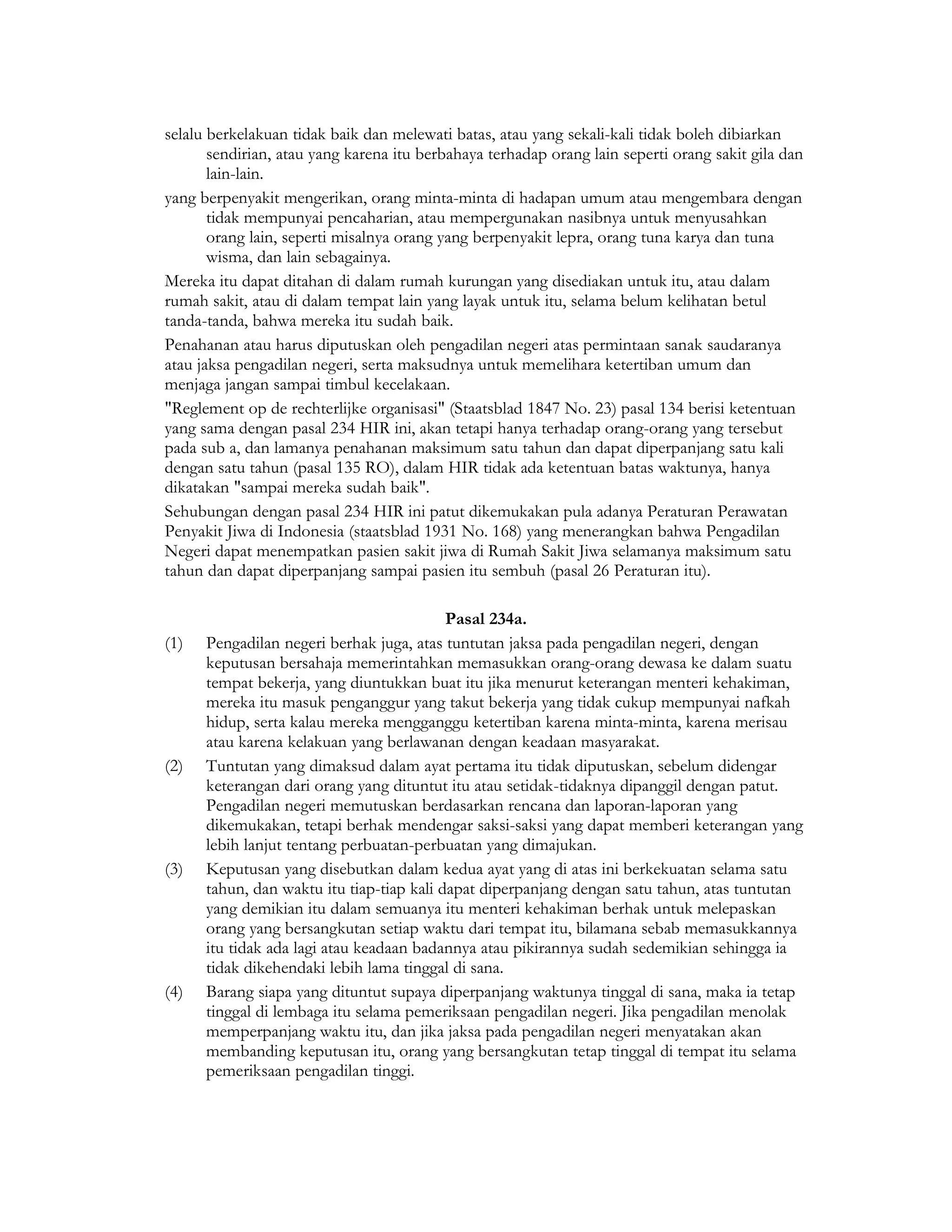 selalu berkelakuan tidak baik dan melewati batas, atau yang sekali-kali tidak boleh dibiarkan
       sendirian, atau yang karena itu berbahaya terhadap orang lain seperti orang sakit gila dan
       lain-lain.
yang berpenyakit mengerikan, orang minta-minta di hadapan umum atau mengembara dengan
       tidak mempunyai pencaharian, atau mempergunakan nasibnya untuk menyusahkan
       orang lain, seperti misalnya orang yang berpenyakit lepra, orang tuna karya dan tuna
       wisma, dan lain sebagainya.
Mereka itu dapat ditahan di dalam rumah kurungan yang disediakan untuk itu, atau dalam
rumah sakit, atau di dalam tempat lain yang layak untuk itu, selama belum kelihatan betul
tanda-tanda, bahwa mereka itu sudah baik.
Penahanan atau harus diputuskan oleh pengadilan negeri atas permintaan sanak saudaranya
atau jaksa pengadilan negeri, serta maksudnya untuk memelihara ketertiban umum dan
menjaga jangan sampai timbul kecelakaan.
"Reglement op de rechterlijke organisasi" (Staatsblad 1847 No. 23) pasal 134 berisi ketentuan
yang sama dengan pasal 234 HIR ini, akan tetapi hanya terhadap orang-orang yang tersebut
pada sub a, dan lamanya penahanan maksimum satu tahun dan dapat diperpanjang satu kali
dengan satu tahun (pasal 135 RO), dalam HIR tidak ada ketentuan batas waktunya, hanya
dikatakan "sampai mereka sudah baik".
Sehubungan dengan pasal 234 HIR ini patut dikemukakan pula adanya Peraturan Perawatan
Penyakit Jiwa di Indonesia (staatsblad 1931 No. 168) yang menerangkan bahwa Pengadilan
Negeri dapat menempatkan pasien sakit jiwa di Rumah Sakit Jiwa selamanya maksimum satu
tahun dan dapat diperpanjang sampai pasien itu sembuh (pasal 26 Peraturan itu).

                                           Pasal 234a.
(1)   Pengadilan negeri berhak juga, atas tuntutan jaksa pada pengadilan negeri, dengan
      keputusan bersahaja memerintahkan memasukkan orang-orang dewasa ke dalam suatu
      tempat bekerja, yang diuntukkan buat itu jika menurut keterangan menteri kehakiman,
      mereka itu masuk penganggur yang takut bekerja yang tidak cukup mempunyai nafkah
      hidup, serta kalau mereka mengganggu ketertiban karena minta-minta, karena merisau
      atau karena kelakuan yang berlawanan dengan keadaan masyarakat.
(2)   Tuntutan yang dimaksud dalam ayat pertama itu tidak diputuskan, sebelum didengar
      keterangan dari orang yang dituntut itu atau setidak-tidaknya dipanggil dengan patut.
      Pengadilan negeri memutuskan berdasarkan rencana dan laporan-laporan yang
      dikemukakan, tetapi berhak mendengar saksi-saksi yang dapat memberi keterangan yang
      lebih lanjut tentang perbuatan-perbuatan yang dimajukan.
(3)   Keputusan yang disebutkan dalam kedua ayat yang di atas ini berkekuatan selama satu
      tahun, dan waktu itu tiap-tiap kali dapat diperpanjang dengan satu tahun, atas tuntutan
      yang demikian itu dalam semuanya itu menteri kehakiman berhak untuk melepaskan
      orang yang bersangkutan setiap waktu dari tempat itu, bilamana sebab memasukkannya
      itu tidak ada lagi atau keadaan badannya atau pikirannya sudah sedemikian sehingga ia
      tidak dikehendaki lebih lama tinggal di sana.
(4)   Barang siapa yang dituntut supaya diperpanjang waktunya tinggal di sana, maka ia tetap
      tinggal di lembaga itu selama pemeriksaan pengadilan negeri. Jika pengadilan menolak
      memperpanjang waktu itu, dan jika jaksa pada pengadilan negeri menyatakan akan
      membanding keputusan itu, orang yang bersangkutan tetap tinggal di tempat itu selama
      pemeriksaan pengadilan tinggi.
 