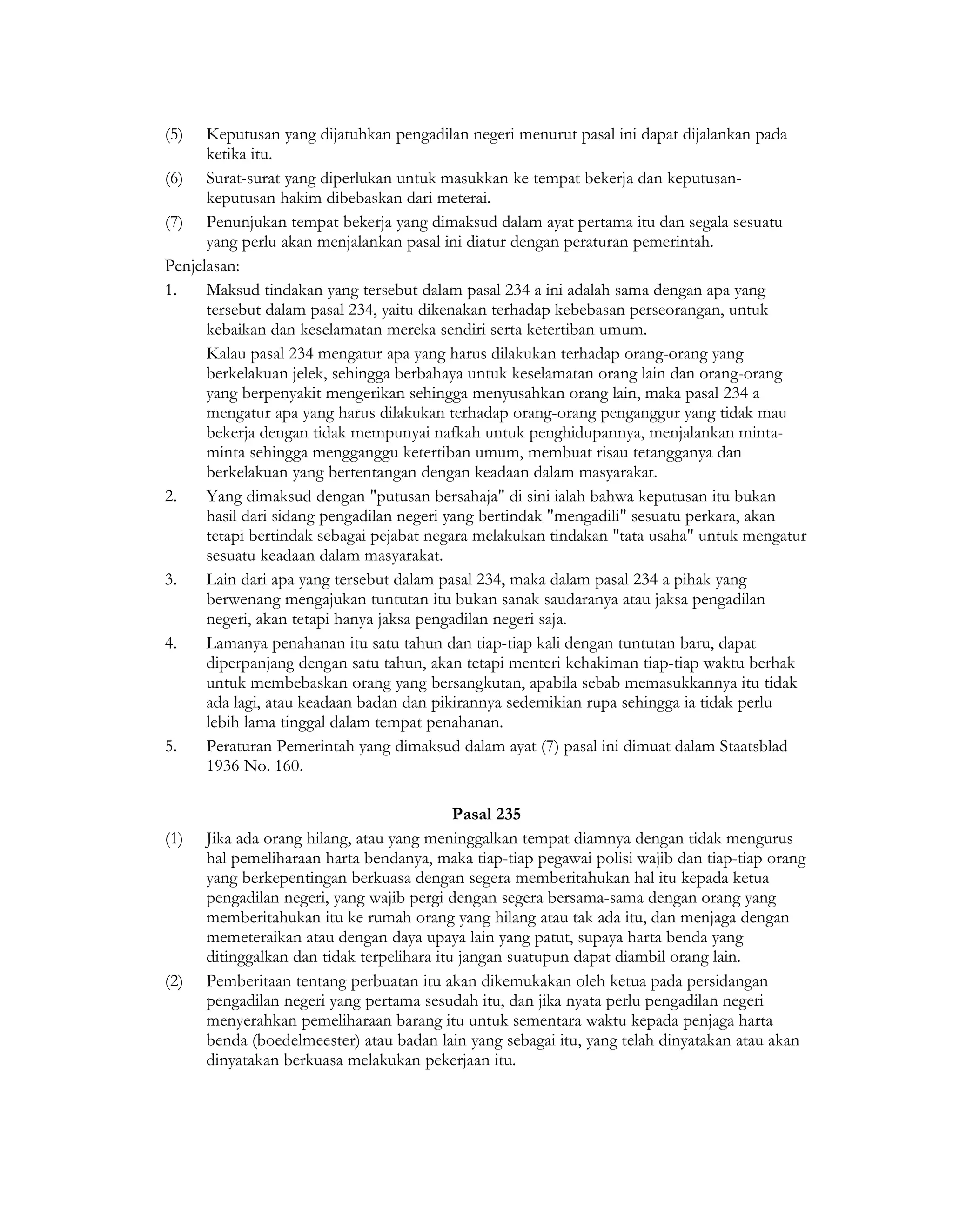 (5)   Keputusan yang dijatuhkan pengadilan negeri menurut pasal ini dapat dijalankan pada
      ketika itu.
(6) Surat-surat yang diperlukan untuk masukkan ke tempat bekerja dan keputusan-
      keputusan hakim dibebaskan dari meterai.
(7) Penunjukan tempat bekerja yang dimaksud dalam ayat pertama itu dan segala sesuatu
      yang perlu akan menjalankan pasal ini diatur dengan peraturan pemerintah.
Penjelasan:
1.    Maksud tindakan yang tersebut dalam pasal 234 a ini adalah sama dengan apa yang
      tersebut dalam pasal 234, yaitu dikenakan terhadap kebebasan perseorangan, untuk
      kebaikan dan keselamatan mereka sendiri serta ketertiban umum.
      Kalau pasal 234 mengatur apa yang harus dilakukan terhadap orang-orang yang
      berkelakuan jelek, sehingga berbahaya untuk keselamatan orang lain dan orang-orang
      yang berpenyakit mengerikan sehingga menyusahkan orang lain, maka pasal 234 a
      mengatur apa yang harus dilakukan terhadap orang-orang penganggur yang tidak mau
      bekerja dengan tidak mempunyai nafkah untuk penghidupannya, menjalankan minta-
      minta sehingga mengganggu ketertiban umum, membuat risau tetangganya dan
      berkelakuan yang bertentangan dengan keadaan dalam masyarakat.
2.    Yang dimaksud dengan "putusan bersahaja" di sini ialah bahwa keputusan itu bukan
      hasil dari sidang pengadilan negeri yang bertindak "mengadili" sesuatu perkara, akan
      tetapi bertindak sebagai pejabat negara melakukan tindakan "tata usaha" untuk mengatur
      sesuatu keadaan dalam masyarakat.
3.    Lain dari apa yang tersebut dalam pasal 234, maka dalam pasal 234 a pihak yang
      berwenang mengajukan tuntutan itu bukan sanak saudaranya atau jaksa pengadilan
      negeri, akan tetapi hanya jaksa pengadilan negeri saja.
4.    Lamanya penahanan itu satu tahun dan tiap-tiap kali dengan tuntutan baru, dapat
      diperpanjang dengan satu tahun, akan tetapi menteri kehakiman tiap-tiap waktu berhak
      untuk membebaskan orang yang bersangkutan, apabila sebab memasukkannya itu tidak
      ada lagi, atau keadaan badan dan pikirannya sedemikian rupa sehingga ia tidak perlu
      lebih lama tinggal dalam tempat penahanan.
5.    Peraturan Pemerintah yang dimaksud dalam ayat (7) pasal ini dimuat dalam Staatsblad
      1936 No. 160.

                                            Pasal 235
(1)   Jika ada orang hilang, atau yang meninggalkan tempat diamnya dengan tidak mengurus
      hal pemeliharaan harta bendanya, maka tiap-tiap pegawai polisi wajib dan tiap-tiap orang
      yang berkepentingan berkuasa dengan segera memberitahukan hal itu kepada ketua
      pengadilan negeri, yang wajib pergi dengan segera bersama-sama dengan orang yang
      memberitahukan itu ke rumah orang yang hilang atau tak ada itu, dan menjaga dengan
      memeteraikan atau dengan daya upaya lain yang patut, supaya harta benda yang
      ditinggalkan dan tidak terpelihara itu jangan suatupun dapat diambil orang lain.
(2)   Pemberitaan tentang perbuatan itu akan dikemukakan oleh ketua pada persidangan
      pengadilan negeri yang pertama sesudah itu, dan jika nyata perlu pengadilan negeri
      menyerahkan pemeliharaan barang itu untuk sementara waktu kepada penjaga harta
      benda (boedelmeester) atau badan lain yang sebagai itu, yang telah dinyatakan atau akan
      dinyatakan berkuasa melakukan pekerjaan itu.
 