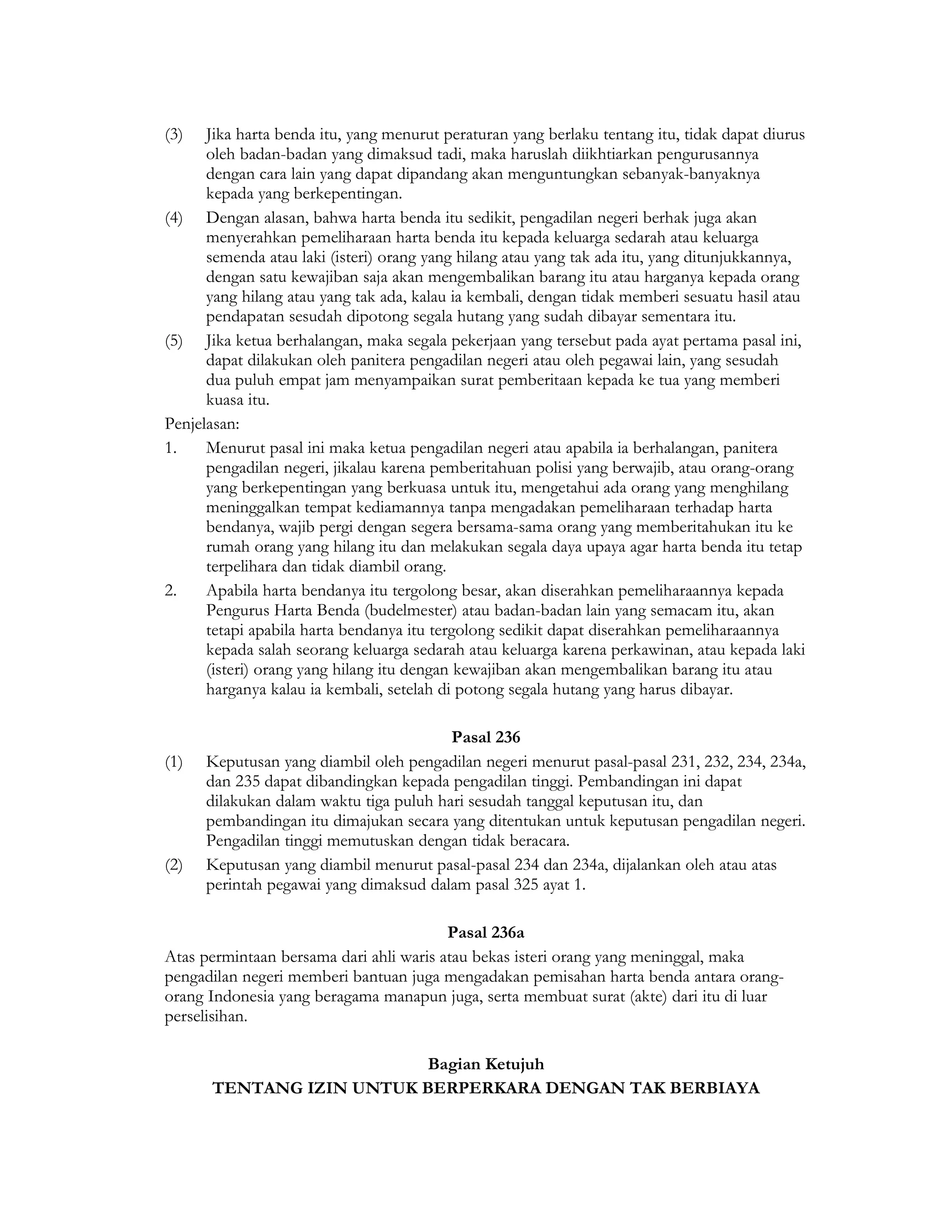 (3)   Jika harta benda itu, yang menurut peraturan yang berlaku tentang itu, tidak dapat diurus
      oleh badan-badan yang dimaksud tadi, maka haruslah diikhtiarkan pengurusannya
      dengan cara lain yang dapat dipandang akan menguntungkan sebanyak-banyaknya
      kepada yang berkepentingan.
(4) Dengan alasan, bahwa harta benda itu sedikit, pengadilan negeri berhak juga akan
      menyerahkan pemeliharaan harta benda itu kepada keluarga sedarah atau keluarga
      semenda atau laki (isteri) orang yang hilang atau yang tak ada itu, yang ditunjukkannya,
      dengan satu kewajiban saja akan mengembalikan barang itu atau harganya kepada orang
      yang hilang atau yang tak ada, kalau ia kembali, dengan tidak memberi sesuatu hasil atau
      pendapatan sesudah dipotong segala hutang yang sudah dibayar sementara itu.
(5) Jika ketua berhalangan, maka segala pekerjaan yang tersebut pada ayat pertama pasal ini,
      dapat dilakukan oleh panitera pengadilan negeri atau oleh pegawai lain, yang sesudah
      dua puluh empat jam menyampaikan surat pemberitaan kepada ke tua yang memberi
      kuasa itu.
Penjelasan:
1.    Menurut pasal ini maka ketua pengadilan negeri atau apabila ia berhalangan, panitera
      pengadilan negeri, jikalau karena pemberitahuan polisi yang berwajib, atau orang-orang
      yang berkepentingan yang berkuasa untuk itu, mengetahui ada orang yang menghilang
      meninggalkan tempat kediamannya tanpa mengadakan pemeliharaan terhadap harta
      bendanya, wajib pergi dengan segera bersama-sama orang yang memberitahukan itu ke
      rumah orang yang hilang itu dan melakukan segala daya upaya agar harta benda itu tetap
      terpelihara dan tidak diambil orang.
2.    Apabila harta bendanya itu tergolong besar, akan diserahkan pemeliharaannya kepada
      Pengurus Harta Benda (budelmester) atau badan-badan lain yang semacam itu, akan
      tetapi apabila harta bendanya itu tergolong sedikit dapat diserahkan pemeliharaannya
      kepada salah seorang keluarga sedarah atau keluarga karena perkawinan, atau kepada laki
      (isteri) orang yang hilang itu dengan kewajiban akan mengembalikan barang itu atau
      harganya kalau ia kembali, setelah di potong segala hutang yang harus dibayar.

                                         Pasal 236
(1)   Keputusan yang diambil oleh pengadilan negeri menurut pasal-pasal 231, 232, 234, 234a,
      dan 235 dapat dibandingkan kepada pengadilan tinggi. Pembandingan ini dapat
      dilakukan dalam waktu tiga puluh hari sesudah tanggal keputusan itu, dan
      pembandingan itu dimajukan secara yang ditentukan untuk keputusan pengadilan negeri.
      Pengadilan tinggi memutuskan dengan tidak beracara.
(2)   Keputusan yang diambil menurut pasal-pasal 234 dan 234a, dijalankan oleh atau atas
      perintah pegawai yang dimaksud dalam pasal 325 ayat 1.

                                         Pasal 236a
Atas permintaan bersama dari ahli waris atau bekas isteri orang yang meninggal, maka
pengadilan negeri memberi bantuan juga mengadakan pemisahan harta benda antara orang-
orang Indonesia yang beragama manapun juga, serta membuat surat (akte) dari itu di luar
perselisihan.

                           Bagian Ketujuh
       TENTANG IZIN UNTUK BERPERKARA DENGAN TAK BERBIAYA
 