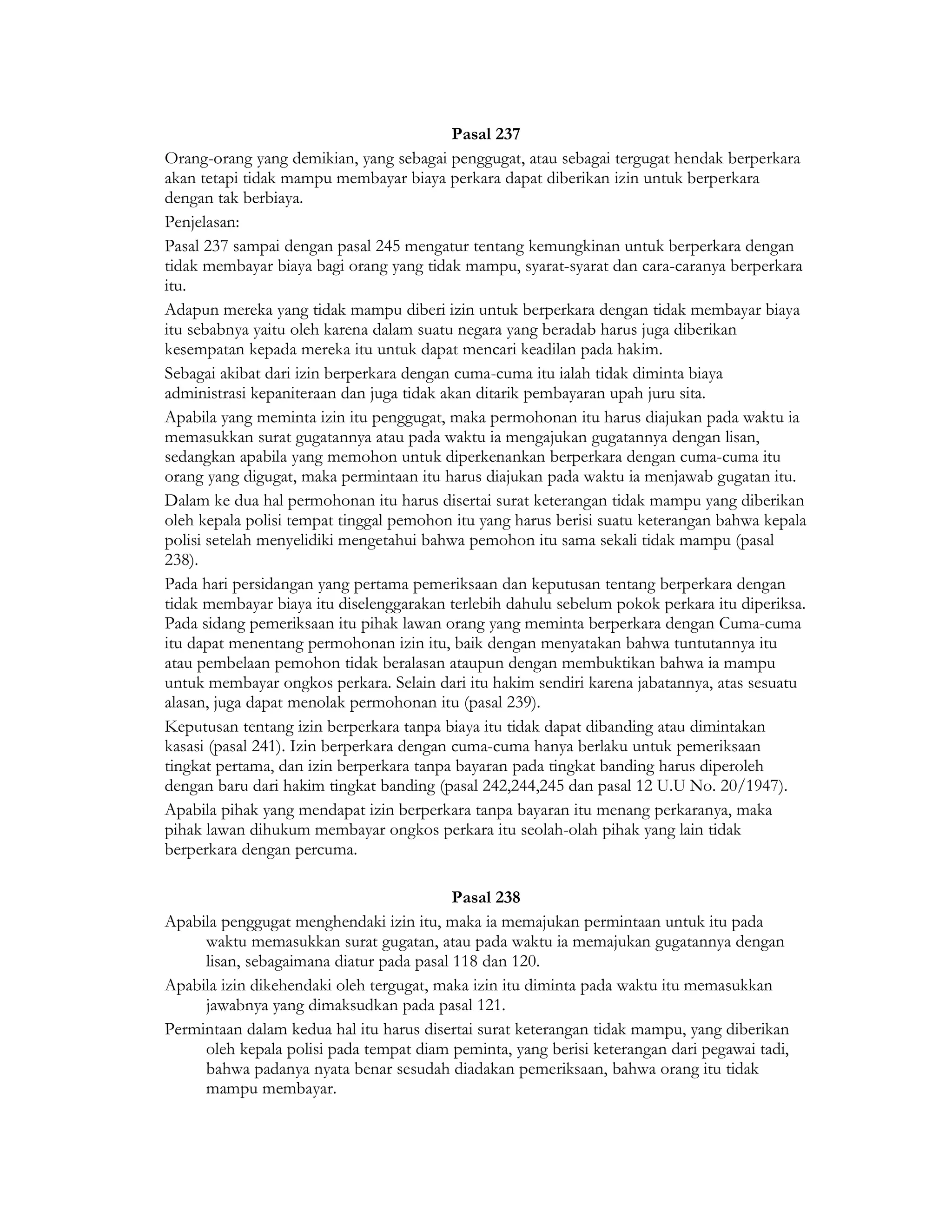 Pasal 237
Orang-orang yang demikian, yang sebagai penggugat, atau sebagai tergugat hendak berperkara
akan tetapi tidak mampu membayar biaya perkara dapat diberikan izin untuk berperkara
dengan tak berbiaya.
Penjelasan:
Pasal 237 sampai dengan pasal 245 mengatur tentang kemungkinan untuk berperkara dengan
tidak membayar biaya bagi orang yang tidak mampu, syarat-syarat dan cara-caranya berperkara
itu.
Adapun mereka yang tidak mampu diberi izin untuk berperkara dengan tidak membayar biaya
itu sebabnya yaitu oleh karena dalam suatu negara yang beradab harus juga diberikan
kesempatan kepada mereka itu untuk dapat mencari keadilan pada hakim.
Sebagai akibat dari izin berperkara dengan cuma-cuma itu ialah tidak diminta biaya
administrasi kepaniteraan dan juga tidak akan ditarik pembayaran upah juru sita.
Apabila yang meminta izin itu penggugat, maka permohonan itu harus diajukan pada waktu ia
memasukkan surat gugatannya atau pada waktu ia mengajukan gugatannya dengan lisan,
sedangkan apabila yang memohon untuk diperkenankan berperkara dengan cuma-cuma itu
orang yang digugat, maka permintaan itu harus diajukan pada waktu ia menjawab gugatan itu.
Dalam ke dua hal permohonan itu harus disertai surat keterangan tidak mampu yang diberikan
oleh kepala polisi tempat tinggal pemohon itu yang harus berisi suatu keterangan bahwa kepala
polisi setelah menyelidiki mengetahui bahwa pemohon itu sama sekali tidak mampu (pasal
238).
Pada hari persidangan yang pertama pemeriksaan dan keputusan tentang berperkara dengan
tidak membayar biaya itu diselenggarakan terlebih dahulu sebelum pokok perkara itu diperiksa.
Pada sidang pemeriksaan itu pihak lawan orang yang meminta berperkara dengan Cuma-cuma
itu dapat menentang permohonan izin itu, baik dengan menyatakan bahwa tuntutannya itu
atau pembelaan pemohon tidak beralasan ataupun dengan membuktikan bahwa ia mampu
untuk membayar ongkos perkara. Selain dari itu hakim sendiri karena jabatannya, atas sesuatu
alasan, juga dapat menolak permohonan itu (pasal 239).
Keputusan tentang izin berperkara tanpa biaya itu tidak dapat dibanding atau dimintakan
kasasi (pasal 241). Izin berperkara dengan cuma-cuma hanya berlaku untuk pemeriksaan
tingkat pertama, dan izin berperkara tanpa bayaran pada tingkat banding harus diperoleh
dengan baru dari hakim tingkat banding (pasal 242,244,245 dan pasal 12 U.U No. 20/1947).
Apabila pihak yang mendapat izin berperkara tanpa bayaran itu menang perkaranya, maka
pihak lawan dihukum membayar ongkos perkara itu seolah-olah pihak yang lain tidak
berperkara dengan percuma.

                                          Pasal 238
Apabila penggugat menghendaki izin itu, maka ia memajukan permintaan untuk itu pada
     waktu memasukkan surat gugatan, atau pada waktu ia memajukan gugatannya dengan
     lisan, sebagaimana diatur pada pasal 118 dan 120.
Apabila izin dikehendaki oleh tergugat, maka izin itu diminta pada waktu itu memasukkan
     jawabnya yang dimaksudkan pada pasal 121.
Permintaan dalam kedua hal itu harus disertai surat keterangan tidak mampu, yang diberikan
     oleh kepala polisi pada tempat diam peminta, yang berisi keterangan dari pegawai tadi,
     bahwa padanya nyata benar sesudah diadakan pemeriksaan, bahwa orang itu tidak
     mampu membayar.
 