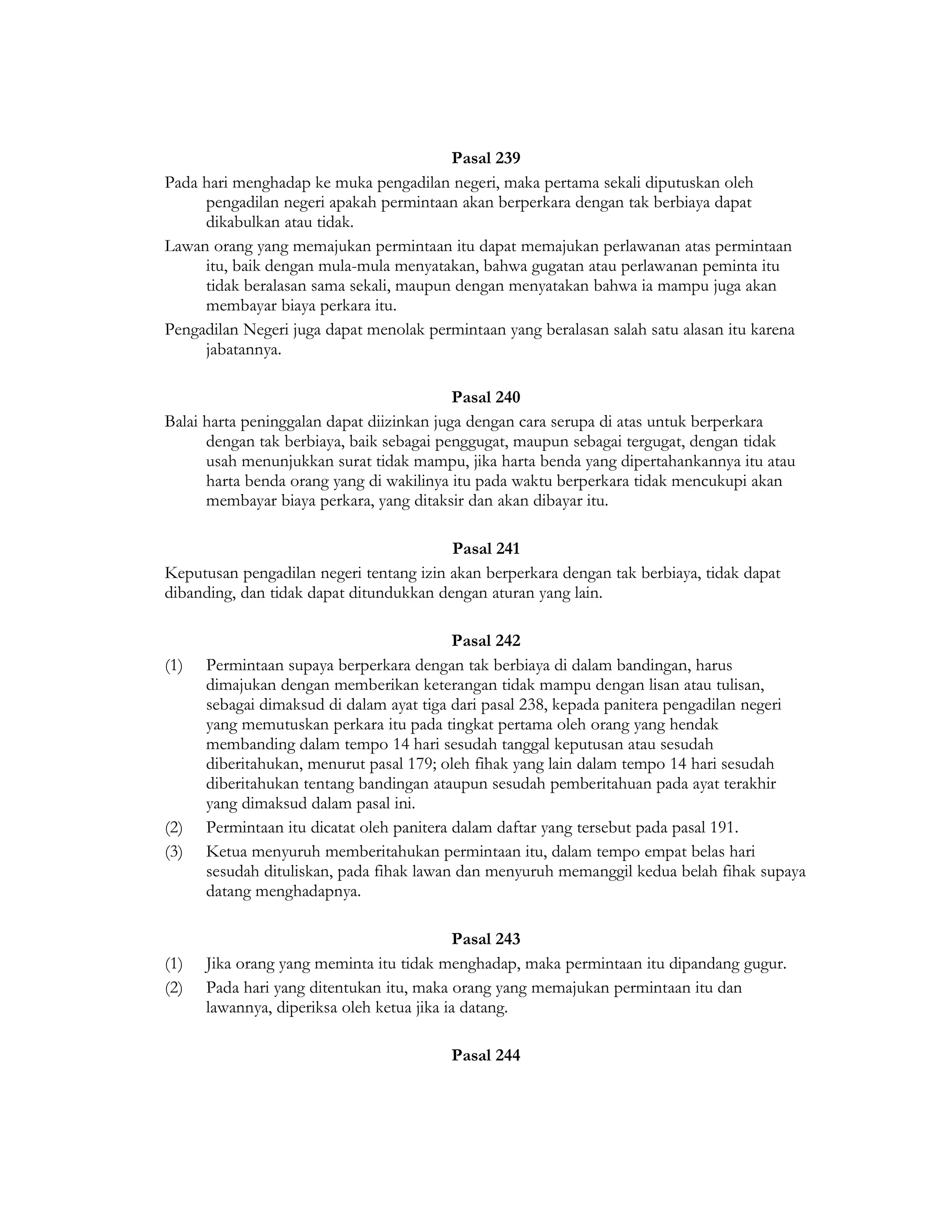 Pasal 239
Pada hari menghadap ke muka pengadilan negeri, maka pertama sekali diputuskan oleh
     pengadilan negeri apakah permintaan akan berperkara dengan tak berbiaya dapat
     dikabulkan atau tidak.
Lawan orang yang memajukan permintaan itu dapat memajukan perlawanan atas permintaan
     itu, baik dengan mula-mula menyatakan, bahwa gugatan atau perlawanan peminta itu
     tidak beralasan sama sekali, maupun dengan menyatakan bahwa ia mampu juga akan
     membayar biaya perkara itu.
Pengadilan Negeri juga dapat menolak permintaan yang beralasan salah satu alasan itu karena
     jabatannya.

                                           Pasal 240
Balai harta peninggalan dapat diizinkan juga dengan cara serupa di atas untuk berperkara
      dengan tak berbiaya, baik sebagai penggugat, maupun sebagai tergugat, dengan tidak
      usah menunjukkan surat tidak mampu, jika harta benda yang dipertahankannya itu atau
      harta benda orang yang di wakilinya itu pada waktu berperkara tidak mencukupi akan
      membayar biaya perkara, yang ditaksir dan akan dibayar itu.

                                         Pasal 241
Keputusan pengadilan negeri tentang izin akan berperkara dengan tak berbiaya, tidak dapat
dibanding, dan tidak dapat ditundukkan dengan aturan yang lain.

                                           Pasal 242
(1)   Permintaan supaya berperkara dengan tak berbiaya di dalam bandingan, harus
      dimajukan dengan memberikan keterangan tidak mampu dengan lisan atau tulisan,
      sebagai dimaksud di dalam ayat tiga dari pasal 238, kepada panitera pengadilan negeri
      yang memutuskan perkara itu pada tingkat pertama oleh orang yang hendak
      membanding dalam tempo 14 hari sesudah tanggal keputusan atau sesudah
      diberitahukan, menurut pasal 179; oleh fihak yang lain dalam tempo 14 hari sesudah
      diberitahukan tentang bandingan ataupun sesudah pemberitahuan pada ayat terakhir
      yang dimaksud dalam pasal ini.
(2)   Permintaan itu dicatat oleh panitera dalam daftar yang tersebut pada pasal 191.
(3)   Ketua menyuruh memberitahukan permintaan itu, dalam tempo empat belas hari
      sesudah dituliskan, pada fihak lawan dan menyuruh memanggil kedua belah fihak supaya
      datang menghadapnya.

                                           Pasal 243
(1)   Jika orang yang meminta itu tidak menghadap, maka permintaan itu dipandang gugur.
(2)   Pada hari yang ditentukan itu, maka orang yang memajukan permintaan itu dan
      lawannya, diperiksa oleh ketua jika ia datang.

                                         Pasal 244
 