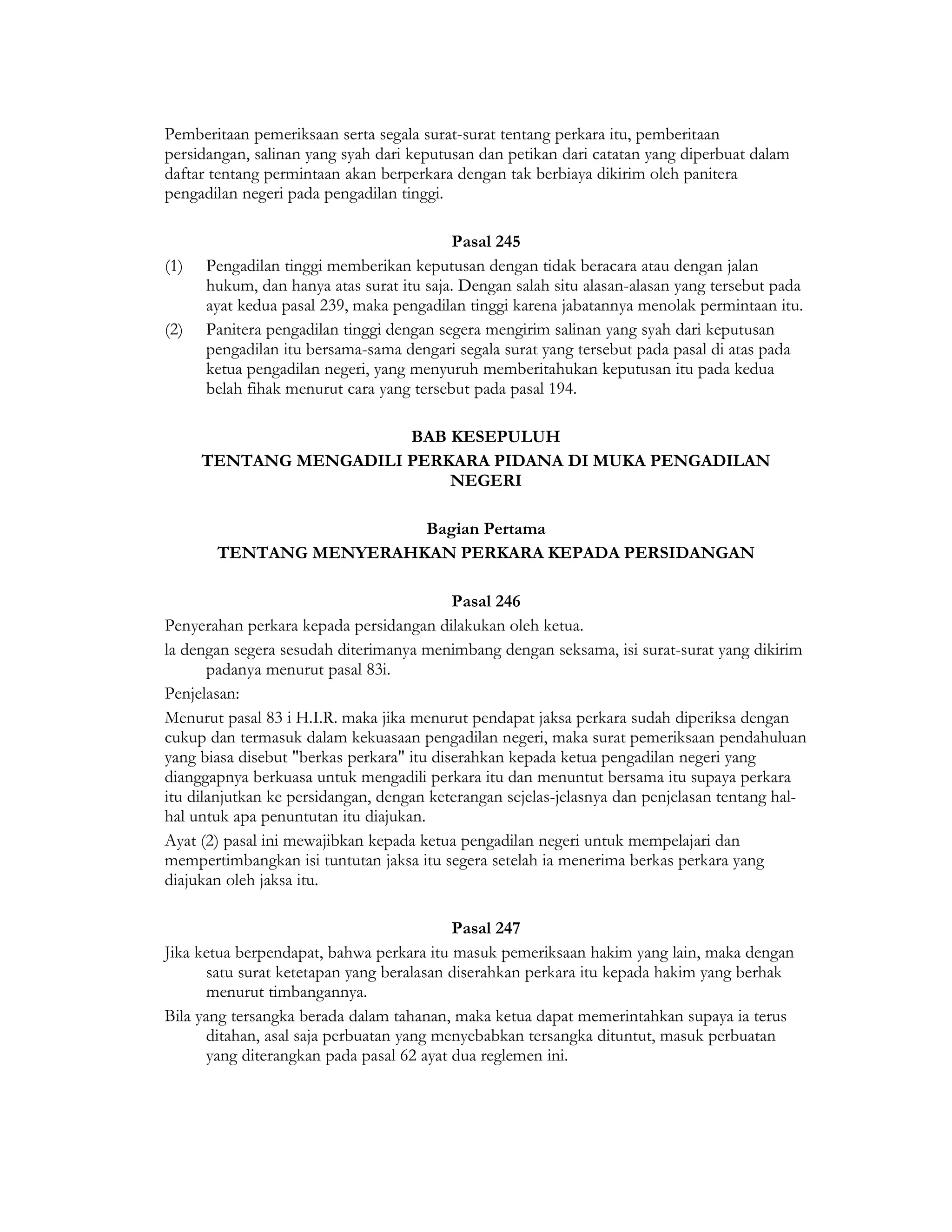 Pemberitaan pemeriksaan serta segala surat-surat tentang perkara itu, pemberitaan
persidangan, salinan yang syah dari keputusan dan petikan dari catatan yang diperbuat dalam
daftar tentang permintaan akan berperkara dengan tak berbiaya dikirim oleh panitera
pengadilan negeri pada pengadilan tinggi.

                                          Pasal 245
(1)   Pengadilan tinggi memberikan keputusan dengan tidak beracara atau dengan jalan
      hukum, dan hanya atas surat itu saja. Dengan salah situ alasan-alasan yang tersebut pada
      ayat kedua pasal 239, maka pengadilan tinggi karena jabatannya menolak permintaan itu.
(2)   Panitera pengadilan tinggi dengan segera mengirim salinan yang syah dari keputusan
      pengadilan itu bersama-sama dengari segala surat yang tersebut pada pasal di atas pada
      ketua pengadilan negeri, yang menyuruh memberitahukan keputusan itu pada kedua
      belah fihak menurut cara yang tersebut pada pasal 194.

                        BAB KESEPULUH
      TENTANG MENGADILI PERKARA PIDANA DI MUKA PENGADILAN
                            NEGERI

                        Bagian Pertama
       TENTANG MENYERAHKAN PERKARA KEPADA PERSIDANGAN

                                           Pasal 246
Penyerahan perkara kepada persidangan dilakukan oleh ketua.
la dengan segera sesudah diterimanya menimbang dengan seksama, isi surat-surat yang dikirim
       padanya menurut pasal 83i.
Penjelasan:
Menurut pasal 83 i H.I.R. maka jika menurut pendapat jaksa perkara sudah diperiksa dengan
cukup dan termasuk dalam kekuasaan pengadilan negeri, maka surat pemeriksaan pendahuluan
yang biasa disebut "berkas perkara" itu diserahkan kepada ketua pengadilan negeri yang
dianggapnya berkuasa untuk mengadili perkara itu dan menuntut bersama itu supaya perkara
itu dilanjutkan ke persidangan, dengan keterangan sejelas-jelasnya dan penjelasan tentang hal-
hal untuk apa penuntutan itu diajukan.
Ayat (2) pasal ini mewajibkan kepada ketua pengadilan negeri untuk mempelajari dan
mempertimbangkan isi tuntutan jaksa itu segera setelah ia menerima berkas perkara yang
diajukan oleh jaksa itu.

                                           Pasal 247
Jika ketua berpendapat, bahwa perkara itu masuk pemeriksaan hakim yang lain, maka dengan
       satu surat ketetapan yang beralasan diserahkan perkara itu kepada hakim yang berhak
       menurut timbangannya.
Bila yang tersangka berada dalam tahanan, maka ketua dapat memerintahkan supaya ia terus
       ditahan, asal saja perbuatan yang menyebabkan tersangka dituntut, masuk perbuatan
       yang diterangkan pada pasal 62 ayat dua reglemen ini.
 