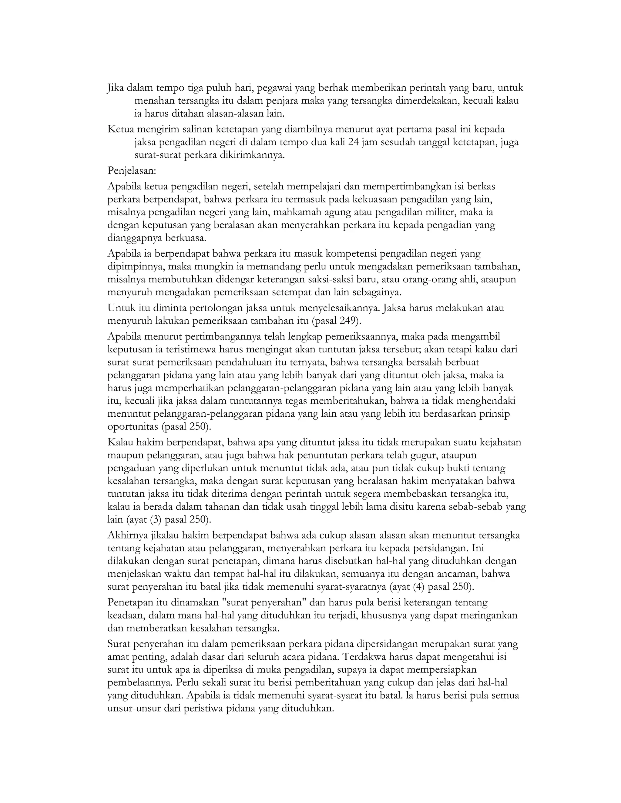 Jika dalam tempo tiga puluh hari, pegawai yang berhak memberikan perintah yang baru, untuk
       menahan tersangka itu dalam penjara maka yang tersangka dimerdekakan, kecuali kalau
       ia harus ditahan alasan-alasan lain.
Ketua mengirim salinan ketetapan yang diambilnya menurut ayat pertama pasal ini kepada
       jaksa pengadilan negeri di dalam tempo dua kali 24 jam sesudah tanggal ketetapan, juga
       surat-surat perkara dikirimkannya.
Penjelasan:
Apabila ketua pengadilan negeri, setelah mempelajari dan mempertimbangkan isi berkas
perkara berpendapat, bahwa perkara itu termasuk pada kekuasaan pengadilan yang lain,
misalnya pengadilan negeri yang lain, mahkamah agung atau pengadilan militer, maka ia
dengan keputusan yang beralasan akan menyerahkan perkara itu kepada pengadian yang
dianggapnya berkuasa.
Apabila ia berpendapat bahwa perkara itu masuk kompetensi pengadilan negeri yang
dipimpinnya, maka mungkin ia memandang perlu untuk mengadakan pemeriksaan tambahan,
misalnya membutuhkan didengar keterangan saksi-saksi baru, atau orang-orang ahli, ataupun
menyuruh mengadakan pemeriksaan setempat dan lain sebagainya.
Untuk itu diminta pertolongan jaksa untuk menyelesaikannya. Jaksa harus melakukan atau
menyuruh lakukan pemeriksaan tambahan itu (pasal 249).
Apabila menurut pertimbangannya telah lengkap pemeriksaannya, maka pada mengambil
keputusan ia teristimewa harus mengingat akan tuntutan jaksa tersebut; akan tetapi kalau dari
surat-surat pemeriksaan pendahuluan itu ternyata, bahwa tersangka bersalah berbuat
pelanggaran pidana yang lain atau yang lebih banyak dari yang dituntut oleh jaksa, maka ia
harus juga memperhatikan pelanggaran-pelanggaran pidana yang lain atau yang lebih banyak
itu, kecuali jika jaksa dalam tuntutannya tegas memberitahukan, bahwa ia tidak menghendaki
menuntut pelanggaran-pelanggaran pidana yang lain atau yang lebih itu berdasarkan prinsip
oportunitas (pasal 250).
Kalau hakim berpendapat, bahwa apa yang dituntut jaksa itu tidak merupakan suatu kejahatan
maupun pelanggaran, atau juga bahwa hak penuntutan perkara telah gugur, ataupun
pengaduan yang diperlukan untuk menuntut tidak ada, atau pun tidak cukup bukti tentang
kesalahan tersangka, maka dengan surat keputusan yang beralasan hakim menyatakan bahwa
tuntutan jaksa itu tidak diterima dengan perintah untuk segera membebaskan tersangka itu,
kalau ia berada dalam tahanan dan tidak usah tinggal lebih lama disitu karena sebab-sebab yang
lain (ayat (3) pasal 250).
Akhirnya jikalau hakim berpendapat bahwa ada cukup alasan-alasan akan menuntut tersangka
tentang kejahatan atau pelanggaran, menyerahkan perkara itu kepada persidangan. Ini
dilakukan dengan surat penetapan, dimana harus disebutkan hal-hal yang dituduhkan dengan
menjelaskan waktu dan tempat hal-hal itu dilakukan, semuanya itu dengan ancaman, bahwa
surat penyerahan itu batal jika tidak memenuhi syarat-syaratnya (ayat (4) pasal 250).
Penetapan itu dinamakan "surat penyerahan" dan harus pula berisi keterangan tentang
keadaan, dalam mana hal-hal yang dituduhkan itu terjadi, khususnya yang dapat meringankan
dan memberatkan kesalahan tersangka.
Surat penyerahan itu dalam pemeriksaan perkara pidana dipersidangan merupakan surat yang
amat penting, adalah dasar dari seluruh acara pidana. Terdakwa harus dapat mengetahui isi
surat itu untuk apa ia diperiksa di muka pengadilan, supaya ia dapat mempersiapkan
pembelaannya. Perlu sekali surat itu berisi pemberitahuan yang cukup dan jelas dari hal-hal
yang dituduhkan. Apabila ia tidak memenuhi syarat-syarat itu batal. la harus berisi pula semua
unsur-unsur dari peristiwa pidana yang dituduhkan.
 