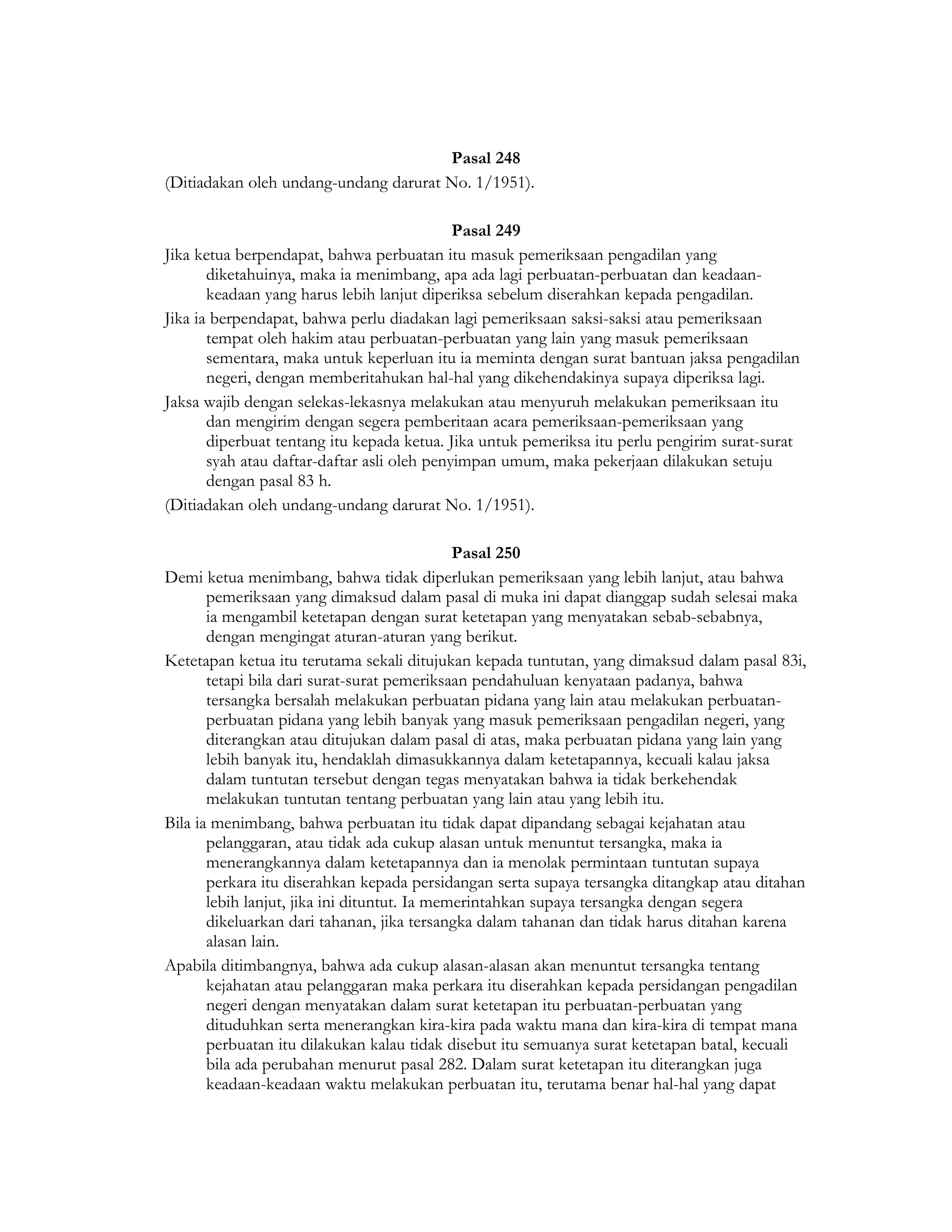 Pasal 248
(Ditiadakan oleh undang-undang darurat No. 1/1951).

                                             Pasal 249
Jika ketua berpendapat, bahwa perbuatan itu masuk pemeriksaan pengadilan yang
       diketahuinya, maka ia menimbang, apa ada lagi perbuatan-perbuatan dan keadaan-
       keadaan yang harus lebih lanjut diperiksa sebelum diserahkan kepada pengadilan.
Jika ia berpendapat, bahwa perlu diadakan lagi pemeriksaan saksi-saksi atau pemeriksaan
       tempat oleh hakim atau perbuatan-perbuatan yang lain yang masuk pemeriksaan
       sementara, maka untuk keperluan itu ia meminta dengan surat bantuan jaksa pengadilan
       negeri, dengan memberitahukan hal-hal yang dikehendakinya supaya diperiksa lagi.
Jaksa wajib dengan selekas-lekasnya melakukan atau menyuruh melakukan pemeriksaan itu
       dan mengirim dengan segera pemberitaan acara pemeriksaan-pemeriksaan yang
       diperbuat tentang itu kepada ketua. Jika untuk pemeriksa itu perlu pengirim surat-surat
       syah atau daftar-daftar asli oleh penyimpan umum, maka pekerjaan dilakukan setuju
       dengan pasal 83 h.
(Ditiadakan oleh undang-undang darurat No. 1/1951).

                                              Pasal 250
Demi ketua menimbang, bahwa tidak diperlukan pemeriksaan yang lebih lanjut, atau bahwa
       pemeriksaan yang dimaksud dalam pasal di muka ini dapat dianggap sudah selesai maka
       ia mengambil ketetapan dengan surat ketetapan yang menyatakan sebab-sebabnya,
       dengan mengingat aturan-aturan yang berikut.
Ketetapan ketua itu terutama sekali ditujukan kepada tuntutan, yang dimaksud dalam pasal 83i,
       tetapi bila dari surat-surat pemeriksaan pendahuluan kenyataan padanya, bahwa
       tersangka bersalah melakukan perbuatan pidana yang lain atau melakukan perbuatan-
       perbuatan pidana yang lebih banyak yang masuk pemeriksaan pengadilan negeri, yang
       diterangkan atau ditujukan dalam pasal di atas, maka perbuatan pidana yang lain yang
       lebih banyak itu, hendaklah dimasukkannya dalam ketetapannya, kecuali kalau jaksa
       dalam tuntutan tersebut dengan tegas menyatakan bahwa ia tidak berkehendak
       melakukan tuntutan tentang perbuatan yang lain atau yang lebih itu.
Bila ia menimbang, bahwa perbuatan itu tidak dapat dipandang sebagai kejahatan atau
       pelanggaran, atau tidak ada cukup alasan untuk menuntut tersangka, maka ia
       menerangkannya dalam ketetapannya dan ia menolak permintaan tuntutan supaya
       perkara itu diserahkan kepada persidangan serta supaya tersangka ditangkap atau ditahan
       lebih lanjut, jika ini dituntut. Ia memerintahkan supaya tersangka dengan segera
       dikeluarkan dari tahanan, jika tersangka dalam tahanan dan tidak harus ditahan karena
       alasan lain.
Apabila ditimbangnya, bahwa ada cukup alasan-alasan akan menuntut tersangka tentang
       kejahatan atau pelanggaran maka perkara itu diserahkan kepada persidangan pengadilan
       negeri dengan menyatakan dalam surat ketetapan itu perbuatan-perbuatan yang
       dituduhkan serta menerangkan kira-kira pada waktu mana dan kira-kira di tempat mana
       perbuatan itu dilakukan kalau tidak disebut itu semuanya surat ketetapan batal, kecuali
       bila ada perubahan menurut pasal 282. Dalam surat ketetapan itu diterangkan juga
       keadaan-keadaan waktu melakukan perbuatan itu, terutama benar hal-hal yang dapat
 