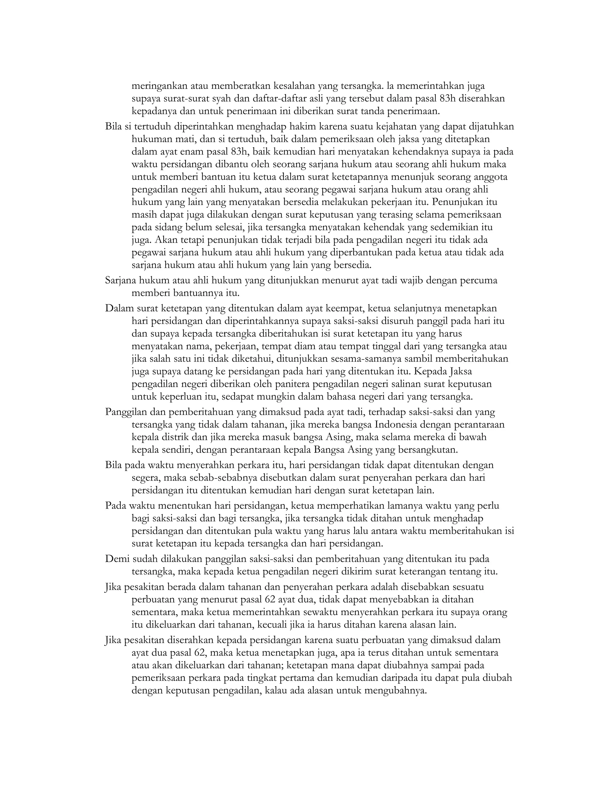 meringankan atau memberatkan kesalahan yang tersangka. la memerintahkan juga
       supaya surat-surat syah dan daftar-daftar asli yang tersebut dalam pasal 83h diserahkan
       kepadanya dan untuk penerimaan ini diberikan surat tanda penerimaan.
Bila si tertuduh diperintahkan menghadap hakim karena suatu kejahatan yang dapat dijatuhkan
       hukuman mati, dan si tertuduh, baik dalam pemeriksaan oleh jaksa yang ditetapkan
       dalam ayat enam pasal 83h, baik kemudian hari menyatakan kehendaknya supaya ia pada
       waktu persidangan dibantu oleh seorang sarjana hukum atau seorang ahli hukum maka
       untuk memberi bantuan itu ketua dalam surat ketetapannya menunjuk seorang anggota
       pengadilan negeri ahli hukum, atau seorang pegawai sarjana hukum atau orang ahli
       hukum yang lain yang menyatakan bersedia melakukan pekerjaan itu. Penunjukan itu
       masih dapat juga dilakukan dengan surat keputusan yang terasing selama pemeriksaan
       pada sidang belum selesai, jika tersangka menyatakan kehendak yang sedemikian itu
       juga. Akan tetapi penunjukan tidak terjadi bila pada pengadilan negeri itu tidak ada
       pegawai sarjana hukum atau ahli hukum yang diperbantukan pada ketua atau tidak ada
       sarjana hukum atau ahli hukum yang lain yang bersedia.
Sarjana hukum atau ahli hukum yang ditunjukkan menurut ayat tadi wajib dengan percuma
       memberi bantuannya itu.
Dalam surat ketetapan yang ditentukan dalam ayat keempat, ketua selanjutnya menetapkan
       hari persidangan dan diperintahkannya supaya saksi-saksi disuruh panggil pada hari itu
       dan supaya kepada tersangka diberitahukan isi surat ketetapan itu yang harus
       menyatakan nama, pekerjaan, tempat diam atau tempat tinggal dari yang tersangka atau
       jika salah satu ini tidak diketahui, ditunjukkan sesama-samanya sambil memberitahukan
       juga supaya datang ke persidangan pada hari yang ditentukan itu. Kepada Jaksa
       pengadilan negeri diberikan oleh panitera pengadilan negeri salinan surat keputusan
       untuk keperluan itu, sedapat mungkin dalam bahasa negeri dari yang tersangka.
Panggilan dan pemberitahuan yang dimaksud pada ayat tadi, terhadap saksi-saksi dan yang
       tersangka yang tidak dalam tahanan, jika mereka bangsa Indonesia dengan perantaraan
       kepala distrik dan jika mereka masuk bangsa Asing, maka selama mereka di bawah
       kepala sendiri, dengan perantaraan kepala Bangsa Asing yang bersangkutan.
Bila pada waktu menyerahkan perkara itu, hari persidangan tidak dapat ditentukan dengan
       segera, maka sebab-sebabnya disebutkan dalam surat penyerahan perkara dan hari
       persidangan itu ditentukan kemudian hari dengan surat ketetapan lain.
Pada waktu menentukan hari persidangan, ketua memperhatikan lamanya waktu yang perlu
       bagi saksi-saksi dan bagi tersangka, jika tersangka tidak ditahan untuk menghadap
       persidangan dan ditentukan pula waktu yang harus lalu antara waktu memberitahukan isi
       surat ketetapan itu kepada tersangka dan hari persidangan.
Demi sudah dilakukan panggilan saksi-saksi dan pemberitahuan yang ditentukan itu pada
       tersangka, maka kepada ketua pengadilan negeri dikirim surat keterangan tentang itu.
Jika pesakitan berada dalam tahanan dan penyerahan perkara adalah disebabkan sesuatu
       perbuatan yang menurut pasal 62 ayat dua, tidak dapat menyebabkan ia ditahan
       sementara, maka ketua memerintahkan sewaktu menyerahkan perkara itu supaya orang
       itu dikeluarkan dari tahanan, kecuali jika ia harus ditahan karena alasan lain.
Jika pesakitan diserahkan kepada persidangan karena suatu perbuatan yang dimaksud dalam
       ayat dua pasal 62, maka ketua menetapkan juga, apa ia terus ditahan untuk sementara
       atau akan dikeluarkan dari tahanan; ketetapan mana dapat diubahnya sampai pada
       pemeriksaan perkara pada tingkat pertama dan kemudian daripada itu dapat pula diubah
       dengan keputusan pengadilan, kalau ada alasan untuk mengubahnya.
 
