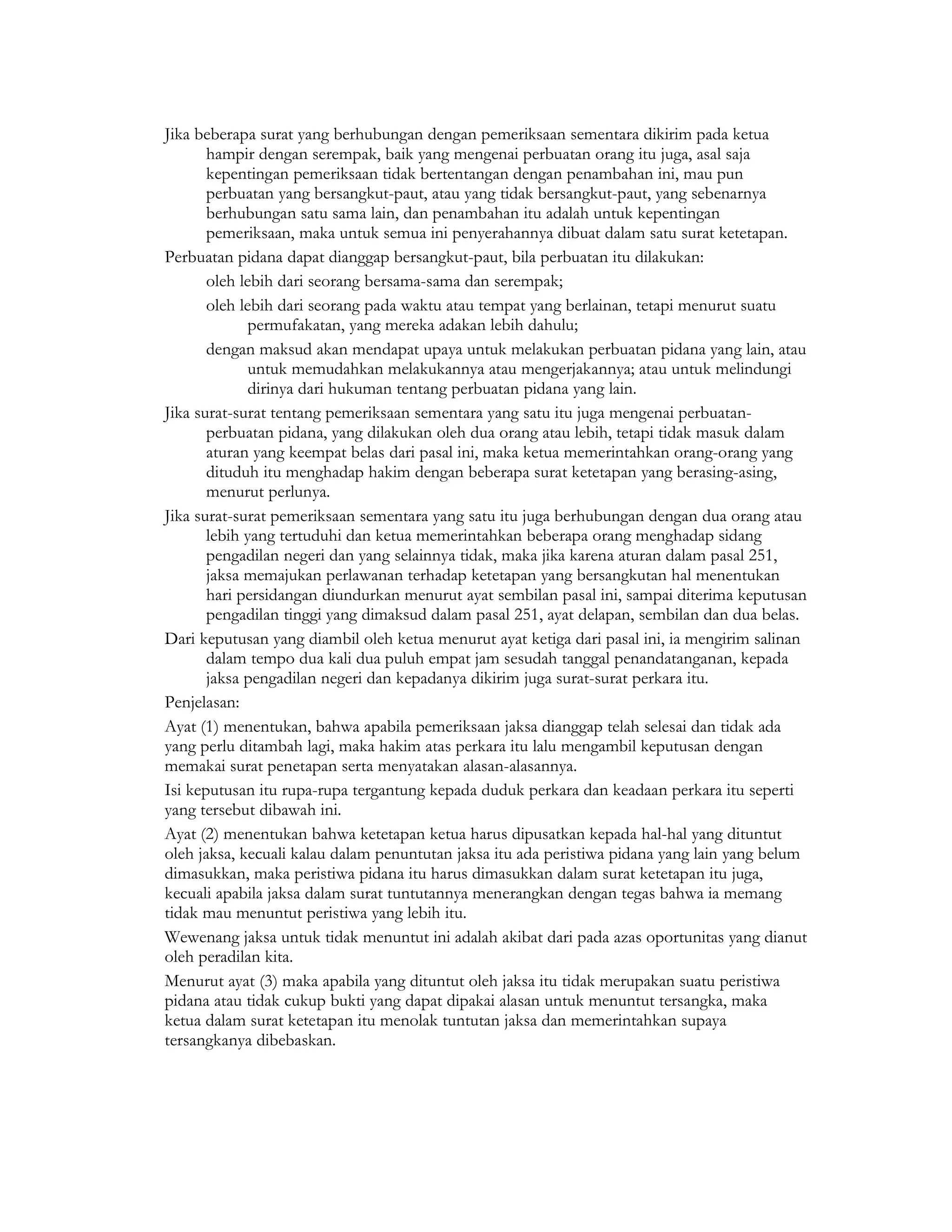 Jika beberapa surat yang berhubungan dengan pemeriksaan sementara dikirim pada ketua
       hampir dengan serempak, baik yang mengenai perbuatan orang itu juga, asal saja
       kepentingan pemeriksaan tidak bertentangan dengan penambahan ini, mau pun
       perbuatan yang bersangkut-paut, atau yang tidak bersangkut-paut, yang sebenarnya
       berhubungan satu sama lain, dan penambahan itu adalah untuk kepentingan
       pemeriksaan, maka untuk semua ini penyerahannya dibuat dalam satu surat ketetapan.
Perbuatan pidana dapat dianggap bersangkut-paut, bila perbuatan itu dilakukan:
       oleh lebih dari seorang bersama-sama dan serempak;
       oleh lebih dari seorang pada waktu atau tempat yang berlainan, tetapi menurut suatu
              permufakatan, yang mereka adakan lebih dahulu;
       dengan maksud akan mendapat upaya untuk melakukan perbuatan pidana yang lain, atau
              untuk memudahkan melakukannya atau mengerjakannya; atau untuk melindungi
              dirinya dari hukuman tentang perbuatan pidana yang lain.
Jika surat-surat tentang pemeriksaan sementara yang satu itu juga mengenai perbuatan-
       perbuatan pidana, yang dilakukan oleh dua orang atau lebih, tetapi tidak masuk dalam
       aturan yang keempat belas dari pasal ini, maka ketua memerintahkan orang-orang yang
       dituduh itu menghadap hakim dengan beberapa surat ketetapan yang berasing-asing,
       menurut perlunya.
Jika surat-surat pemeriksaan sementara yang satu itu juga berhubungan dengan dua orang atau
       lebih yang tertuduhi dan ketua memerintahkan beberapa orang menghadap sidang
       pengadilan negeri dan yang selainnya tidak, maka jika karena aturan dalam pasal 251,
       jaksa memajukan perlawanan terhadap ketetapan yang bersangkutan hal menentukan
       hari persidangan diundurkan menurut ayat sembilan pasal ini, sampai diterima keputusan
       pengadilan tinggi yang dimaksud dalam pasal 251, ayat delapan, sembilan dan dua belas.
Dari keputusan yang diambil oleh ketua menurut ayat ketiga dari pasal ini, ia mengirim salinan
       dalam tempo dua kali dua puluh empat jam sesudah tanggal penandatanganan, kepada
       jaksa pengadilan negeri dan kepadanya dikirim juga surat-surat perkara itu.
Penjelasan:
Ayat (1) menentukan, bahwa apabila pemeriksaan jaksa dianggap telah selesai dan tidak ada
yang perlu ditambah lagi, maka hakim atas perkara itu lalu mengambil keputusan dengan
memakai surat penetapan serta menyatakan alasan-alasannya.
Isi keputusan itu rupa-rupa tergantung kepada duduk perkara dan keadaan perkara itu seperti
yang tersebut dibawah ini.
Ayat (2) menentukan bahwa ketetapan ketua harus dipusatkan kepada hal-hal yang dituntut
oleh jaksa, kecuali kalau dalam penuntutan jaksa itu ada peristiwa pidana yang lain yang belum
dimasukkan, maka peristiwa pidana itu harus dimasukkan dalam surat ketetapan itu juga,
kecuali apabila jaksa dalam surat tuntutannya menerangkan dengan tegas bahwa ia memang
tidak mau menuntut peristiwa yang lebih itu.
Wewenang jaksa untuk tidak menuntut ini adalah akibat dari pada azas oportunitas yang dianut
oleh peradilan kita.
Menurut ayat (3) maka apabila yang dituntut oleh jaksa itu tidak merupakan suatu peristiwa
pidana atau tidak cukup bukti yang dapat dipakai alasan untuk menuntut tersangka, maka
ketua dalam surat ketetapan itu menolak tuntutan jaksa dan memerintahkan supaya
tersangkanya dibebaskan.
 