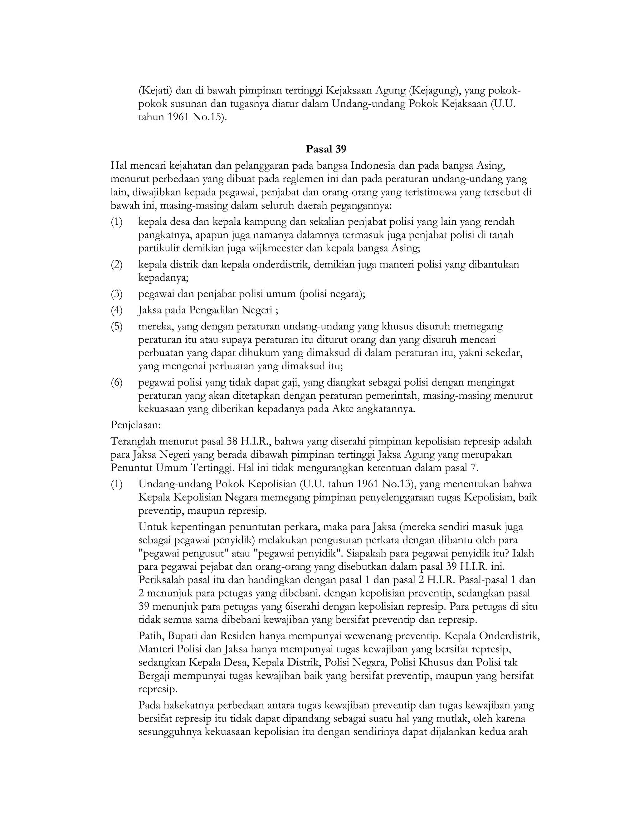 (Kejati) dan di bawah pimpinan tertinggi Kejaksaan Agung (Kejagung), yang pokok-
      pokok susunan dan tugasnya diatur dalam Undang-undang Pokok Kejaksaan (U.U.
      tahun 1961 No.15).

                                              Pasal 39
Hal mencari kejahatan dan pelanggaran pada bangsa Indonesia dan pada bangsa Asing,
menurut perbedaan yang dibuat pada reglemen ini dan pada peraturan undang-undang yang
lain, diwajibkan kepada pegawai, penjabat dan orang-orang yang teristimewa yang tersebut di
bawah ini, masing-masing dalam seluruh daerah pegangannya:
(1) kepala desa dan kepala kampung dan sekalian penjabat polisi yang lain yang rendah
       pangkatnya, apapun juga namanya dalamnya termasuk juga penjabat polisi di tanah
       partikulir demikian juga wijkmeester dan kepala bangsa Asing;
(2) kepala distrik dan kepala onderdistrik, demikian juga manteri polisi yang dibantukan
       kepadanya;
(3) pegawai dan penjabat polisi umum (polisi negara);
(4) Jaksa pada Pengadilan Negeri ;
(5) mereka, yang dengan peraturan undang-undang yang khusus disuruh memegang
       peraturan itu atau supaya peraturan itu diturut orang dan yang disuruh mencari
       perbuatan yang dapat dihukum yang dimaksud di dalam peraturan itu, yakni sekedar,
       yang mengenai perbuatan yang dimaksud itu;
(6) pegawai polisi yang tidak dapat gaji, yang diangkat sebagai polisi dengan mengingat
       peraturan yang akan ditetapkan dengan peraturan pemerintah, masing-masing menurut
       kekuasaan yang diberikan kepadanya pada Akte angkatannya.
Penjelasan:
Teranglah menurut pasal 38 H.I.R., bahwa yang diserahi pimpinan kepolisian represip adalah
para Jaksa Negeri yang berada dibawah pimpinan tertinggi Jaksa Agung yang merupakan
Penuntut Umum Tertinggi. Hal ini tidak mengurangkan ketentuan dalam pasal 7.
(1) Undang-undang Pokok Kepolisian (U.U. tahun 1961 No.13), yang menentukan bahwa
       Kepala Kepolisian Negara memegang pimpinan penyelenggaraan tugas Kepolisian, baik
       preventip, maupun represip.
       Untuk kepentingan penuntutan perkara, maka para Jaksa (mereka sendiri masuk juga
       sebagai pegawai penyidik) melakukan pengusutan perkara dengan dibantu oleh para
       "pegawai pengusut" atau "pegawai penyidik". Siapakah para pegawai penyidik itu? Ialah
       para pegawai pejabat dan orang-orang yang disebutkan dalam pasal 39 H.I.R. ini.
       Periksalah pasal itu dan bandingkan dengan pasal 1 dan pasal 2 H.I.R. Pasal-pasal 1 dan
       2 menunjuk para petugas yang dibebani. dengan kepolisian preventip, sedangkan pasal
       39 menunjuk para petugas yang 6iserahi dengan kepolisian represip. Para petugas di situ
       tidak semua sama dibebani kewajiban yang bersifat preventip dan represip.
       Patih, Bupati dan Residen hanya mempunyai wewenang preventip. Kepala Onderdistrik,
       Manteri Polisi dan Jaksa hanya mempunyai tugas kewajiban yang bersifat represip,
       sedangkan Kepala Desa, Kepala Distrik, Polisi Negara, Polisi Khusus dan Polisi tak
       Bergaji mempunyai tugas kewajiban baik yang bersifat preventip, maupun yang bersifat
       represip.
       Pada hakekatnya perbedaan antara tugas kewajiban preventip dan tugas kewajiban yang
       bersifat represip itu tidak dapat dipandang sebagai suatu hal yang mutlak, oleh karena
       sesungguhnya kekuasaan kepolisian itu dengan sendirinya dapat dijalankan kedua arah
 