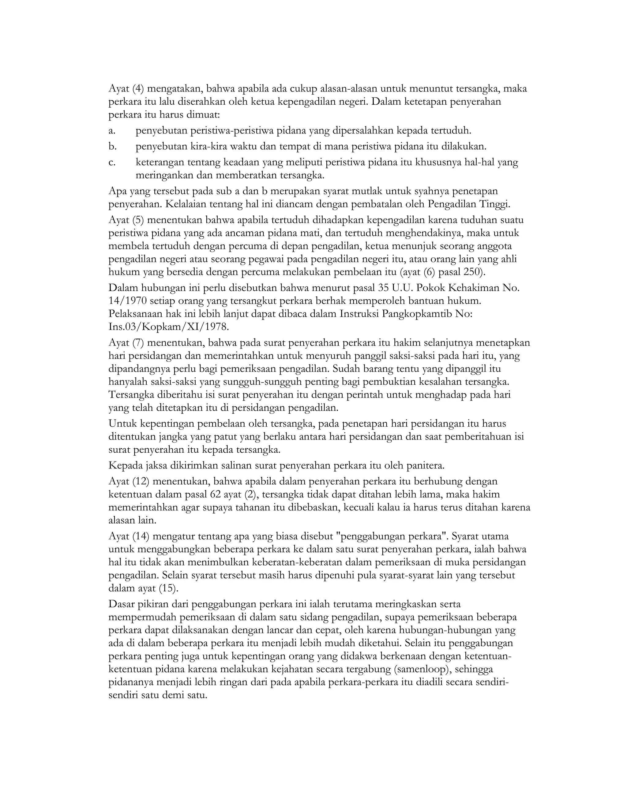 Ayat (4) mengatakan, bahwa apabila ada cukup alasan-alasan untuk menuntut tersangka, maka
perkara itu lalu diserahkan oleh ketua kepengadilan negeri. Dalam ketetapan penyerahan
perkara itu harus dimuat:
a.     penyebutan peristiwa-peristiwa pidana yang dipersalahkan kepada tertuduh.
b.     penyebutan kira-kira waktu dan tempat di mana peristiwa pidana itu dilakukan.
c.     keterangan tentang keadaan yang meliputi peristiwa pidana itu khususnya hal-hal yang
       meringankan dan memberatkan tersangka.
Apa yang tersebut pada sub a dan b merupakan syarat mutlak untuk syahnya penetapan
penyerahan. Kelalaian tentang hal ini diancam dengan pembatalan oleh Pengadilan Tinggi.
Ayat (5) menentukan bahwa apabila tertuduh dihadapkan kepengadilan karena tuduhan suatu
peristiwa pidana yang ada ancaman pidana mati, dan tertuduh menghendakinya, maka untuk
membela tertuduh dengan percuma di depan pengadilan, ketua menunjuk seorang anggota
pengadilan negeri atau seorang pegawai pada pengadilan negeri itu, atau orang lain yang ahli
hukum yang bersedia dengan percuma melakukan pembelaan itu (ayat (6) pasal 250).
Dalam hubungan ini perlu disebutkan bahwa menurut pasal 35 U.U. Pokok Kehakiman No.
14/1970 setiap orang yang tersangkut perkara berhak memperoleh bantuan hukum.
Pelaksanaan hak ini lebih lanjut dapat dibaca dalam Instruksi Pangkopkamtib No:
Ins.03/Kopkam/XI/1978.
Ayat (7) menentukan, bahwa pada surat penyerahan perkara itu hakim selanjutnya menetapkan
hari persidangan dan memerintahkan untuk menyuruh panggil saksi-saksi pada hari itu, yang
dipandangnya perlu bagi pemeriksaan pengadilan. Sudah barang tentu yang dipanggil itu
hanyalah saksi-saksi yang sungguh-sungguh penting bagi pembuktian kesalahan tersangka.
Tersangka diberitahu isi surat penyerahan itu dengan perintah untuk menghadap pada hari
yang telah ditetapkan itu di persidangan pengadilan.
Untuk kepentingan pembelaan oleh tersangka, pada penetapan hari persidangan itu harus
ditentukan jangka yang patut yang berlaku antara hari persidangan dan saat pemberitahuan isi
surat penyerahan itu kepada tersangka.
Kepada jaksa dikirimkan salinan surat penyerahan perkara itu oleh panitera.
Ayat (12) menentukan, bahwa apabila dalam penyerahan perkara itu berhubung dengan
ketentuan dalam pasal 62 ayat (2), tersangka tidak dapat ditahan lebih lama, maka hakim
memerintahkan agar supaya tahanan itu dibebaskan, kecuali kalau ia harus terus ditahan karena
alasan lain.
Ayat (14) mengatur tentang apa yang biasa disebut "penggabungan perkara". Syarat utama
untuk menggabungkan beberapa perkara ke dalam satu surat penyerahan perkara, ialah bahwa
hal itu tidak akan menimbulkan keberatan-keberatan dalam pemeriksaan di muka persidangan
pengadilan. Selain syarat tersebut masih harus dipenuhi pula syarat-syarat lain yang tersebut
dalam ayat (15).
Dasar pikiran dari penggabungan perkara ini ialah terutama meringkaskan serta
mempermudah pemeriksaan di dalam satu sidang pengadilan, supaya pemeriksaan beberapa
perkara dapat dilaksanakan dengan lancar dan cepat, oleh karena hubungan-hubungan yang
ada di dalam beberapa perkara itu menjadi lebih mudah diketahui. Selain itu penggabungan
perkara penting juga untuk kepentingan orang yang didakwa berkenaan dengan ketentuan-
ketentuan pidana karena melakukan kejahatan secara tergabung (samenloop), sehingga
pidananya menjadi lebih ringan dari pada apabila perkara-perkara itu diadili secara sendiri-
sendiri satu demi satu.
 