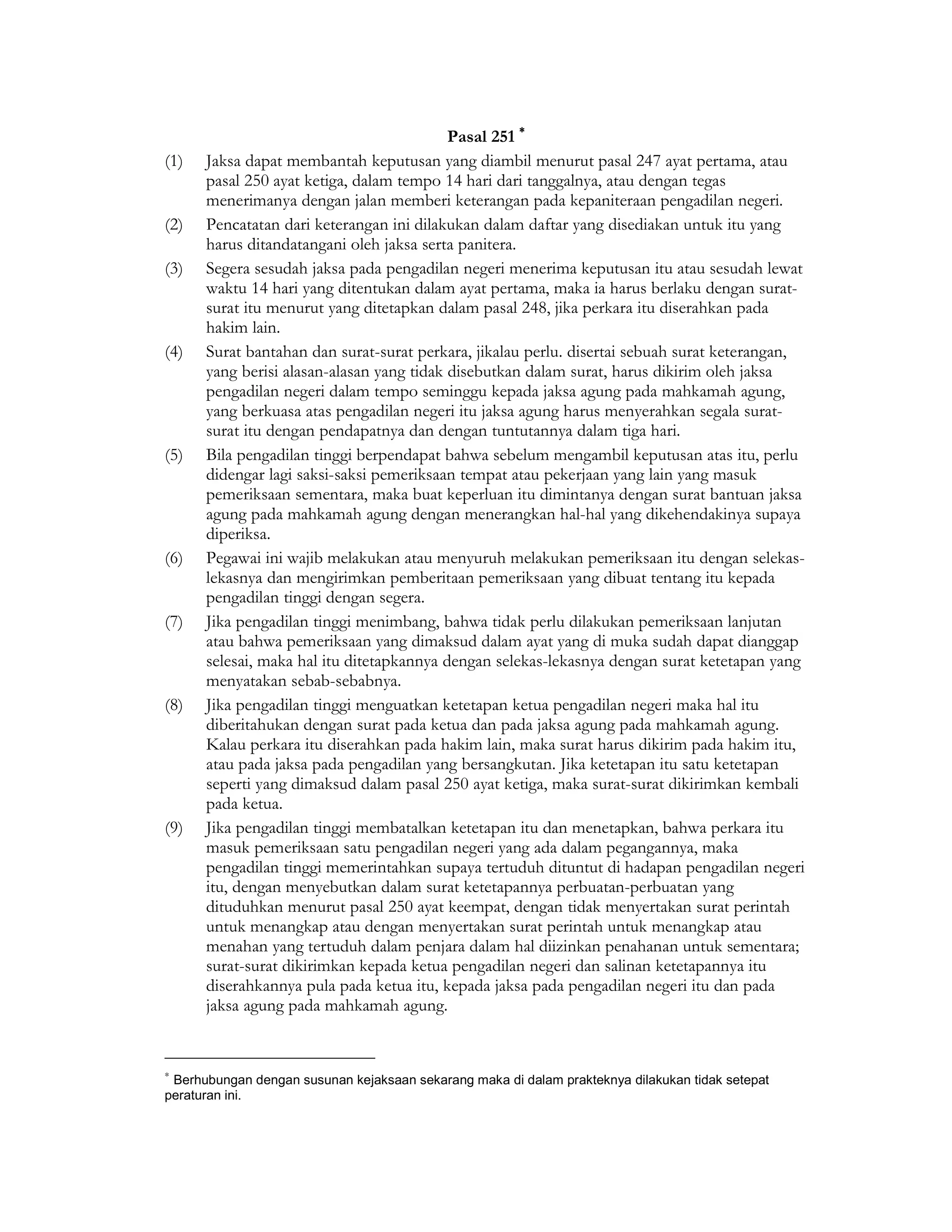 Pasal 251 ∗
(1)   Jaksa dapat membantah keputusan yang diambil menurut pasal 247 ayat pertama, atau
      pasal 250 ayat ketiga, dalam tempo 14 hari dari tanggalnya, atau dengan tegas
      menerimanya dengan jalan memberi keterangan pada kepaniteraan pengadilan negeri.
(2)   Pencatatan dari keterangan ini dilakukan dalam daftar yang disediakan untuk itu yang
      harus ditandatangani oleh jaksa serta panitera.
(3)   Segera sesudah jaksa pada pengadilan negeri menerima keputusan itu atau sesudah lewat
      waktu 14 hari yang ditentukan dalam ayat pertama, maka ia harus berlaku dengan surat-
      surat itu menurut yang ditetapkan dalam pasal 248, jika perkara itu diserahkan pada
      hakim lain.
(4)   Surat bantahan dan surat-surat perkara, jikalau perlu. disertai sebuah surat keterangan,
      yang berisi alasan-alasan yang tidak disebutkan dalam surat, harus dikirim oleh jaksa
      pengadilan negeri dalam tempo seminggu kepada jaksa agung pada mahkamah agung,
      yang berkuasa atas pengadilan negeri itu jaksa agung harus menyerahkan segala surat-
      surat itu dengan pendapatnya dan dengan tuntutannya dalam tiga hari.
(5)   Bila pengadilan tinggi berpendapat bahwa sebelum mengambil keputusan atas itu, perlu
      didengar lagi saksi-saksi pemeriksaan tempat atau pekerjaan yang lain yang masuk
      pemeriksaan sementara, maka buat keperluan itu dimintanya dengan surat bantuan jaksa
      agung pada mahkamah agung dengan menerangkan hal-hal yang dikehendakinya supaya
      diperiksa.
(6)   Pegawai ini wajib melakukan atau menyuruh melakukan pemeriksaan itu dengan selekas-
      lekasnya dan mengirimkan pemberitaan pemeriksaan yang dibuat tentang itu kepada
      pengadilan tinggi dengan segera.
(7)   Jika pengadilan tinggi menimbang, bahwa tidak perlu dilakukan pemeriksaan lanjutan
      atau bahwa pemeriksaan yang dimaksud dalam ayat yang di muka sudah dapat dianggap
      selesai, maka hal itu ditetapkannya dengan selekas-lekasnya dengan surat ketetapan yang
      menyatakan sebab-sebabnya.
(8)   Jika pengadilan tinggi menguatkan ketetapan ketua pengadilan negeri maka hal itu
      diberitahukan dengan surat pada ketua dan pada jaksa agung pada mahkamah agung.
      Kalau perkara itu diserahkan pada hakim lain, maka surat harus dikirim pada hakim itu,
      atau pada jaksa pada pengadilan yang bersangkutan. Jika ketetapan itu satu ketetapan
      seperti yang dimaksud dalam pasal 250 ayat ketiga, maka surat-surat dikirimkan kembali
      pada ketua.
(9)   Jika pengadilan tinggi membatalkan ketetapan itu dan menetapkan, bahwa perkara itu
      masuk pemeriksaan satu pengadilan negeri yang ada dalam pegangannya, maka
      pengadilan tinggi memerintahkan supaya tertuduh dituntut di hadapan pengadilan negeri
      itu, dengan menyebutkan dalam surat ketetapannya perbuatan-perbuatan yang
      dituduhkan menurut pasal 250 ayat keempat, dengan tidak menyertakan surat perintah
      untuk menangkap atau dengan menyertakan surat perintah untuk menangkap atau
      menahan yang tertuduh dalam penjara dalam hal diizinkan penahanan untuk sementara;
      surat-surat dikirimkan kepada ketua pengadilan negeri dan salinan ketetapannya itu
      diserahkannya pula pada ketua itu, kepada jaksa pada pengadilan negeri itu dan pada
      jaksa agung pada mahkamah agung.


∗
 Berhubungan dengan susunan kejaksaan sekarang maka di dalam prakteknya dilakukan tidak setepat
peraturan ini.
 