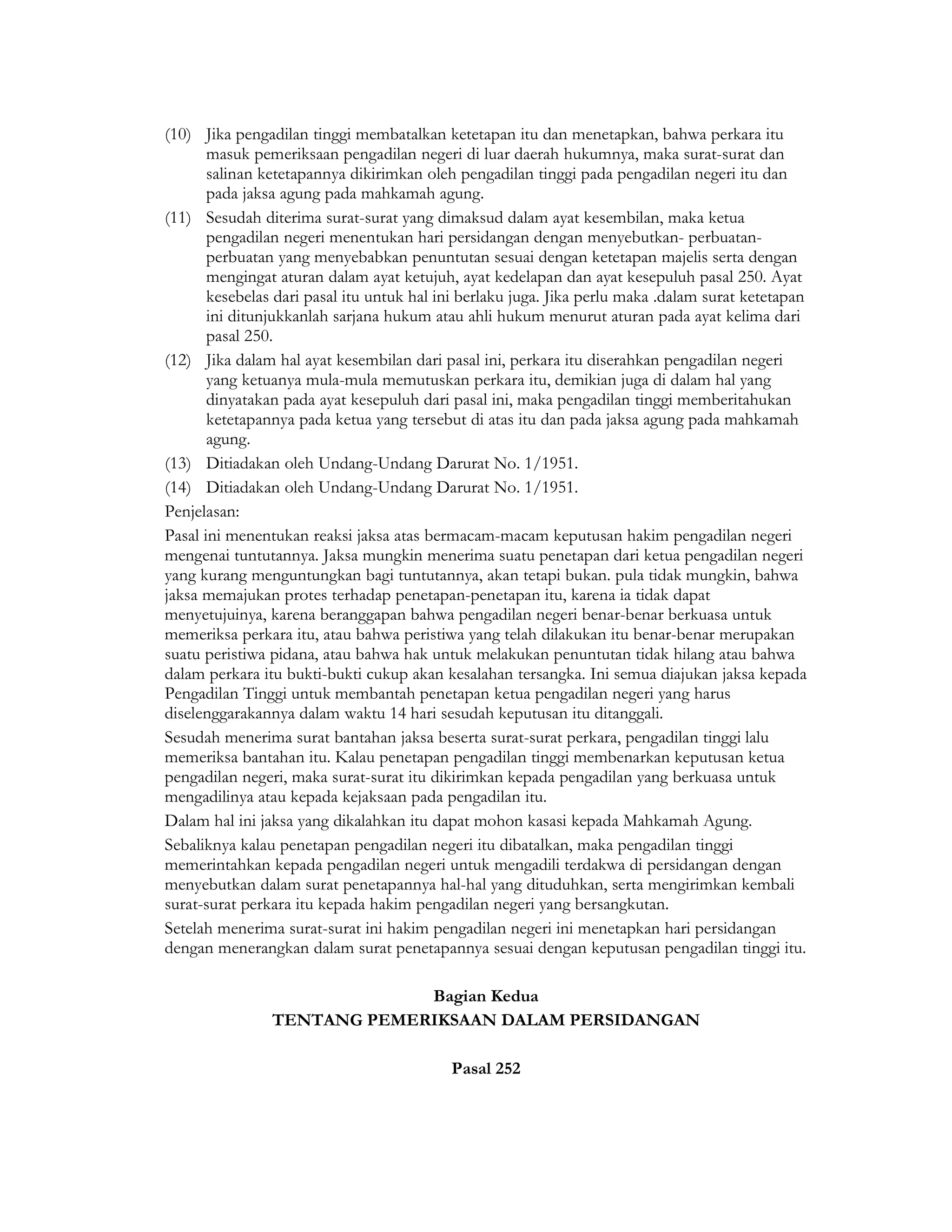 (10) Jika pengadilan tinggi membatalkan ketetapan itu dan menetapkan, bahwa perkara itu
       masuk pemeriksaan pengadilan negeri di luar daerah hukumnya, maka surat-surat dan
       salinan ketetapannya dikirimkan oleh pengadilan tinggi pada pengadilan negeri itu dan
       pada jaksa agung pada mahkamah agung.
(11) Sesudah diterima surat-surat yang dimaksud dalam ayat kesembilan, maka ketua
       pengadilan negeri menentukan hari persidangan dengan menyebutkan- perbuatan-
       perbuatan yang menyebabkan penuntutan sesuai dengan ketetapan majelis serta dengan
       mengingat aturan dalam ayat ketujuh, ayat kedelapan dan ayat kesepuluh pasal 250. Ayat
       kesebelas dari pasal itu untuk hal ini berlaku juga. Jika perlu maka .dalam surat ketetapan
       ini ditunjukkanlah sarjana hukum atau ahli hukum menurut aturan pada ayat kelima dari
       pasal 250.
(12) Jika dalam hal ayat kesembilan dari pasal ini, perkara itu diserahkan pengadilan negeri
       yang ketuanya mula-mula memutuskan perkara itu, demikian juga di dalam hal yang
       dinyatakan pada ayat kesepuluh dari pasal ini, maka pengadilan tinggi memberitahukan
       ketetapannya pada ketua yang tersebut di atas itu dan pada jaksa agung pada mahkamah
       agung.
(13) Ditiadakan oleh Undang-Undang Darurat No. 1/1951.
(14) Ditiadakan oleh Undang-Undang Darurat No. 1/1951.
Penjelasan:
Pasal ini menentukan reaksi jaksa atas bermacam-macam keputusan hakim pengadilan negeri
mengenai tuntutannya. Jaksa mungkin menerima suatu penetapan dari ketua pengadilan negeri
yang kurang menguntungkan bagi tuntutannya, akan tetapi bukan. pula tidak mungkin, bahwa
jaksa memajukan protes terhadap penetapan-penetapan itu, karena ia tidak dapat
menyetujuinya, karena beranggapan bahwa pengadilan negeri benar-benar berkuasa untuk
memeriksa perkara itu, atau bahwa peristiwa yang telah dilakukan itu benar-benar merupakan
suatu peristiwa pidana, atau bahwa hak untuk melakukan penuntutan tidak hilang atau bahwa
dalam perkara itu bukti-bukti cukup akan kesalahan tersangka. Ini semua diajukan jaksa kepada
Pengadilan Tinggi untuk membantah penetapan ketua pengadilan negeri yang harus
diselenggarakannya dalam waktu 14 hari sesudah keputusan itu ditanggali.
Sesudah menerima surat bantahan jaksa beserta surat-surat perkara, pengadilan tinggi lalu
memeriksa bantahan itu. Kalau penetapan pengadilan tinggi membenarkan keputusan ketua
pengadilan negeri, maka surat-surat itu dikirimkan kepada pengadilan yang berkuasa untuk
mengadilinya atau kepada kejaksaan pada pengadilan itu.
Dalam hal ini jaksa yang dikalahkan itu dapat mohon kasasi kepada Mahkamah Agung.
Sebaliknya kalau penetapan pengadilan negeri itu dibatalkan, maka pengadilan tinggi
memerintahkan kepada pengadilan negeri untuk mengadili terdakwa di persidangan dengan
menyebutkan dalam surat penetapannya hal-hal yang dituduhkan, serta mengirimkan kembali
surat-surat perkara itu kepada hakim pengadilan negeri yang bersangkutan.
Setelah menerima surat-surat ini hakim pengadilan negeri ini menetapkan hari persidangan
dengan menerangkan dalam surat penetapannya sesuai dengan keputusan pengadilan tinggi itu.

                             Bagian Kedua
                TENTANG PEMERIKSAAN DALAM PERSIDANGAN

                                           Pasal 252
 