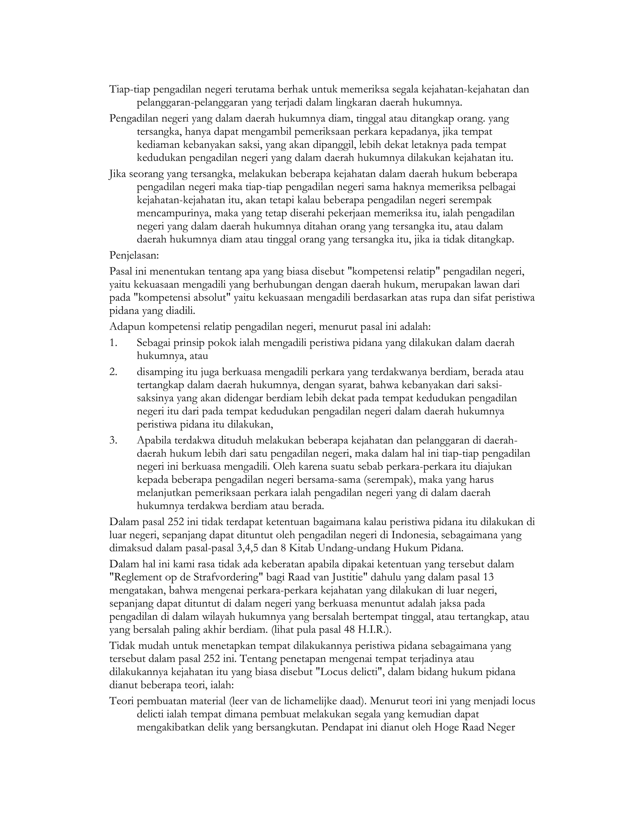 Tiap-tiap pengadilan negeri terutama berhak untuk memeriksa segala kejahatan-kejahatan dan
       pelanggaran-pelanggaran yang terjadi dalam lingkaran daerah hukumnya.
Pengadilan negeri yang dalam daerah hukumnya diam, tinggal atau ditangkap orang. yang
       tersangka, hanya dapat mengambil pemeriksaan perkara kepadanya, jika tempat
       kediaman kebanyakan saksi, yang akan dipanggil, lebih dekat letaknya pada tempat
       kedudukan pengadilan negeri yang dalam daerah hukumnya dilakukan kejahatan itu.
Jika seorang yang tersangka, melakukan beberapa kejahatan dalam daerah hukum beberapa
       pengadilan negeri maka tiap-tiap pengadilan negeri sama haknya memeriksa pelbagai
       kejahatan-kejahatan itu, akan tetapi kalau beberapa pengadilan negeri serempak
       mencampurinya, maka yang tetap diserahi pekerjaan memeriksa itu, ialah pengadilan
       negeri yang dalam daerah hukumnya ditahan orang yang tersangka itu, atau dalam
       daerah hukumnya diam atau tinggal orang yang tersangka itu, jika ia tidak ditangkap.
Penjelasan:
Pasal ini menentukan tentang apa yang biasa disebut "kompetensi relatip" pengadilan negeri,
yaitu kekuasaan mengadili yang berhubungan dengan daerah hukum, merupakan lawan dari
pada "kompetensi absolut" yaitu kekuasaan mengadili berdasarkan atas rupa dan sifat peristiwa
pidana yang diadili.
Adapun kompetensi relatip pengadilan negeri, menurut pasal ini adalah:
1.     Sebagai prinsip pokok ialah mengadili peristiwa pidana yang dilakukan dalam daerah
       hukumnya, atau
2.     disamping itu juga berkuasa mengadili perkara yang terdakwanya berdiam, berada atau
       tertangkap dalam daerah hukumnya, dengan syarat, bahwa kebanyakan dari saksi-
       saksinya yang akan didengar berdiam lebih dekat pada tempat kedudukan pengadilan
       negeri itu dari pada tempat kedudukan pengadilan negeri dalam daerah hukumnya
       peristiwa pidana itu dilakukan,
3.     Apabila terdakwa dituduh melakukan beberapa kejahatan dan pelanggaran di daerah-
       daerah hukum lebih dari satu pengadilan negeri, maka dalam hal ini tiap-tiap pengadilan
       negeri ini berkuasa mengadili. Oleh karena suatu sebab perkara-perkara itu diajukan
       kepada beberapa pengadilan negeri bersama-sama (serempak), maka yang harus
       melanjutkan pemeriksaan perkara ialah pengadilan negeri yang di dalam daerah
       hukumnya terdakwa berdiam atau berada.
Dalam pasal 252 ini tidak terdapat ketentuan bagaimana kalau peristiwa pidana itu dilakukan di
luar negeri, sepanjang dapat dituntut oleh pengadilan negeri di Indonesia, sebagaimana yang
dimaksud dalam pasal-pasal 3,4,5 dan 8 Kitab Undang-undang Hukum Pidana.
Dalam hal ini kami rasa tidak ada keberatan apabila dipakai ketentuan yang tersebut dalam
"Reglement op de Strafvordering" bagi Raad van Justitie" dahulu yang dalam pasal 13
mengatakan, bahwa mengenai perkara-perkara kejahatan yang dilakukan di luar negeri,
sepanjang dapat dituntut di dalam negeri yang berkuasa menuntut adalah jaksa pada
pengadilan di dalam wilayah hukumnya yang bersalah bertempat tinggal, atau tertangkap, atau
yang bersalah paling akhir berdiam. (lihat pula pasal 48 H.I.R.).
Tidak mudah untuk menetapkan tempat dilakukannya peristiwa pidana sebagaimana yang
tersebut dalam pasal 252 ini. Tentang penetapan mengenai tempat terjadinya atau
dilakukannya kejahatan itu yang biasa disebut "Locus delicti", dalam bidang hukum pidana
dianut beberapa teori, ialah:
Teori pembuatan material (leer van de lichamelijke daad). Menurut teori ini yang menjadi locus
       delicti ialah tempat dimana pembuat melakukan segala yang kemudian dapat
       mengakibatkan delik yang bersangkutan. Pendapat ini dianut oleh Hoge Raad Neger
 