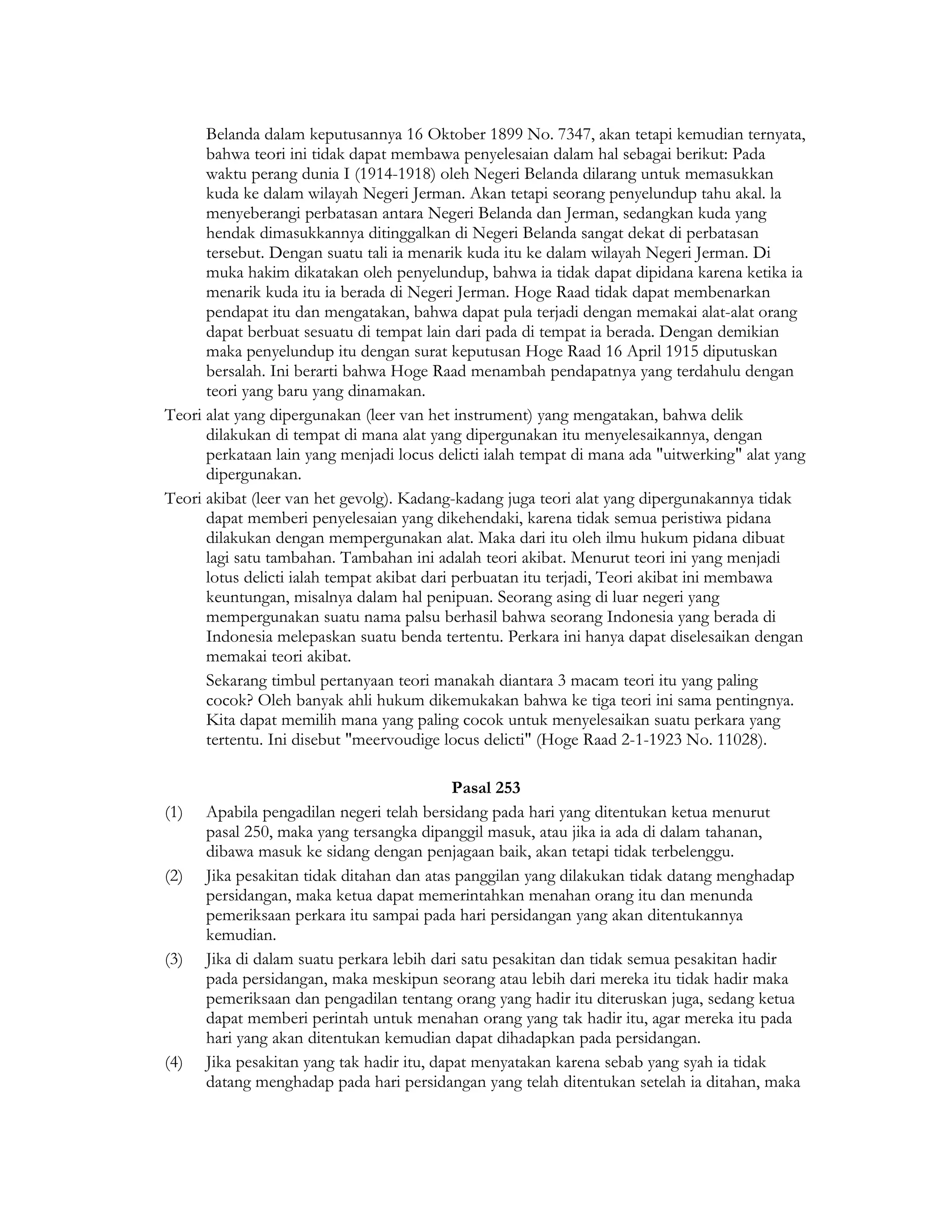 Belanda dalam keputusannya 16 Oktober 1899 No. 7347, akan tetapi kemudian ternyata,
      bahwa teori ini tidak dapat membawa penyelesaian dalam hal sebagai berikut: Pada
      waktu perang dunia I (1914-1918) oleh Negeri Belanda dilarang untuk memasukkan
      kuda ke dalam wilayah Negeri Jerman. Akan tetapi seorang penyelundup tahu akal. la
      menyeberangi perbatasan antara Negeri Belanda dan Jerman, sedangkan kuda yang
      hendak dimasukkannya ditinggalkan di Negeri Belanda sangat dekat di perbatasan
      tersebut. Dengan suatu tali ia menarik kuda itu ke dalam wilayah Negeri Jerman. Di
      muka hakim dikatakan oleh penyelundup, bahwa ia tidak dapat dipidana karena ketika ia
      menarik kuda itu ia berada di Negeri Jerman. Hoge Raad tidak dapat membenarkan
      pendapat itu dan mengatakan, bahwa dapat pula terjadi dengan memakai alat-alat orang
      dapat berbuat sesuatu di tempat lain dari pada di tempat ia berada. Dengan demikian
      maka penyelundup itu dengan surat keputusan Hoge Raad 16 April 1915 diputuskan
      bersalah. Ini berarti bahwa Hoge Raad menambah pendapatnya yang terdahulu dengan
      teori yang baru yang dinamakan.
Teori alat yang dipergunakan (leer van het instrument) yang mengatakan, bahwa delik
      dilakukan di tempat di mana alat yang dipergunakan itu menyelesaikannya, dengan
      perkataan lain yang menjadi locus delicti ialah tempat di mana ada "uitwerking" alat yang
      dipergunakan.
Teori akibat (leer van het gevolg). Kadang-kadang juga teori alat yang dipergunakannya tidak
      dapat memberi penyelesaian yang dikehendaki, karena tidak semua peristiwa pidana
      dilakukan dengan mempergunakan alat. Maka dari itu oleh ilmu hukum pidana dibuat
      lagi satu tambahan. Tambahan ini adalah teori akibat. Menurut teori ini yang menjadi
      lotus delicti ialah tempat akibat dari perbuatan itu terjadi, Teori akibat ini membawa
      keuntungan, misalnya dalam hal penipuan. Seorang asing di luar negeri yang
      mempergunakan suatu nama palsu berhasil bahwa seorang Indonesia yang berada di
      Indonesia melepaskan suatu benda tertentu. Perkara ini hanya dapat diselesaikan dengan
      memakai teori akibat.
      Sekarang timbul pertanyaan teori manakah diantara 3 macam teori itu yang paling
      cocok? Oleh banyak ahli hukum dikemukakan bahwa ke tiga teori ini sama pentingnya.
      Kita dapat memilih mana yang paling cocok untuk menyelesaikan suatu perkara yang
      tertentu. Ini disebut "meervoudige locus delicti" (Hoge Raad 2-1-1923 No. 11028).

                                            Pasal 253
(1)   Apabila pengadilan negeri telah bersidang pada hari yang ditentukan ketua menurut
      pasal 250, maka yang tersangka dipanggil masuk, atau jika ia ada di dalam tahanan,
      dibawa masuk ke sidang dengan penjagaan baik, akan tetapi tidak terbelenggu.
(2)   Jika pesakitan tidak ditahan dan atas panggilan yang dilakukan tidak datang menghadap
      persidangan, maka ketua dapat memerintahkan menahan orang itu dan menunda
      pemeriksaan perkara itu sampai pada hari persidangan yang akan ditentukannya
      kemudian.
(3)   Jika di dalam suatu perkara lebih dari satu pesakitan dan tidak semua pesakitan hadir
      pada persidangan, maka meskipun seorang atau lebih dari mereka itu tidak hadir maka
      pemeriksaan dan pengadilan tentang orang yang hadir itu diteruskan juga, sedang ketua
      dapat memberi perintah untuk menahan orang yang tak hadir itu, agar mereka itu pada
      hari yang akan ditentukan kemudian dapat dihadapkan pada persidangan.
(4)   Jika pesakitan yang tak hadir itu, dapat menyatakan karena sebab yang syah ia tidak
      datang menghadap pada hari persidangan yang telah ditentukan setelah ia ditahan, maka
 