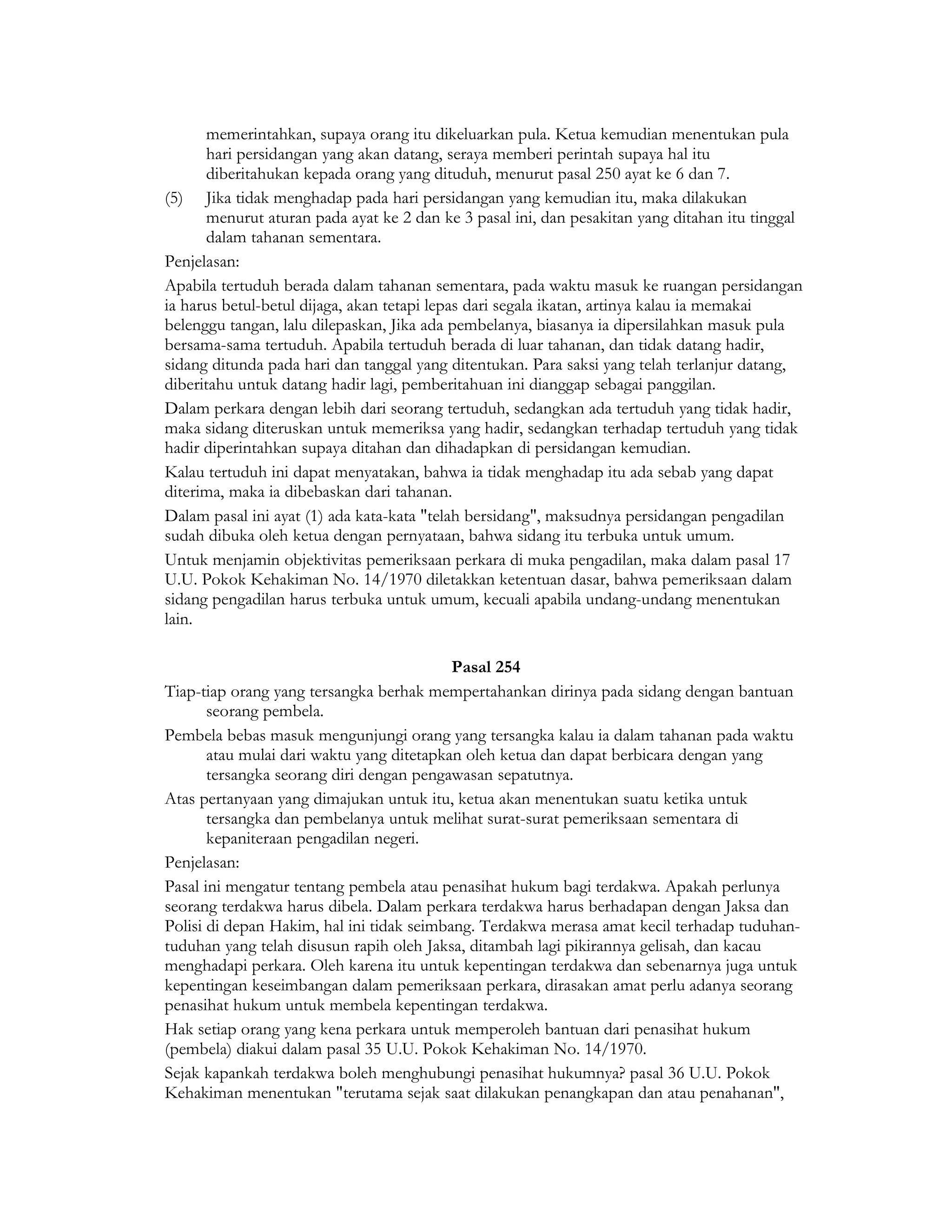 memerintahkan, supaya orang itu dikeluarkan pula. Ketua kemudian menentukan pula
      hari persidangan yang akan datang, seraya memberi perintah supaya hal itu
      diberitahukan kepada orang yang dituduh, menurut pasal 250 ayat ke 6 dan 7.
(5) Jika tidak menghadap pada hari persidangan yang kemudian itu, maka dilakukan
      menurut aturan pada ayat ke 2 dan ke 3 pasal ini, dan pesakitan yang ditahan itu tinggal
      dalam tahanan sementara.
Penjelasan:
Apabila tertuduh berada dalam tahanan sementara, pada waktu masuk ke ruangan persidangan
ia harus betul-betul dijaga, akan tetapi lepas dari segala ikatan, artinya kalau ia memakai
belenggu tangan, lalu dilepaskan, Jika ada pembelanya, biasanya ia dipersilahkan masuk pula
bersama-sama tertuduh. Apabila tertuduh berada di luar tahanan, dan tidak datang hadir,
sidang ditunda pada hari dan tanggal yang ditentukan. Para saksi yang telah terlanjur datang,
diberitahu untuk datang hadir lagi, pemberitahuan ini dianggap sebagai panggilan.
Dalam perkara dengan lebih dari seorang tertuduh, sedangkan ada tertuduh yang tidak hadir,
maka sidang diteruskan untuk memeriksa yang hadir, sedangkan terhadap tertuduh yang tidak
hadir diperintahkan supaya ditahan dan dihadapkan di persidangan kemudian.
Kalau tertuduh ini dapat menyatakan, bahwa ia tidak menghadap itu ada sebab yang dapat
diterima, maka ia dibebaskan dari tahanan.
Dalam pasal ini ayat (1) ada kata-kata "telah bersidang", maksudnya persidangan pengadilan
sudah dibuka oleh ketua dengan pernyataan, bahwa sidang itu terbuka untuk umum.
Untuk menjamin objektivitas pemeriksaan perkara di muka pengadilan, maka dalam pasal 17
U.U. Pokok Kehakiman No. 14/1970 diletakkan ketentuan dasar, bahwa pemeriksaan dalam
sidang pengadilan harus terbuka untuk umum, kecuali apabila undang-undang menentukan
lain.

                                           Pasal 254
Tiap-tiap orang yang tersangka berhak mempertahankan dirinya pada sidang dengan bantuan
       seorang pembela.
Pembela bebas masuk mengunjungi orang yang tersangka kalau ia dalam tahanan pada waktu
       atau mulai dari waktu yang ditetapkan oleh ketua dan dapat berbicara dengan yang
       tersangka seorang diri dengan pengawasan sepatutnya.
Atas pertanyaan yang dimajukan untuk itu, ketua akan menentukan suatu ketika untuk
       tersangka dan pembelanya untuk melihat surat-surat pemeriksaan sementara di
       kepaniteraan pengadilan negeri.
Penjelasan:
Pasal ini mengatur tentang pembela atau penasihat hukum bagi terdakwa. Apakah perlunya
seorang terdakwa harus dibela. Dalam perkara terdakwa harus berhadapan dengan Jaksa dan
Polisi di depan Hakim, hal ini tidak seimbang. Terdakwa merasa amat kecil terhadap tuduhan-
tuduhan yang telah disusun rapih oleh Jaksa, ditambah lagi pikirannya gelisah, dan kacau
menghadapi perkara. Oleh karena itu untuk kepentingan terdakwa dan sebenarnya juga untuk
kepentingan keseimbangan dalam pemeriksaan perkara, dirasakan amat perlu adanya seorang
penasihat hukum untuk membela kepentingan terdakwa.
Hak setiap orang yang kena perkara untuk memperoleh bantuan dari penasihat hukum
(pembela) diakui dalam pasal 35 U.U. Pokok Kehakiman No. 14/1970.
Sejak kapankah terdakwa boleh menghubungi penasihat hukumnya? pasal 36 U.U. Pokok
Kehakiman menentukan "terutama sejak saat dilakukan penangkapan dan atau penahanan",
 
