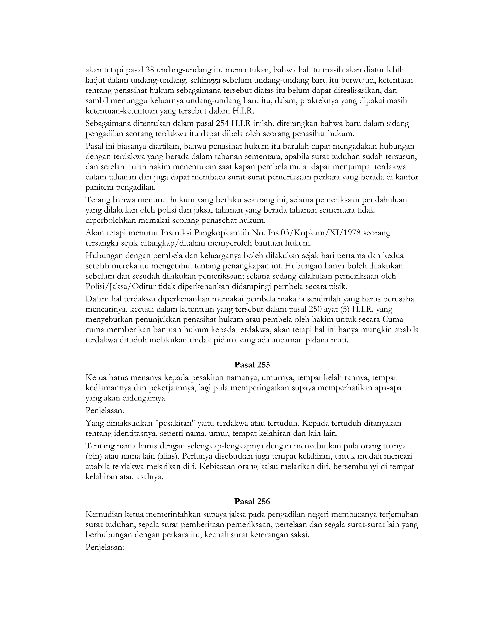akan tetapi pasal 38 undang-undang itu menentukan, bahwa hal itu masih akan diatur lebih
lanjut dalam undang-undang, sehingga sebelum undang-undang baru itu berwujud, ketentuan
tentang penasihat hukum sebagaimana tersebut diatas itu belum dapat direalisasikan, dan
sambil menunggu keluarnya undang-undang baru itu, dalam, prakteknya yang dipakai masih
ketentuan-ketentuan yang tersebut dalam H.I.R.
Sebagaimana ditentukan dalam pasal 254 H.I.R inilah, diterangkan bahwa baru dalam sidang
pengadilan seorang terdakwa itu dapat dibela oleh seorang penasihat hukum.
Pasal ini biasanya diartikan, bahwa penasihat hukum itu barulah dapat mengadakan hubungan
dengan terdakwa yang berada dalam tahanan sementara, apabila surat tuduhan sudah tersusun,
dan setelah itulah hakim menentukan saat kapan pembela mulai dapat menjumpai terdakwa
dalam tahanan dan juga dapat membaca surat-surat pemeriksaan perkara yang berada di kantor
panitera pengadilan.
Terang bahwa menurut hukum yang berlaku sekarang ini, selama pemeriksaan pendahuluan
yang dilakukan oleh polisi dan jaksa, tahanan yang berada tahanan sementara tidak
diperbolehkan memakai seorang penasehat hukum.
Akan tetapi menurut Instruksi Pangkopkamtib No. Ins.03/Kopkam/XI/1978 seorang
tersangka sejak ditangkap/ditahan memperoleh bantuan hukum.
Hubungan dengan pembela dan keluarganya boleh dilakukan sejak hari pertama dan kedua
setelah mereka itu mengetahui tentang penangkapan ini. Hubungan hanya boleh dilakukan
sebelum dan sesudah dilakukan pemeriksaan; selama sedang dilakukan pemeriksaan oleh
Polisi/Jaksa/Oditur tidak diperkenankan didampingi pembela secara pisik.
Dalam hal terdakwa diperkenankan memakai pembela maka ia sendirilah yang harus berusaha
mencarinya, kecuali dalam ketentuan yang tersebut dalam pasal 250 ayat (5) H.I.R. yang
menyebutkan penunjukkan penasihat hukum atau pembela oleh hakim untuk secara Cuma-
cuma memberikan bantuan hukum kepada terdakwa, akan tetapi hal ini hanya mungkin apabila
terdakwa dituduh melakukan tindak pidana yang ada ancaman pidana mati.

                                            Pasal 255
Ketua harus menanya kepada pesakitan namanya, umurnya, tempat kelahirannya, tempat
kediamannya dan pekerjaannya, lagi pula memperingatkan supaya memperhatikan apa-apa
yang akan didengarnya.
Penjelasan:
Yang dimaksudkan "pesakitan" yaitu terdakwa atau tertuduh. Kepada tertuduh ditanyakan
tentang identitasnya, seperti nama, umur, tempat kelahiran dan lain-lain.
Tentang nama harus dengan selengkap-lengkapnya dengan menyebutkan pula orang tuanya
(bin) atau nama lain (alias). Perlunya disebutkan juga tempat kelahiran, untuk mudah mencari
apabila terdakwa melarikan diri. Kebiasaan orang kalau melarikan diri, bersembunyi di tempat
kelahiran atau asalnya.

                                          Pasal 256
Kemudian ketua memerintahkan supaya jaksa pada pengadilan negeri membacanya terjemahan
surat tuduhan, segala surat pemberitaan pemeriksaan, pertelaan dan segala surat-surat lain yang
berhubungan dengan perkara itu, kecuali surat keterangan saksi.
Penjelasan:
 