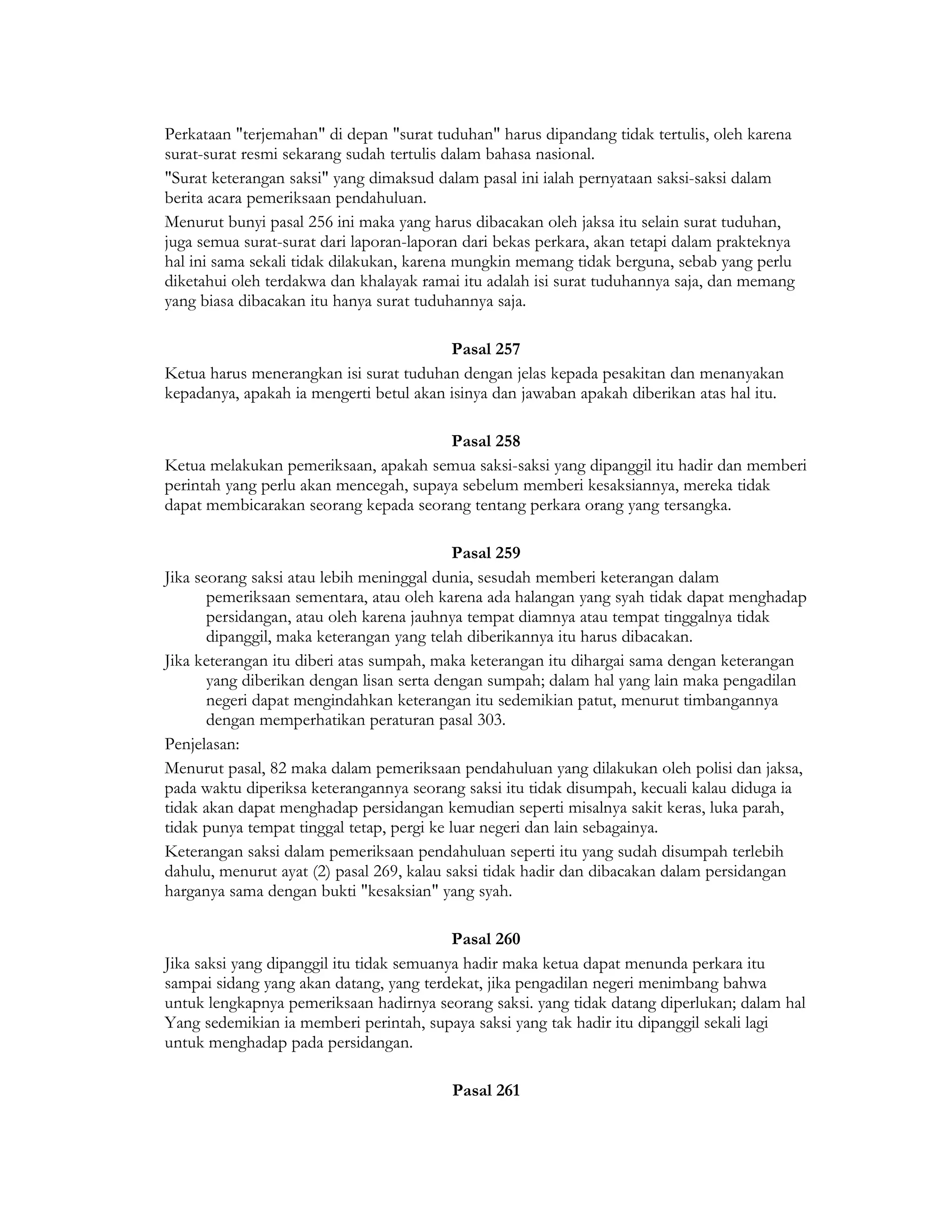 Perkataan "terjemahan" di depan "surat tuduhan" harus dipandang tidak tertulis, oleh karena
surat-surat resmi sekarang sudah tertulis dalam bahasa nasional.
"Surat keterangan saksi" yang dimaksud dalam pasal ini ialah pernyataan saksi-saksi dalam
berita acara pemeriksaan pendahuluan.
Menurut bunyi pasal 256 ini maka yang harus dibacakan oleh jaksa itu selain surat tuduhan,
juga semua surat-surat dari laporan-laporan dari bekas perkara, akan tetapi dalam prakteknya
hal ini sama sekali tidak dilakukan, karena mungkin memang tidak berguna, sebab yang perlu
diketahui oleh terdakwa dan khalayak ramai itu adalah isi surat tuduhannya saja, dan memang
yang biasa dibacakan itu hanya surat tuduhannya saja.

                                         Pasal 257
Ketua harus menerangkan isi surat tuduhan dengan jelas kepada pesakitan dan menanyakan
kepadanya, apakah ia mengerti betul akan isinya dan jawaban apakah diberikan atas hal itu.

                                        Pasal 258
Ketua melakukan pemeriksaan, apakah semua saksi-saksi yang dipanggil itu hadir dan memberi
perintah yang perlu akan mencegah, supaya sebelum memberi kesaksiannya, mereka tidak
dapat membicarakan seorang kepada seorang tentang perkara orang yang tersangka.

                                            Pasal 259
Jika seorang saksi atau lebih meninggal dunia, sesudah memberi keterangan dalam
       pemeriksaan sementara, atau oleh karena ada halangan yang syah tidak dapat menghadap
       persidangan, atau oleh karena jauhnya tempat diamnya atau tempat tinggalnya tidak
       dipanggil, maka keterangan yang telah diberikannya itu harus dibacakan.
Jika keterangan itu diberi atas sumpah, maka keterangan itu dihargai sama dengan keterangan
       yang diberikan dengan lisan serta dengan sumpah; dalam hal yang lain maka pengadilan
       negeri dapat mengindahkan keterangan itu sedemikian patut, menurut timbangannya
       dengan memperhatikan peraturan pasal 303.
Penjelasan:
Menurut pasal, 82 maka dalam pemeriksaan pendahuluan yang dilakukan oleh polisi dan jaksa,
pada waktu diperiksa keterangannya seorang saksi itu tidak disumpah, kecuali kalau diduga ia
tidak akan dapat menghadap persidangan kemudian seperti misalnya sakit keras, luka parah,
tidak punya tempat tinggal tetap, pergi ke luar negeri dan lain sebagainya.
Keterangan saksi dalam pemeriksaan pendahuluan seperti itu yang sudah disumpah terlebih
dahulu, menurut ayat (2) pasal 269, kalau saksi tidak hadir dan dibacakan dalam persidangan
harganya sama dengan bukti "kesaksian" yang syah.

                                           Pasal 260
Jika saksi yang dipanggil itu tidak semuanya hadir maka ketua dapat menunda perkara itu
sampai sidang yang akan datang, yang terdekat, jika pengadilan negeri menimbang bahwa
untuk lengkapnya pemeriksaan hadirnya seorang saksi. yang tidak datang diperlukan; dalam hal
Yang sedemikian ia memberi perintah, supaya saksi yang tak hadir itu dipanggil sekali lagi
untuk menghadap pada persidangan.

                                          Pasal 261
 