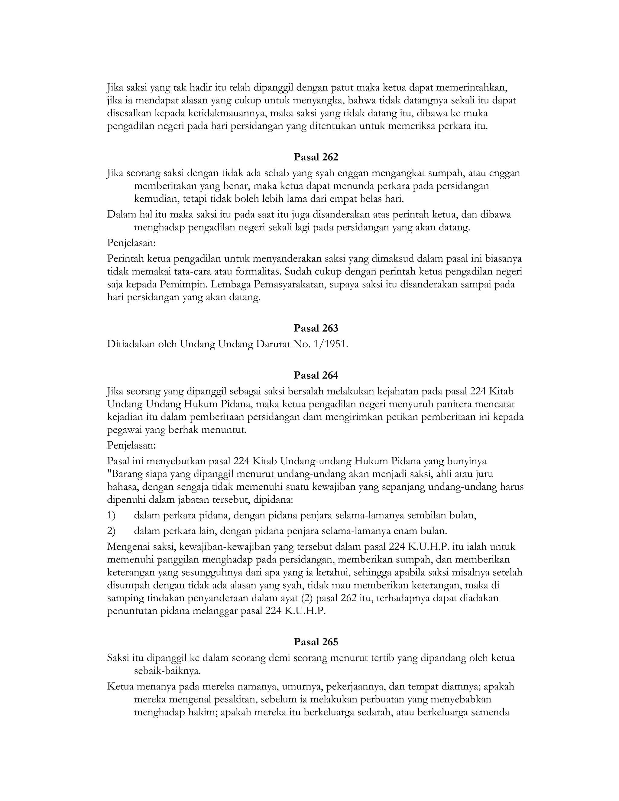 Jika saksi yang tak hadir itu telah dipanggil dengan patut maka ketua dapat memerintahkan,
jika ia mendapat alasan yang cukup untuk menyangka, bahwa tidak datangnya sekali itu dapat
disesalkan kepada ketidakmauannya, maka saksi yang tidak datang itu, dibawa ke muka
pengadilan negeri pada hari persidangan yang ditentukan untuk memeriksa perkara itu.

                                            Pasal 262
Jika seorang saksi dengan tidak ada sebab yang syah enggan mengangkat sumpah, atau enggan
       memberitakan yang benar, maka ketua dapat menunda perkara pada persidangan
       kemudian, tetapi tidak boleh lebih lama dari empat belas hari.
Dalam hal itu maka saksi itu pada saat itu juga disanderakan atas perintah ketua, dan dibawa
       menghadap pengadilan negeri sekali lagi pada persidangan yang akan datang.
Penjelasan:
Perintah ketua pengadilan untuk menyanderakan saksi yang dimaksud dalam pasal ini biasanya
tidak memakai tata-cara atau formalitas. Sudah cukup dengan perintah ketua pengadilan negeri
saja kepada Pemimpin. Lembaga Pemasyarakatan, supaya saksi itu disanderakan sampai pada
hari persidangan yang akan datang.

                                      Pasal 263
Ditiadakan oleh Undang Undang Darurat No. 1/1951.

                                           Pasal 264
Jika seorang yang dipanggil sebagai saksi bersalah melakukan kejahatan pada pasal 224 Kitab
Undang-Undang Hukum Pidana, maka ketua pengadilan negeri menyuruh panitera mencatat
kejadian itu dalam pemberitaan persidangan dam mengirimkan petikan pemberitaan ini kepada
pegawai yang berhak menuntut.
Penjelasan:
Pasal ini menyebutkan pasal 224 Kitab Undang-undang Hukum Pidana yang bunyinya
"Barang siapa yang dipanggil menurut undang-undang akan menjadi saksi, ahli atau juru
bahasa, dengan sengaja tidak memenuhi suatu kewajiban yang sepanjang undang-undang harus
dipenuhi dalam jabatan tersebut, dipidana:
1)     dalam perkara pidana, dengan pidana penjara selama-lamanya sembilan bulan,
2)     dalam perkara lain, dengan pidana penjara selama-lamanya enam bulan.
Mengenai saksi, kewajiban-kewajiban yang tersebut dalam pasal 224 K.U.H.P. itu ialah untuk
memenuhi panggilan menghadap pada persidangan, memberikan sumpah, dan memberikan
keterangan yang sesungguhnya dari apa yang ia ketahui, sehingga apabila saksi misalnya setelah
disumpah dengan tidak ada alasan yang syah, tidak mau memberikan keterangan, maka di
samping tindakan penyanderaan dalam ayat (2) pasal 262 itu, terhadapnya dapat diadakan
penuntutan pidana melanggar pasal 224 K.U.H.P.

                                          Pasal 265
Saksi itu dipanggil ke dalam seorang demi seorang menurut tertib yang dipandang oleh ketua
       sebaik-baiknya.
Ketua menanya pada mereka namanya, umurnya, pekerjaannya, dan tempat diamnya; apakah
       mereka mengenal pesakitan, sebelum ia melakukan perbuatan yang menyebabkan
       menghadap hakim; apakah mereka itu berkeluarga sedarah, atau berkeluarga semenda
 