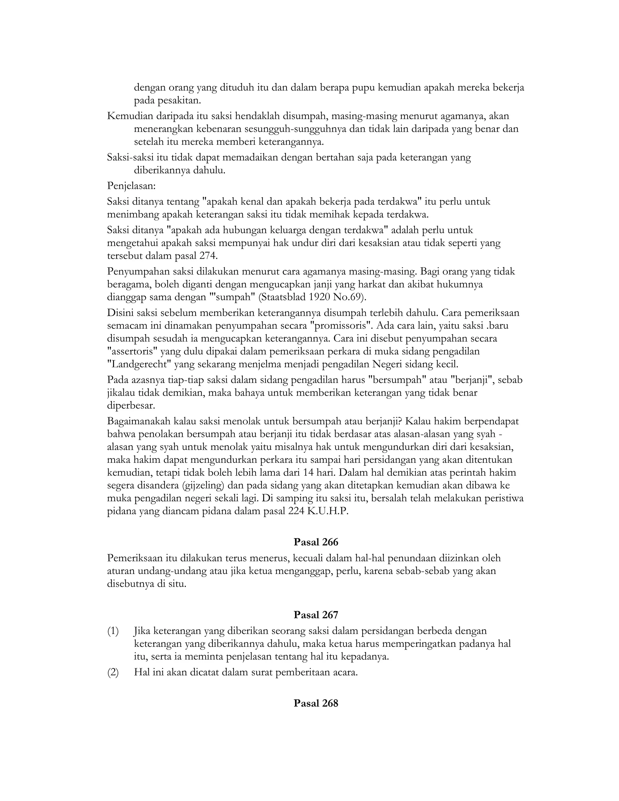 dengan orang yang dituduh itu dan dalam berapa pupu kemudian apakah mereka bekerja
       pada pesakitan.
Kemudian daripada itu saksi hendaklah disumpah, masing-masing menurut agamanya, akan
       menerangkan kebenaran sesungguh-sungguhnya dan tidak lain daripada yang benar dan
       setelah itu mereka memberi keterangannya.
Saksi-saksi itu tidak dapat memadaikan dengan bertahan saja pada keterangan yang
       diberikannya dahulu.
Penjelasan:
Saksi ditanya tentang "apakah kenal dan apakah bekerja pada terdakwa" itu perlu untuk
menimbang apakah keterangan saksi itu tidak memihak kepada terdakwa.
Saksi ditanya "apakah ada hubungan keluarga dengan terdakwa" adalah perlu untuk
mengetahui apakah saksi mempunyai hak undur diri dari kesaksian atau tidak seperti yang
tersebut dalam pasal 274.
Penyumpahan saksi dilakukan menurut cara agamanya masing-masing. Bagi orang yang tidak
beragama, boleh diganti dengan mengucapkan janji yang harkat dan akibat hukumnya
dianggap sama dengan "'sumpah" (Staatsblad 1920 No.69).
Disini saksi sebelum memberikan keterangannya disumpah terlebih dahulu. Cara pemeriksaan
semacam ini dinamakan penyumpahan secara "promissoris". Ada cara lain, yaitu saksi .baru
disumpah sesudah ia mengucapkan keterangannya. Cara ini disebut penyumpahan secara
"assertoris" yang dulu dipakai dalam pemeriksaan perkara di muka sidang pengadilan
"Landgerecht" yang sekarang menjelma menjadi pengadilan Negeri sidang kecil.
Pada azasnya tiap-tiap saksi dalam sidang pengadilan harus "bersumpah" atau "berjanji", sebab
jikalau tidak demikian, maka bahaya untuk memberikan keterangan yang tidak benar
diperbesar.
Bagaimanakah kalau saksi menolak untuk bersumpah atau berjanji? Kalau hakim berpendapat
bahwa penolakan bersumpah atau berjanji itu tidak berdasar atas alasan-alasan yang syah -
alasan yang syah untuk menolak yaitu misalnya hak untuk mengundurkan diri dari kesaksian,
maka hakim dapat mengundurkan perkara itu sampai hari persidangan yang akan ditentukan
kemudian, tetapi tidak boleh lebih lama dari 14 hari. Dalam hal demikian atas perintah hakim
segera disandera (gijzeling) dan pada sidang yang akan ditetapkan kemudian akan dibawa ke
muka pengadilan negeri sekali lagi. Di samping itu saksi itu, bersalah telah melakukan peristiwa
pidana yang diancam pidana dalam pasal 224 K.U.H.P.

                                         Pasal 266
Pemeriksaan itu dilakukan terus menerus, kecuali dalam hal-hal penundaan diizinkan oleh
aturan undang-undang atau jika ketua menganggap, perlu, karena sebab-sebab yang akan
disebutnya di situ.

                                           Pasal 267
(1)   Jika keterangan yang diberikan seorang saksi dalam persidangan berbeda dengan
      keterangan yang diberikannya dahulu, maka ketua harus memperingatkan padanya hal
      itu, serta ia meminta penjelasan tentang hal itu kepadanya.
(2)   Hal ini akan dicatat dalam surat pemberitaan acara.

                                          Pasal 268
 