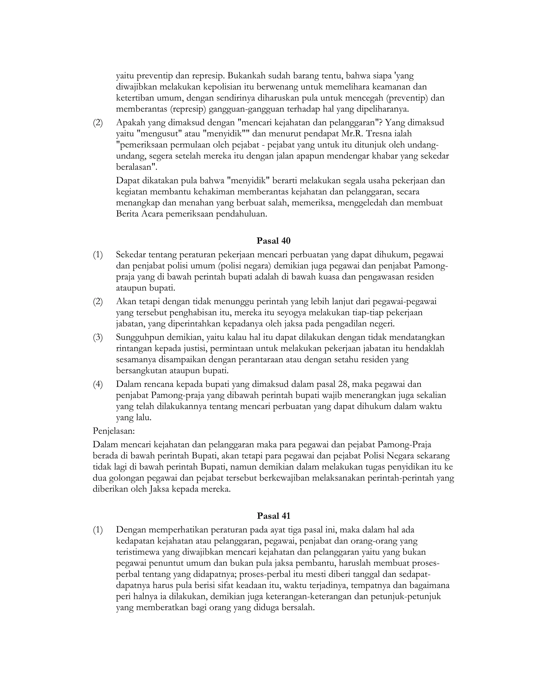 yaitu preventip dan represip. Bukankah sudah barang tentu, bahwa siapa 'yang
      diwajibkan melakukan kepolisian itu berwenang untuk memelihara keamanan dan
      ketertiban umum, dengan sendirinya diharuskan pula untuk mencegah (preventip) dan
      memberantas (represip) gangguan-gangguan terhadap hal yang dipeliharanya.
(2)   Apakah yang dimaksud dengan "mencari kejahatan dan pelanggaran"? Yang dimaksud
      yaitu "mengusut" atau "menyidik"" dan menurut pendapat Mr.R. Tresna ialah
      "pemeriksaan permulaan oleh pejabat - pejabat yang untuk itu ditunjuk oleh undang-
      undang, segera setelah mereka itu dengan jalan apapun mendengar khabar yang sekedar
      beralasan".
      Dapat dikatakan pula bahwa "menyidik" berarti melakukan segala usaha pekerjaan dan
      kegiatan membantu kehakiman memberantas kejahatan dan pelanggaran, secara
      menangkap dan menahan yang berbuat salah, memeriksa, menggeledah dan membuat
      Berita Acara pemeriksaan pendahuluan.

                                            Pasal 40
(1) Sekedar tentang peraturan pekerjaan mencari perbuatan yang dapat dihukum, pegawai
       dan penjabat polisi umum (polisi negara) demikian juga pegawai dan penjabat Pamong-
       praja yang di bawah perintah bupati adalah di bawah kuasa dan pengawasan residen
       ataupun bupati.
(2) Akan tetapi dengan tidak menunggu perintah yang lebih lanjut dari pegawai-pegawai
       yang tersebut penghabisan itu, mereka itu seyogya melakukan tiap-tiap pekerjaan
       jabatan, yang diperintahkan kepadanya oleh jaksa pada pengadilan negeri.
(3) Sungguhpun demikian, yaitu kalau hal itu dapat dilakukan dengan tidak mendatangkan
       rintangan kepada justisi, permintaan untuk melakukan pekerjaan jabatan itu hendaklah
       sesamanya disampaikan dengan perantaraan atau dengan setahu residen yang
       bersangkutan ataupun bupati.
(4) Dalam rencana kepada bupati yang dimaksud dalam pasal 28, maka pegawai dan
       penjabat Pamong-praja yang dibawah perintah bupati wajib menerangkan juga sekalian
       yang telah dilakukannya tentang mencari perbuatan yang dapat dihukum dalam waktu
       yang lalu.
Penjelasan:
Dalam mencari kejahatan dan pelanggaran maka para pegawai dan pejabat Pamong-Praja
berada di bawah perintah Bupati, akan tetapi para pegawai dan pejabat Polisi Negara sekarang
tidak lagi di bawah perintah Bupati, namun demikian dalam melakukan tugas penyidikan itu ke
dua golongan pegawai dan pejabat tersebut berkewajiban melaksanakan perintah-perintah yang
diberikan oleh Jaksa kepada mereka.

                                            Pasal 41
(1)   Dengan memperhatikan peraturan pada ayat tiga pasal ini, maka dalam hal ada
      kedapatan kejahatan atau pelanggaran, pegawai, penjabat dan orang-orang yang
      teristimewa yang diwajibkan mencari kejahatan dan pelanggaran yaitu yang bukan
      pegawai penuntut umum dan bukan pula jaksa pembantu, haruslah membuat proses-
      perbal tentang yang didapatnya; proses-perbal itu mesti diberi tanggal dan sedapat-
      dapatnya harus pula berisi sifat keadaan itu, waktu terjadinya, tempatnya dan bagaimana
      peri halnya ia dilakukan, demikian juga keterangan-keterangan dan petunjuk-petunjuk
      yang memberatkan bagi orang yang diduga bersalah.
 
