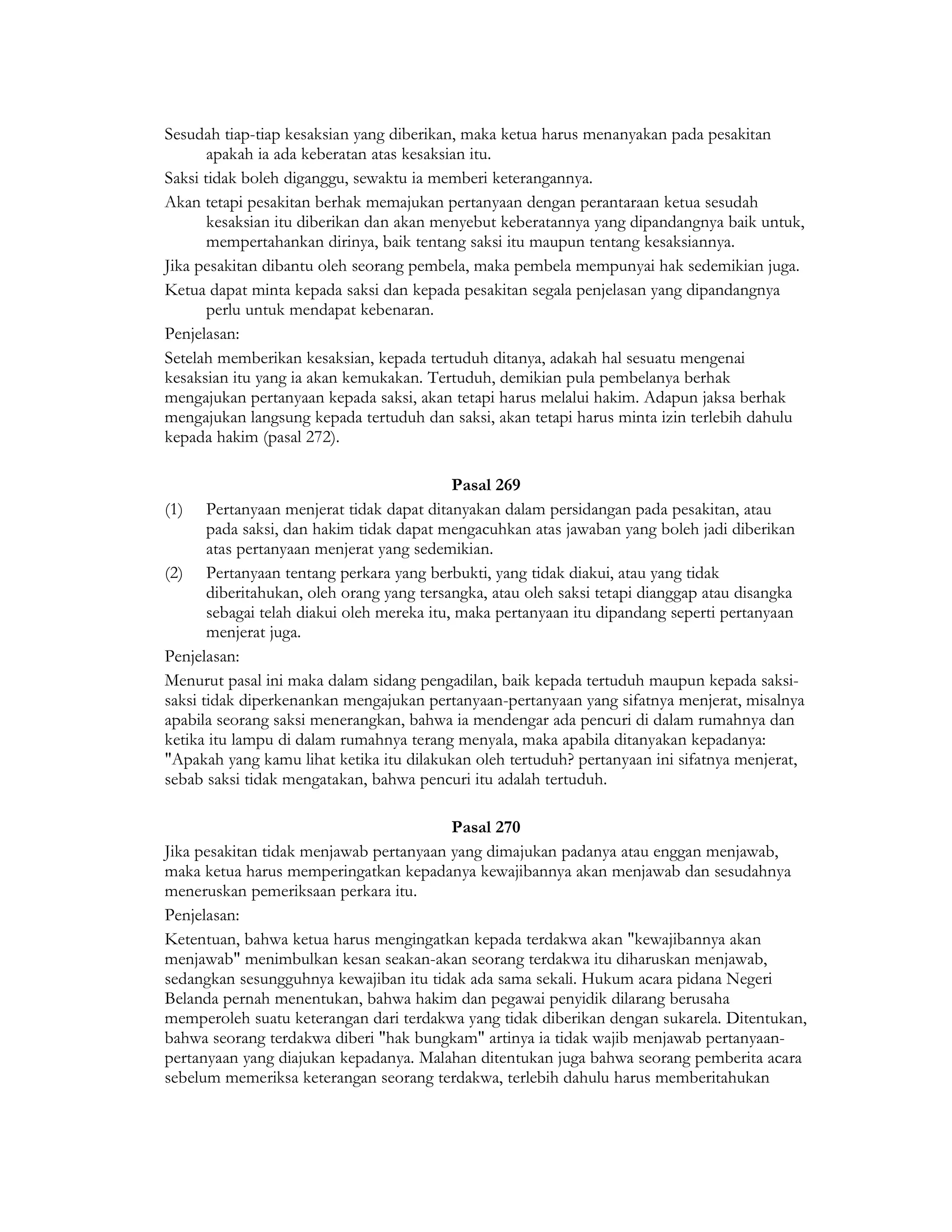 Sesudah tiap-tiap kesaksian yang diberikan, maka ketua harus menanyakan pada pesakitan
       apakah ia ada keberatan atas kesaksian itu.
Saksi tidak boleh diganggu, sewaktu ia memberi keterangannya.
Akan tetapi pesakitan berhak memajukan pertanyaan dengan perantaraan ketua sesudah
       kesaksian itu diberikan dan akan menyebut keberatannya yang dipandangnya baik untuk,
       mempertahankan dirinya, baik tentang saksi itu maupun tentang kesaksiannya.
Jika pesakitan dibantu oleh seorang pembela, maka pembela mempunyai hak sedemikian juga.
Ketua dapat minta kepada saksi dan kepada pesakitan segala penjelasan yang dipandangnya
       perlu untuk mendapat kebenaran.
Penjelasan:
Setelah memberikan kesaksian, kepada tertuduh ditanya, adakah hal sesuatu mengenai
kesaksian itu yang ia akan kemukakan. Tertuduh, demikian pula pembelanya berhak
mengajukan pertanyaan kepada saksi, akan tetapi harus melalui hakim. Adapun jaksa berhak
mengajukan langsung kepada tertuduh dan saksi, akan tetapi harus minta izin terlebih dahulu
kepada hakim (pasal 272).

                                            Pasal 269
(1) Pertanyaan menjerat tidak dapat ditanyakan dalam persidangan pada pesakitan, atau
       pada saksi, dan hakim tidak dapat mengacuhkan atas jawaban yang boleh jadi diberikan
       atas pertanyaan menjerat yang sedemikian.
(2) Pertanyaan tentang perkara yang berbukti, yang tidak diakui, atau yang tidak
       diberitahukan, oleh orang yang tersangka, atau oleh saksi tetapi dianggap atau disangka
       sebagai telah diakui oleh mereka itu, maka pertanyaan itu dipandang seperti pertanyaan
       menjerat juga.
Penjelasan:
Menurut pasal ini maka dalam sidang pengadilan, baik kepada tertuduh maupun kepada saksi-
saksi tidak diperkenankan mengajukan pertanyaan-pertanyaan yang sifatnya menjerat, misalnya
apabila seorang saksi menerangkan, bahwa ia mendengar ada pencuri di dalam rumahnya dan
ketika itu lampu di dalam rumahnya terang menyala, maka apabila ditanyakan kepadanya:
"Apakah yang kamu lihat ketika itu dilakukan oleh tertuduh? pertanyaan ini sifatnya menjerat,
sebab saksi tidak mengatakan, bahwa pencuri itu adalah tertuduh.

                                         Pasal 270
Jika pesakitan tidak menjawab pertanyaan yang dimajukan padanya atau enggan menjawab,
maka ketua harus memperingatkan kepadanya kewajibannya akan menjawab dan sesudahnya
meneruskan pemeriksaan perkara itu.
Penjelasan:
Ketentuan, bahwa ketua harus mengingatkan kepada terdakwa akan "kewajibannya akan
menjawab" menimbulkan kesan seakan-akan seorang terdakwa itu diharuskan menjawab,
sedangkan sesungguhnya kewajiban itu tidak ada sama sekali. Hukum acara pidana Negeri
Belanda pernah menentukan, bahwa hakim dan pegawai penyidik dilarang berusaha
memperoleh suatu keterangan dari terdakwa yang tidak diberikan dengan sukarela. Ditentukan,
bahwa seorang terdakwa diberi "hak bungkam" artinya ia tidak wajib menjawab pertanyaan-
pertanyaan yang diajukan kepadanya. Malahan ditentukan juga bahwa seorang pemberita acara
sebelum memeriksa keterangan seorang terdakwa, terlebih dahulu harus memberitahukan
 