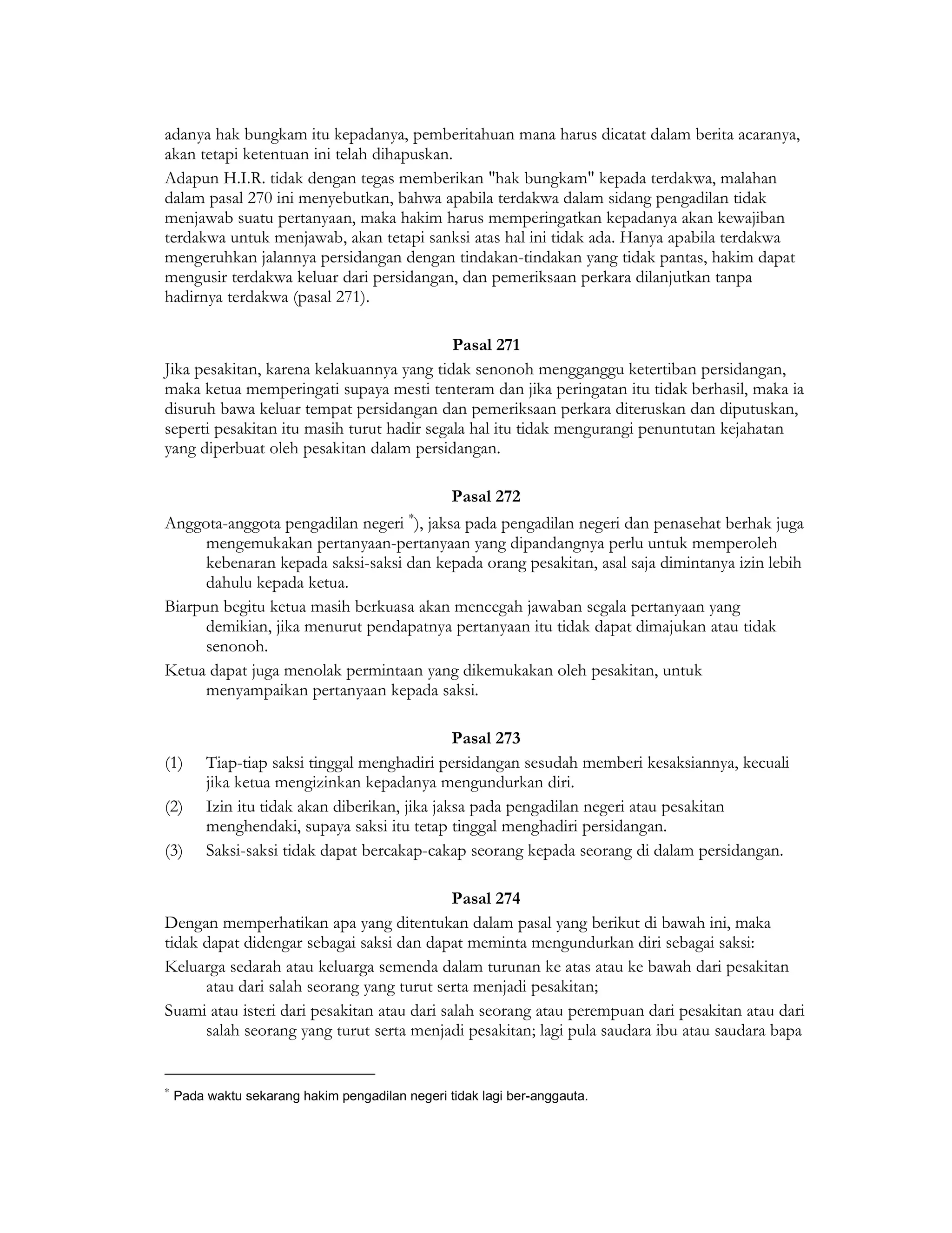 adanya hak bungkam itu kepadanya, pemberitahuan mana harus dicatat dalam berita acaranya,
akan tetapi ketentuan ini telah dihapuskan.
Adapun H.I.R. tidak dengan tegas memberikan "hak bungkam" kepada terdakwa, malahan
dalam pasal 270 ini menyebutkan, bahwa apabila terdakwa dalam sidang pengadilan tidak
menjawab suatu pertanyaan, maka hakim harus memperingatkan kepadanya akan kewajiban
terdakwa untuk menjawab, akan tetapi sanksi atas hal ini tidak ada. Hanya apabila terdakwa
mengeruhkan jalannya persidangan dengan tindakan-tindakan yang tidak pantas, hakim dapat
mengusir terdakwa keluar dari persidangan, dan pemeriksaan perkara dilanjutkan tanpa
hadirnya terdakwa (pasal 271).

                                            Pasal 271
Jika pesakitan, karena kelakuannya yang tidak senonoh mengganggu ketertiban persidangan,
maka ketua memperingati supaya mesti tenteram dan jika peringatan itu tidak berhasil, maka ia
disuruh bawa keluar tempat persidangan dan pemeriksaan perkara diteruskan dan diputuskan,
seperti pesakitan itu masih turut hadir segala hal itu tidak mengurangi penuntutan kejahatan
yang diperbuat oleh pesakitan dalam persidangan.

                                                 Pasal 272
                                          ∗
Anggota-anggota pengadilan negeri ), jaksa pada pengadilan negeri dan penasehat berhak juga
      mengemukakan pertanyaan-pertanyaan yang dipandangnya perlu untuk memperoleh
      kebenaran kepada saksi-saksi dan kepada orang pesakitan, asal saja dimintanya izin lebih
      dahulu kepada ketua.
Biarpun begitu ketua masih berkuasa akan mencegah jawaban segala pertanyaan yang
      demikian, jika menurut pendapatnya pertanyaan itu tidak dapat dimajukan atau tidak
      senonoh.
Ketua dapat juga menolak permintaan yang dikemukakan oleh pesakitan, untuk
      menyampaikan pertanyaan kepada saksi.

                                                Pasal 273
(1)      Tiap-tiap saksi tinggal menghadiri persidangan sesudah memberi kesaksiannya, kecuali
         jika ketua mengizinkan kepadanya mengundurkan diri.
(2)      Izin itu tidak akan diberikan, jika jaksa pada pengadilan negeri atau pesakitan
         menghendaki, supaya saksi itu tetap tinggal menghadiri persidangan.
(3)      Saksi-saksi tidak dapat bercakap-cakap seorang kepada seorang di dalam persidangan.

                                             Pasal 274
Dengan memperhatikan apa yang ditentukan dalam pasal yang berikut di bawah ini, maka
tidak dapat didengar sebagai saksi dan dapat meminta mengundurkan diri sebagai saksi:
Keluarga sedarah atau keluarga semenda dalam turunan ke atas atau ke bawah dari pesakitan
      atau dari salah seorang yang turut serta menjadi pesakitan;
Suami atau isteri dari pesakitan atau dari salah seorang atau perempuan dari pesakitan atau dari
      salah seorang yang turut serta menjadi pesakitan; lagi pula saudara ibu atau saudara bapa


∗
    Pada waktu sekarang hakim pengadilan negeri tidak lagi ber-anggauta.
 