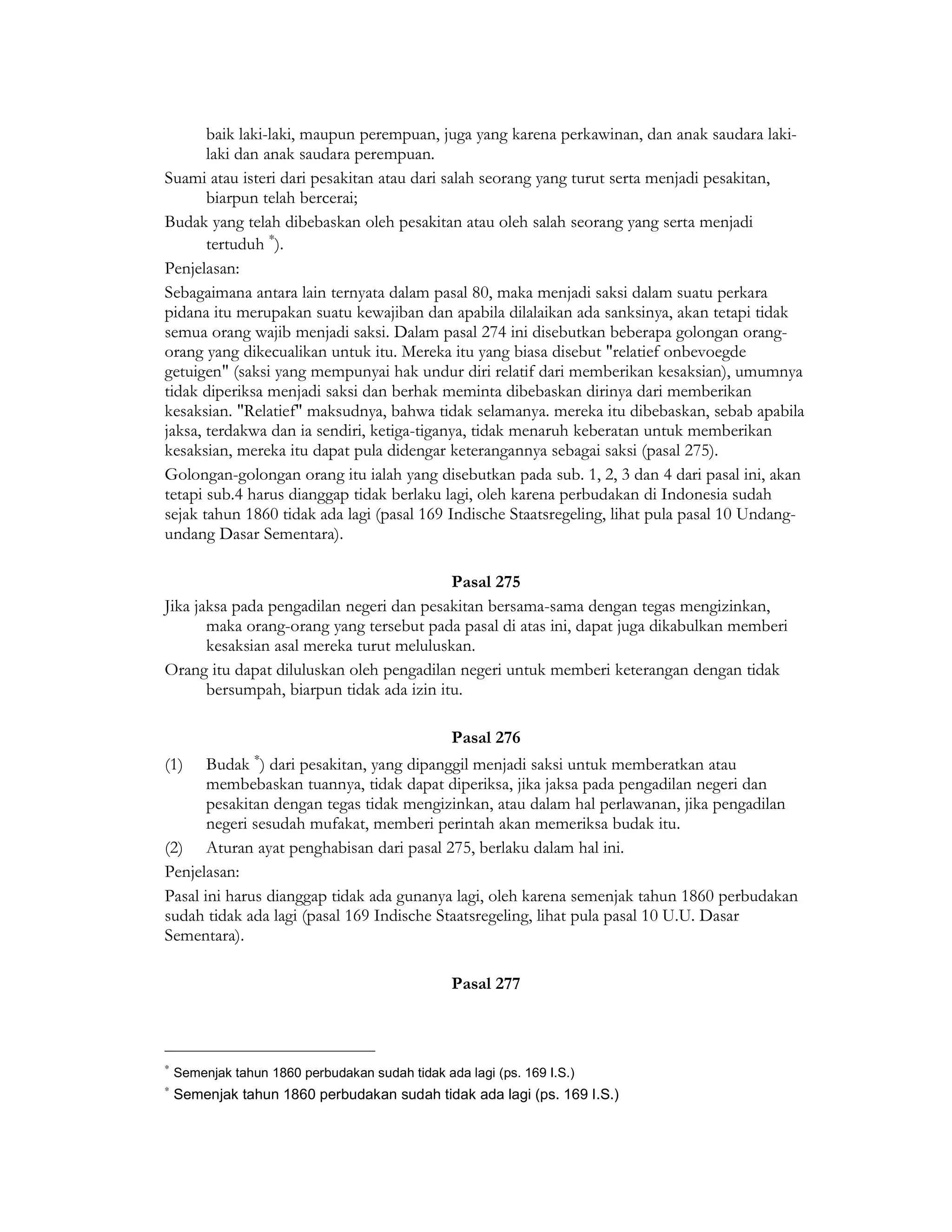 baik laki-laki, maupun perempuan, juga yang karena perkawinan, dan anak saudara laki-
       laki dan anak saudara perempuan.
Suami atau isteri dari pesakitan atau dari salah seorang yang turut serta menjadi pesakitan,
       biarpun telah bercerai;
Budak yang telah dibebaskan oleh pesakitan atau oleh salah seorang yang serta menjadi
       tertuduh ∗).
Penjelasan:
Sebagaimana antara lain ternyata dalam pasal 80, maka menjadi saksi dalam suatu perkara
pidana itu merupakan suatu kewajiban dan apabila dilalaikan ada sanksinya, akan tetapi tidak
semua orang wajib menjadi saksi. Dalam pasal 274 ini disebutkan beberapa golongan orang-
orang yang dikecualikan untuk itu. Mereka itu yang biasa disebut "relatief onbevoegde
getuigen" (saksi yang mempunyai hak undur diri relatif dari memberikan kesaksian), umumnya
tidak diperiksa menjadi saksi dan berhak meminta dibebaskan dirinya dari memberikan
kesaksian. "Relatief" maksudnya, bahwa tidak selamanya. mereka itu dibebaskan, sebab apabila
jaksa, terdakwa dan ia sendiri, ketiga-tiganya, tidak menaruh keberatan untuk memberikan
kesaksian, mereka itu dapat pula didengar keterangannya sebagai saksi (pasal 275).
Golongan-golongan orang itu ialah yang disebutkan pada sub. 1, 2, 3 dan 4 dari pasal ini, akan
tetapi sub.4 harus dianggap tidak berlaku lagi, oleh karena perbudakan di Indonesia sudah
sejak tahun 1860 tidak ada lagi (pasal 169 Indische Staatsregeling, lihat pula pasal 10 Undang-
undang Dasar Sementara).

                                           Pasal 275
Jika jaksa pada pengadilan negeri dan pesakitan bersama-sama dengan tegas mengizinkan,
       maka orang-orang yang tersebut pada pasal di atas ini, dapat juga dikabulkan memberi
       kesaksian asal mereka turut meluluskan.
Orang itu dapat diluluskan oleh pengadilan negeri untuk memberi keterangan dengan tidak
       bersumpah, biarpun tidak ada izin itu.

                                                 Pasal 276
                 ∗
(1)    Budak ) dari pesakitan, yang dipanggil menjadi saksi untuk memberatkan atau
       membebaskan tuannya, tidak dapat diperiksa, jika jaksa pada pengadilan negeri dan
       pesakitan dengan tegas tidak mengizinkan, atau dalam hal perlawanan, jika pengadilan
       negeri sesudah mufakat, memberi perintah akan memeriksa budak itu.
(2) Aturan ayat penghabisan dari pasal 275, berlaku dalam hal ini.
Penjelasan:
Pasal ini harus dianggap tidak ada gunanya lagi, oleh karena semenjak tahun 1860 perbudakan
sudah tidak ada lagi (pasal 169 Indische Staatsregeling, lihat pula pasal 10 U.U. Dasar
Sementara).

                                                 Pasal 277



∗
    Semenjak tahun 1860 perbudakan sudah tidak ada lagi (ps. 169 I.S.)
∗
    Semenjak tahun 1860 perbudakan sudah tidak ada lagi (ps. 169 I.S.)
 