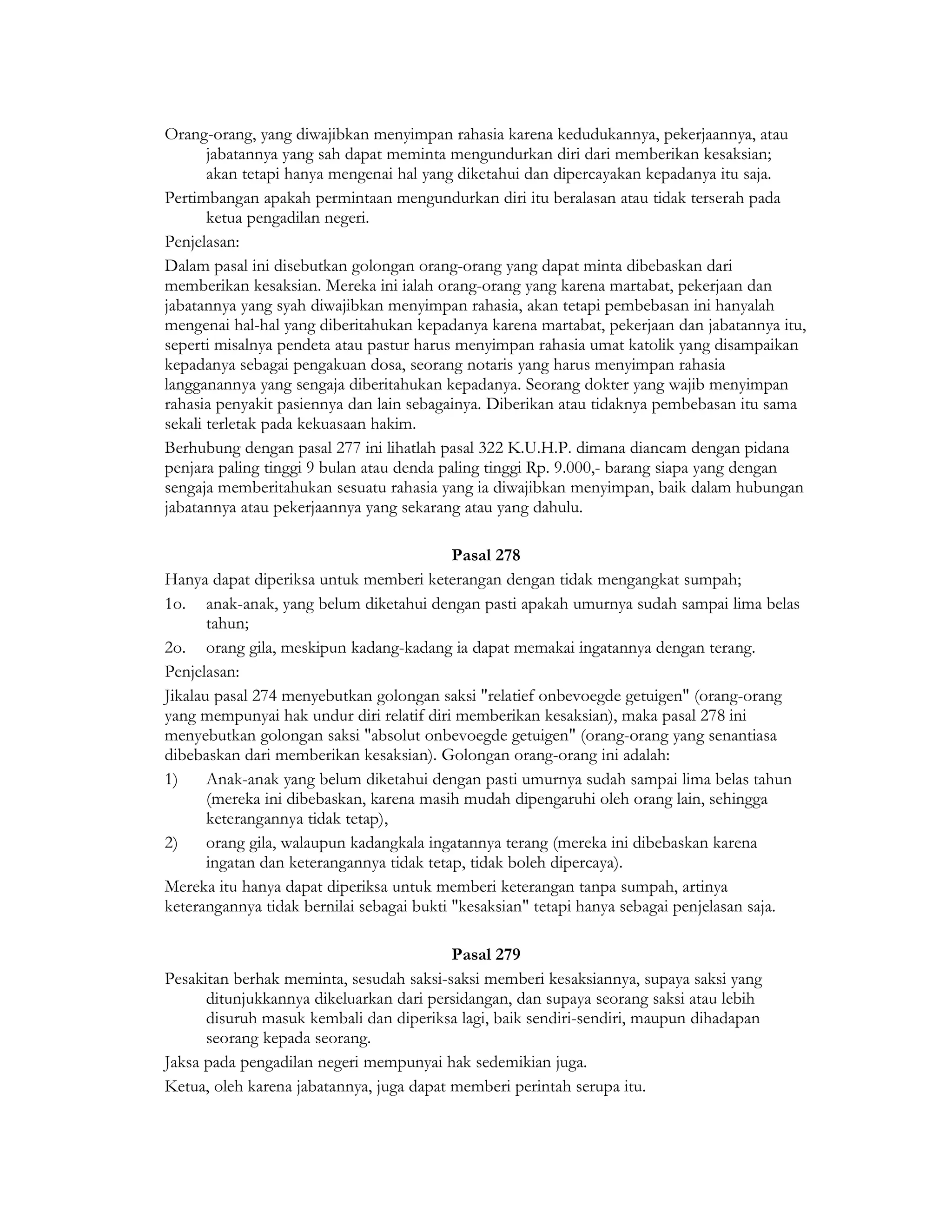 Orang-orang, yang diwajibkan menyimpan rahasia karena kedudukannya, pekerjaannya, atau
       jabatannya yang sah dapat meminta mengundurkan diri dari memberikan kesaksian;
       akan tetapi hanya mengenai hal yang diketahui dan dipercayakan kepadanya itu saja.
Pertimbangan apakah permintaan mengundurkan diri itu beralasan atau tidak terserah pada
       ketua pengadilan negeri.
Penjelasan:
Dalam pasal ini disebutkan golongan orang-orang yang dapat minta dibebaskan dari
memberikan kesaksian. Mereka ini ialah orang-orang yang karena martabat, pekerjaan dan
jabatannya yang syah diwajibkan menyimpan rahasia, akan tetapi pembebasan ini hanyalah
mengenai hal-hal yang diberitahukan kepadanya karena martabat, pekerjaan dan jabatannya itu,
seperti misalnya pendeta atau pastur harus menyimpan rahasia umat katolik yang disampaikan
kepadanya sebagai pengakuan dosa, seorang notaris yang harus menyimpan rahasia
langganannya yang sengaja diberitahukan kepadanya. Seorang dokter yang wajib menyimpan
rahasia penyakit pasiennya dan lain sebagainya. Diberikan atau tidaknya pembebasan itu sama
sekali terletak pada kekuasaan hakim.
Berhubung dengan pasal 277 ini lihatlah pasal 322 K.U.H.P. dimana diancam dengan pidana
penjara paling tinggi 9 bulan atau denda paling tinggi Rp. 9.000,- barang siapa yang dengan
sengaja memberitahukan sesuatu rahasia yang ia diwajibkan menyimpan, baik dalam hubungan
jabatannya atau pekerjaannya yang sekarang atau yang dahulu.

                                           Pasal 278
Hanya dapat diperiksa untuk memberi keterangan dengan tidak mengangkat sumpah;
1o. anak-anak, yang belum diketahui dengan pasti apakah umurnya sudah sampai lima belas
       tahun;
2o. orang gila, meskipun kadang-kadang ia dapat memakai ingatannya dengan terang.
Penjelasan:
Jikalau pasal 274 menyebutkan golongan saksi "relatief onbevoegde getuigen" (orang-orang
yang mempunyai hak undur diri relatif diri memberikan kesaksian), maka pasal 278 ini
menyebutkan golongan saksi "absolut onbevoegde getuigen" (orang-orang yang senantiasa
dibebaskan dari memberikan kesaksian). Golongan orang-orang ini adalah:
1)     Anak-anak yang belum diketahui dengan pasti umurnya sudah sampai lima belas tahun
       (mereka ini dibebaskan, karena masih mudah dipengaruhi oleh orang lain, sehingga
       keterangannya tidak tetap),
2)     orang gila, walaupun kadangkala ingatannya terang (mereka ini dibebaskan karena
       ingatan dan keterangannya tidak tetap, tidak boleh dipercaya).
Mereka itu hanya dapat diperiksa untuk memberi keterangan tanpa sumpah, artinya
keterangannya tidak bernilai sebagai bukti "kesaksian" tetapi hanya sebagai penjelasan saja.

                                          Pasal 279
Pesakitan berhak meminta, sesudah saksi-saksi memberi kesaksiannya, supaya saksi yang
      ditunjukkannya dikeluarkan dari persidangan, dan supaya seorang saksi atau lebih
      disuruh masuk kembali dan diperiksa lagi, baik sendiri-sendiri, maupun dihadapan
      seorang kepada seorang.
Jaksa pada pengadilan negeri mempunyai hak sedemikian juga.
Ketua, oleh karena jabatannya, juga dapat memberi perintah serupa itu.
 