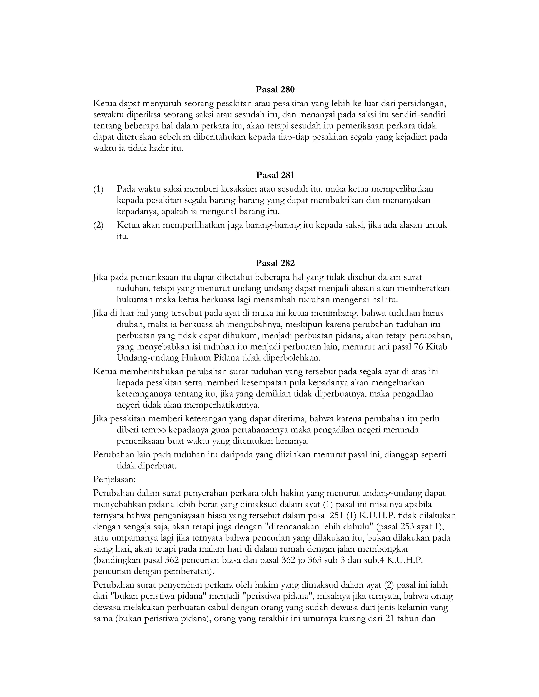 Pasal 280
Ketua dapat menyuruh seorang pesakitan atau pesakitan yang lebih ke luar dari persidangan,
sewaktu diperiksa seorang saksi atau sesudah itu, dan menanyai pada saksi itu sendiri-sendiri
tentang beberapa hal dalam perkara itu, akan tetapi sesudah itu pemeriksaan perkara tidak
dapat diteruskan sebelum diberitahukan kepada tiap-tiap pesakitan segala yang kejadian pada
waktu ia tidak hadir itu.

                                         Pasal 281
(1)   Pada waktu saksi memberi kesaksian atau sesudah itu, maka ketua memperlihatkan
      kepada pesakitan segala barang-barang yang dapat membuktikan dan menanyakan
      kepadanya, apakah ia mengenal barang itu.
(2)   Ketua akan memperlihatkan juga barang-barang itu kepada saksi, jika ada alasan untuk
      itu.

                                            Pasal 282
Jika pada pemeriksaan itu dapat diketahui beberapa hal yang tidak disebut dalam surat
       tuduhan, tetapi yang menurut undang-undang dapat menjadi alasan akan memberatkan
       hukuman maka ketua berkuasa lagi menambah tuduhan mengenai hal itu.
Jika di luar hal yang tersebut pada ayat di muka ini ketua menimbang, bahwa tuduhan harus
       diubah, maka ia berkuasalah mengubahnya, meskipun karena perubahan tuduhan itu
       perbuatan yang tidak dapat dihukum, menjadi perbuatan pidana; akan tetapi perubahan,
       yang menyebabkan isi tuduhan itu menjadi perbuatan lain, menurut arti pasal 76 Kitab
       Undang-undang Hukum Pidana tidak diperbolehkan.
Ketua memberitahukan perubahan surat tuduhan yang tersebut pada segala ayat di atas ini
       kepada pesakitan serta memberi kesempatan pula kepadanya akan mengeluarkan
       keterangannya tentang itu, jika yang demikian tidak diperbuatnya, maka pengadilan
       negeri tidak akan memperhatikannya.
Jika pesakitan memberi keterangan yang dapat diterima, bahwa karena perubahan itu perlu
       diberi tempo kepadanya guna pertahanannya maka pengadilan negeri menunda
       pemeriksaan buat waktu yang ditentukan lamanya.
Perubahan lain pada tuduhan itu daripada yang diizinkan menurut pasal ini, dianggap seperti
       tidak diperbuat.
Penjelasan:
Perubahan dalam surat penyerahan perkara oleh hakim yang menurut undang-undang dapat
menyebabkan pidana lebih berat yang dimaksud dalam ayat (1) pasal ini misalnya apabila
ternyata bahwa penganiayaan biasa yang tersebut dalam pasal 251 (1) K.U.H.P. tidak dilakukan
dengan sengaja saja, akan tetapi juga dengan "direncanakan lebih dahulu" (pasal 253 ayat 1),
atau umpamanya lagi jika ternyata bahwa pencurian yang dilakukan itu, bukan dilakukan pada
siang hari, akan tetapi pada malam hari di dalam rumah dengan jalan membongkar
(bandingkan pasal 362 pencurian biasa dan pasal 362 jo 363 sub 3 dan sub.4 K.U.H.P.
pencurian dengan pemberatan).
Perubahan surat penyerahan perkara oleh hakim yang dimaksud dalam ayat (2) pasal ini ialah
dari "bukan peristiwa pidana" menjadi "peristiwa pidana", misalnya jika ternyata, bahwa orang
dewasa melakukan perbuatan cabul dengan orang yang sudah dewasa dari jenis kelamin yang
sama (bukan peristiwa pidana), orang yang terakhir ini umurnya kurang dari 21 tahun dan
 
