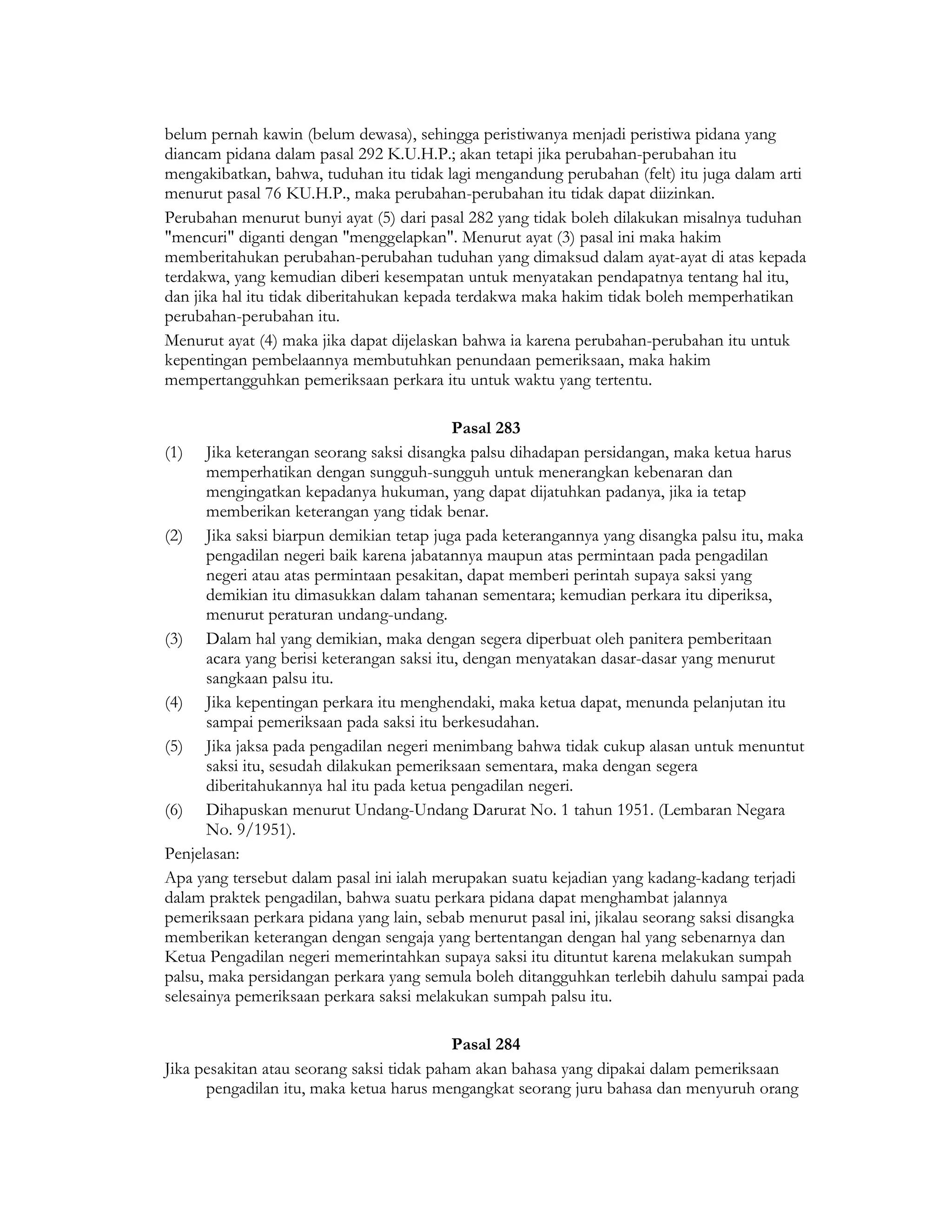 belum pernah kawin (belum dewasa), sehingga peristiwanya menjadi peristiwa pidana yang
diancam pidana dalam pasal 292 K.U.H.P.; akan tetapi jika perubahan-perubahan itu
mengakibatkan, bahwa, tuduhan itu tidak lagi mengandung perubahan (felt) itu juga dalam arti
menurut pasal 76 KU.H.P., maka perubahan-perubahan itu tidak dapat diizinkan.
Perubahan menurut bunyi ayat (5) dari pasal 282 yang tidak boleh dilakukan misalnya tuduhan
"mencuri" diganti dengan "menggelapkan". Menurut ayat (3) pasal ini maka hakim
memberitahukan perubahan-perubahan tuduhan yang dimaksud dalam ayat-ayat di atas kepada
terdakwa, yang kemudian diberi kesempatan untuk menyatakan pendapatnya tentang hal itu,
dan jika hal itu tidak diberitahukan kepada terdakwa maka hakim tidak boleh memperhatikan
perubahan-perubahan itu.
Menurut ayat (4) maka jika dapat dijelaskan bahwa ia karena perubahan-perubahan itu untuk
kepentingan pembelaannya membutuhkan penundaan pemeriksaan, maka hakim
mempertangguhkan pemeriksaan perkara itu untuk waktu yang tertentu.

                                             Pasal 283
(1) Jika keterangan seorang saksi disangka palsu dihadapan persidangan, maka ketua harus
       memperhatikan dengan sungguh-sungguh untuk menerangkan kebenaran dan
       mengingatkan kepadanya hukuman, yang dapat dijatuhkan padanya, jika ia tetap
       memberikan keterangan yang tidak benar.
(2) Jika saksi biarpun demikian tetap juga pada keterangannya yang disangka palsu itu, maka
       pengadilan negeri baik karena jabatannya maupun atas permintaan pada pengadilan
       negeri atau atas permintaan pesakitan, dapat memberi perintah supaya saksi yang
       demikian itu dimasukkan dalam tahanan sementara; kemudian perkara itu diperiksa,
       menurut peraturan undang-undang.
(3) Dalam hal yang demikian, maka dengan segera diperbuat oleh panitera pemberitaan
       acara yang berisi keterangan saksi itu, dengan menyatakan dasar-dasar yang menurut
       sangkaan palsu itu.
(4) Jika kepentingan perkara itu menghendaki, maka ketua dapat, menunda pelanjutan itu
       sampai pemeriksaan pada saksi itu berkesudahan.
(5) Jika jaksa pada pengadilan negeri menimbang bahwa tidak cukup alasan untuk menuntut
       saksi itu, sesudah dilakukan pemeriksaan sementara, maka dengan segera
       diberitahukannya hal itu pada ketua pengadilan negeri.
(6) Dihapuskan menurut Undang-Undang Darurat No. 1 tahun 1951. (Lembaran Negara
       No. 9/1951).
Penjelasan:
Apa yang tersebut dalam pasal ini ialah merupakan suatu kejadian yang kadang-kadang terjadi
dalam praktek pengadilan, bahwa suatu perkara pidana dapat menghambat jalannya
pemeriksaan perkara pidana yang lain, sebab menurut pasal ini, jikalau seorang saksi disangka
memberikan keterangan dengan sengaja yang bertentangan dengan hal yang sebenarnya dan
Ketua Pengadilan negeri memerintahkan supaya saksi itu dituntut karena melakukan sumpah
palsu, maka persidangan perkara yang semula boleh ditangguhkan terlebih dahulu sampai pada
selesainya pemeriksaan perkara saksi melakukan sumpah palsu itu.

                                           Pasal 284
Jika pesakitan atau seorang saksi tidak paham akan bahasa yang dipakai dalam pemeriksaan
      pengadilan itu, maka ketua harus mengangkat seorang juru bahasa dan menyuruh orang
 