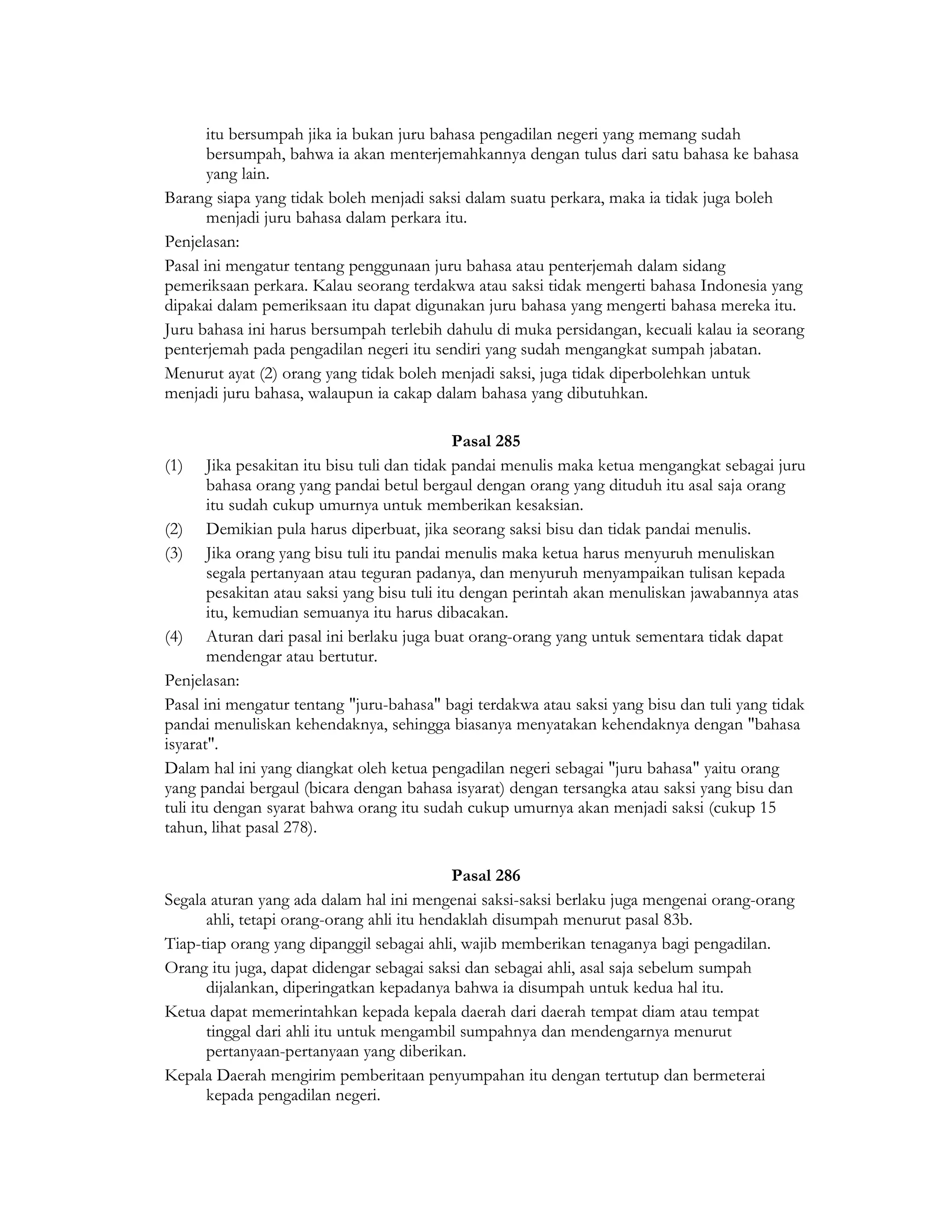 itu bersumpah jika ia bukan juru bahasa pengadilan negeri yang memang sudah
       bersumpah, bahwa ia akan menterjemahkannya dengan tulus dari satu bahasa ke bahasa
       yang lain.
Barang siapa yang tidak boleh menjadi saksi dalam suatu perkara, maka ia tidak juga boleh
       menjadi juru bahasa dalam perkara itu.
Penjelasan:
Pasal ini mengatur tentang penggunaan juru bahasa atau penterjemah dalam sidang
pemeriksaan perkara. Kalau seorang terdakwa atau saksi tidak mengerti bahasa Indonesia yang
dipakai dalam pemeriksaan itu dapat digunakan juru bahasa yang mengerti bahasa mereka itu.
Juru bahasa ini harus bersumpah terlebih dahulu di muka persidangan, kecuali kalau ia seorang
penterjemah pada pengadilan negeri itu sendiri yang sudah mengangkat sumpah jabatan.
Menurut ayat (2) orang yang tidak boleh menjadi saksi, juga tidak diperbolehkan untuk
menjadi juru bahasa, walaupun ia cakap dalam bahasa yang dibutuhkan.

                                               Pasal 285
(1) Jika pesakitan itu bisu tuli dan tidak pandai menulis maka ketua mengangkat sebagai juru
        bahasa orang yang pandai betul bergaul dengan orang yang dituduh itu asal saja orang
        itu sudah cukup umurnya untuk memberikan kesaksian.
(2) Demikian pula harus diperbuat, jika seorang saksi bisu dan tidak pandai menulis.
(3) Jika orang yang bisu tuli itu pandai menulis maka ketua harus menyuruh menuliskan
        segala pertanyaan atau teguran padanya, dan menyuruh menyampaikan tulisan kepada
        pesakitan atau saksi yang bisu tuli itu dengan perintah akan menuliskan jawabannya atas
        itu, kemudian semuanya itu harus dibacakan.
(4) Aturan dari pasal ini berlaku juga buat orang-orang yang untuk sementara tidak dapat
        mendengar atau bertutur.
Penjelasan:
Pasal ini mengatur tentang "juru-bahasa" bagi terdakwa atau saksi yang bisu dan tuli yang tidak
pandai menuliskan kehendaknya, sehingga biasanya menyatakan kehendaknya dengan "bahasa
isyarat".
Dalam hal ini yang diangkat oleh ketua pengadilan negeri sebagai "juru bahasa" yaitu orang
yang pandai bergaul (bicara dengan bahasa isyarat) dengan tersangka atau saksi yang bisu dan
tuli itu dengan syarat bahwa orang itu sudah cukup umurnya akan menjadi saksi (cukup 15
tahun, lihat pasal 278).

                                            Pasal 286
Segala aturan yang ada dalam hal ini mengenai saksi-saksi berlaku juga mengenai orang-orang
      ahli, tetapi orang-orang ahli itu hendaklah disumpah menurut pasal 83b.
Tiap-tiap orang yang dipanggil sebagai ahli, wajib memberikan tenaganya bagi pengadilan.
Orang itu juga, dapat didengar sebagai saksi dan sebagai ahli, asal saja sebelum sumpah
      dijalankan, diperingatkan kepadanya bahwa ia disumpah untuk kedua hal itu.
Ketua dapat memerintahkan kepada kepala daerah dari daerah tempat diam atau tempat
      tinggal dari ahli itu untuk mengambil sumpahnya dan mendengarnya menurut
      pertanyaan-pertanyaan yang diberikan.
Kepala Daerah mengirim pemberitaan penyumpahan itu dengan tertutup dan bermeterai
      kepada pengadilan negeri.
 