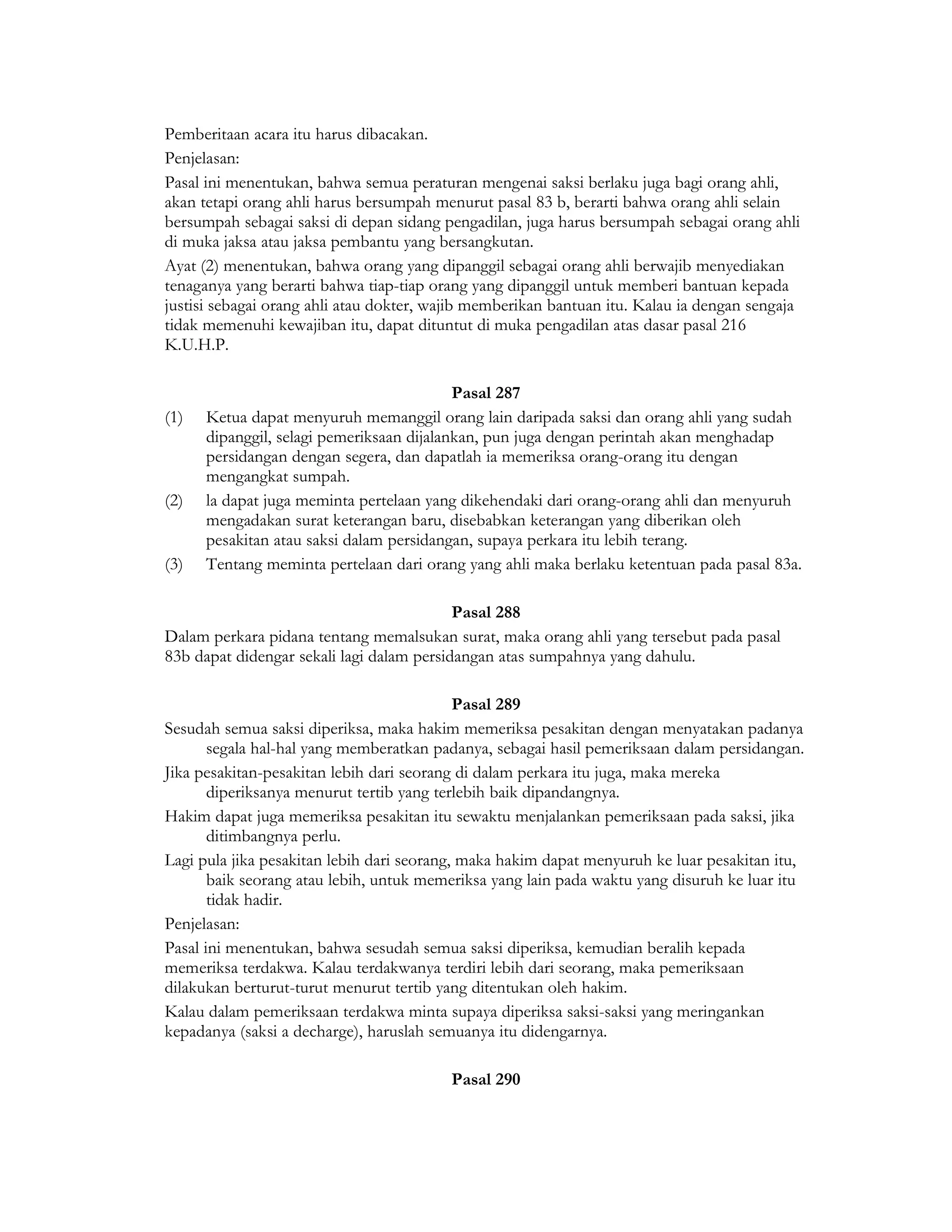 Pemberitaan acara itu harus dibacakan.
Penjelasan:
Pasal ini menentukan, bahwa semua peraturan mengenai saksi berlaku juga bagi orang ahli,
akan tetapi orang ahli harus bersumpah menurut pasal 83 b, berarti bahwa orang ahli selain
bersumpah sebagai saksi di depan sidang pengadilan, juga harus bersumpah sebagai orang ahli
di muka jaksa atau jaksa pembantu yang bersangkutan.
Ayat (2) menentukan, bahwa orang yang dipanggil sebagai orang ahli berwajib menyediakan
tenaganya yang berarti bahwa tiap-tiap orang yang dipanggil untuk memberi bantuan kepada
justisi sebagai orang ahli atau dokter, wajib memberikan bantuan itu. Kalau ia dengan sengaja
tidak memenuhi kewajiban itu, dapat dituntut di muka pengadilan atas dasar pasal 216
K.U.H.P.

                                           Pasal 287
(1)   Ketua dapat menyuruh memanggil orang lain daripada saksi dan orang ahli yang sudah
      dipanggil, selagi pemeriksaan dijalankan, pun juga dengan perintah akan menghadap
      persidangan dengan segera, dan dapatlah ia memeriksa orang-orang itu dengan
      mengangkat sumpah.
(2)   la dapat juga meminta pertelaan yang dikehendaki dari orang-orang ahli dan menyuruh
      mengadakan surat keterangan baru, disebabkan keterangan yang diberikan oleh
      pesakitan atau saksi dalam persidangan, supaya perkara itu lebih terang.
(3)   Tentang meminta pertelaan dari orang yang ahli maka berlaku ketentuan pada pasal 83a.

                                           Pasal 288
Dalam perkara pidana tentang memalsukan surat, maka orang ahli yang tersebut pada pasal
83b dapat didengar sekali lagi dalam persidangan atas sumpahnya yang dahulu.

                                            Pasal 289
Sesudah semua saksi diperiksa, maka hakim memeriksa pesakitan dengan menyatakan padanya
       segala hal-hal yang memberatkan padanya, sebagai hasil pemeriksaan dalam persidangan.
Jika pesakitan-pesakitan lebih dari seorang di dalam perkara itu juga, maka mereka
       diperiksanya menurut tertib yang terlebih baik dipandangnya.
Hakim dapat juga memeriksa pesakitan itu sewaktu menjalankan pemeriksaan pada saksi, jika
       ditimbangnya perlu.
Lagi pula jika pesakitan lebih dari seorang, maka hakim dapat menyuruh ke luar pesakitan itu,
       baik seorang atau lebih, untuk memeriksa yang lain pada waktu yang disuruh ke luar itu
       tidak hadir.
Penjelasan:
Pasal ini menentukan, bahwa sesudah semua saksi diperiksa, kemudian beralih kepada
memeriksa terdakwa. Kalau terdakwanya terdiri lebih dari seorang, maka pemeriksaan
dilakukan berturut-turut menurut tertib yang ditentukan oleh hakim.
Kalau dalam pemeriksaan terdakwa minta supaya diperiksa saksi-saksi yang meringankan
kepadanya (saksi a decharge), haruslah semuanya itu didengarnya.

                                          Pasal 290
 