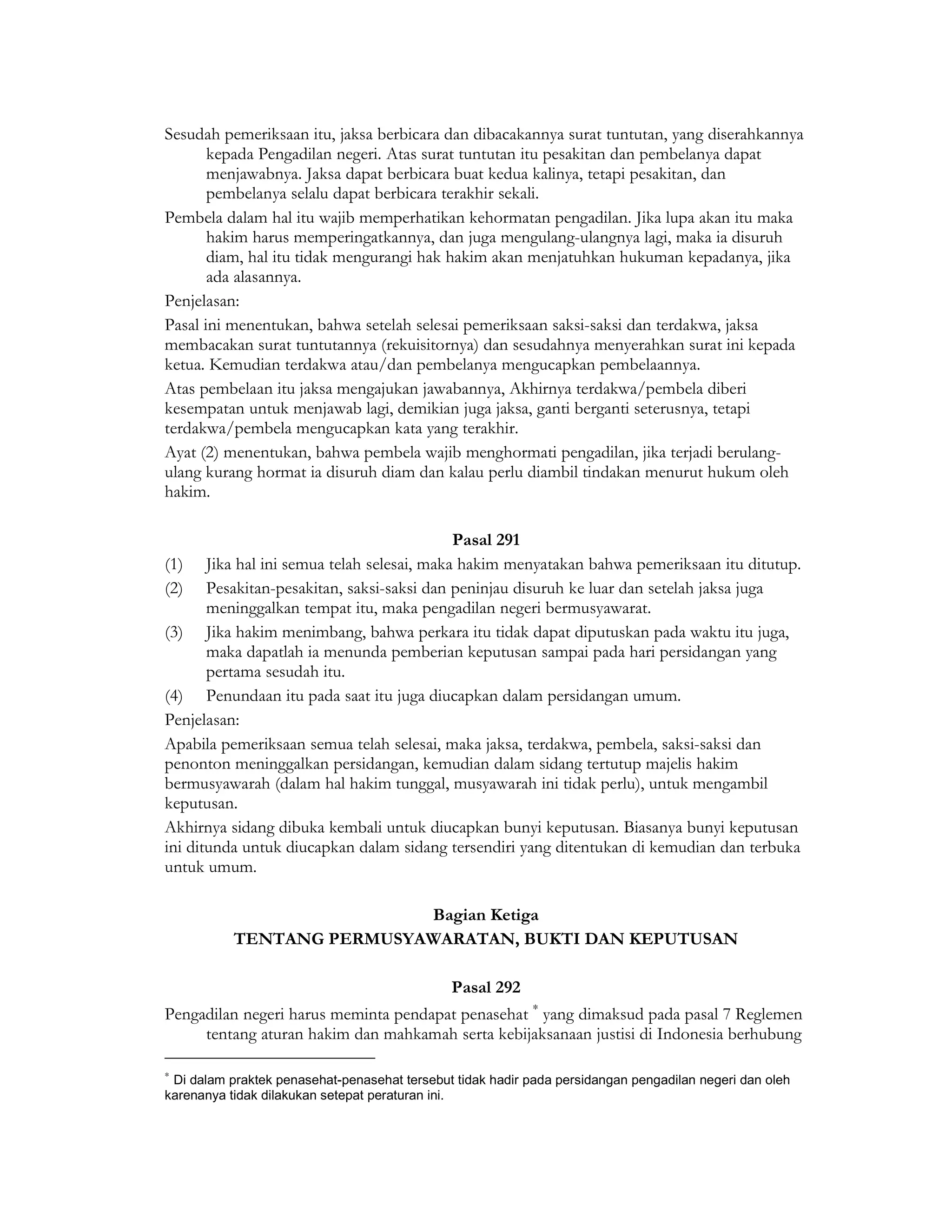 Sesudah pemeriksaan itu, jaksa berbicara dan dibacakannya surat tuntutan, yang diserahkannya
       kepada Pengadilan negeri. Atas surat tuntutan itu pesakitan dan pembelanya dapat
       menjawabnya. Jaksa dapat berbicara buat kedua kalinya, tetapi pesakitan, dan
       pembelanya selalu dapat berbicara terakhir sekali.
Pembela dalam hal itu wajib memperhatikan kehormatan pengadilan. Jika lupa akan itu maka
       hakim harus memperingatkannya, dan juga mengulang-ulangnya lagi, maka ia disuruh
       diam, hal itu tidak mengurangi hak hakim akan menjatuhkan hukuman kepadanya, jika
       ada alasannya.
Penjelasan:
Pasal ini menentukan, bahwa setelah selesai pemeriksaan saksi-saksi dan terdakwa, jaksa
membacakan surat tuntutannya (rekuisitornya) dan sesudahnya menyerahkan surat ini kepada
ketua. Kemudian terdakwa atau/dan pembelanya mengucapkan pembelaannya.
Atas pembelaan itu jaksa mengajukan jawabannya, Akhirnya terdakwa/pembela diberi
kesempatan untuk menjawab lagi, demikian juga jaksa, ganti berganti seterusnya, tetapi
terdakwa/pembela mengucapkan kata yang terakhir.
Ayat (2) menentukan, bahwa pembela wajib menghormati pengadilan, jika terjadi berulang-
ulang kurang hormat ia disuruh diam dan kalau perlu diambil tindakan menurut hukum oleh
hakim.

                                          Pasal 291
(1) Jika hal ini semua telah selesai, maka hakim menyatakan bahwa pemeriksaan itu ditutup.
(2) Pesakitan-pesakitan, saksi-saksi dan peninjau disuruh ke luar dan setelah jaksa juga
       meninggalkan tempat itu, maka pengadilan negeri bermusyawarat.
(3) Jika hakim menimbang, bahwa perkara itu tidak dapat diputuskan pada waktu itu juga,
       maka dapatlah ia menunda pemberian keputusan sampai pada hari persidangan yang
       pertama sesudah itu.
(4) Penundaan itu pada saat itu juga diucapkan dalam persidangan umum.
Penjelasan:
Apabila pemeriksaan semua telah selesai, maka jaksa, terdakwa, pembela, saksi-saksi dan
penonton meninggalkan persidangan, kemudian dalam sidang tertutup majelis hakim
bermusyawarah (dalam hal hakim tunggal, musyawarah ini tidak perlu), untuk mengambil
keputusan.
Akhirnya sidang dibuka kembali untuk diucapkan bunyi keputusan. Biasanya bunyi keputusan
ini ditunda untuk diucapkan dalam sidang tersendiri yang ditentukan di kemudian dan terbuka
untuk umum.

                           Bagian Ketiga
           TENTANG PERMUSYAWARATAN, BUKTI DAN KEPUTUSAN

                                              Pasal 292
Pengadilan negeri harus meminta pendapat penasehat ∗ yang dimaksud pada pasal 7 Reglemen
     tentang aturan hakim dan mahkamah serta kebijaksanaan justisi di Indonesia berhubung

∗
 Di dalam praktek penasehat-penasehat tersebut tidak hadir pada persidangan pengadilan negeri dan oleh
karenanya tidak dilakukan setepat peraturan ini.
 