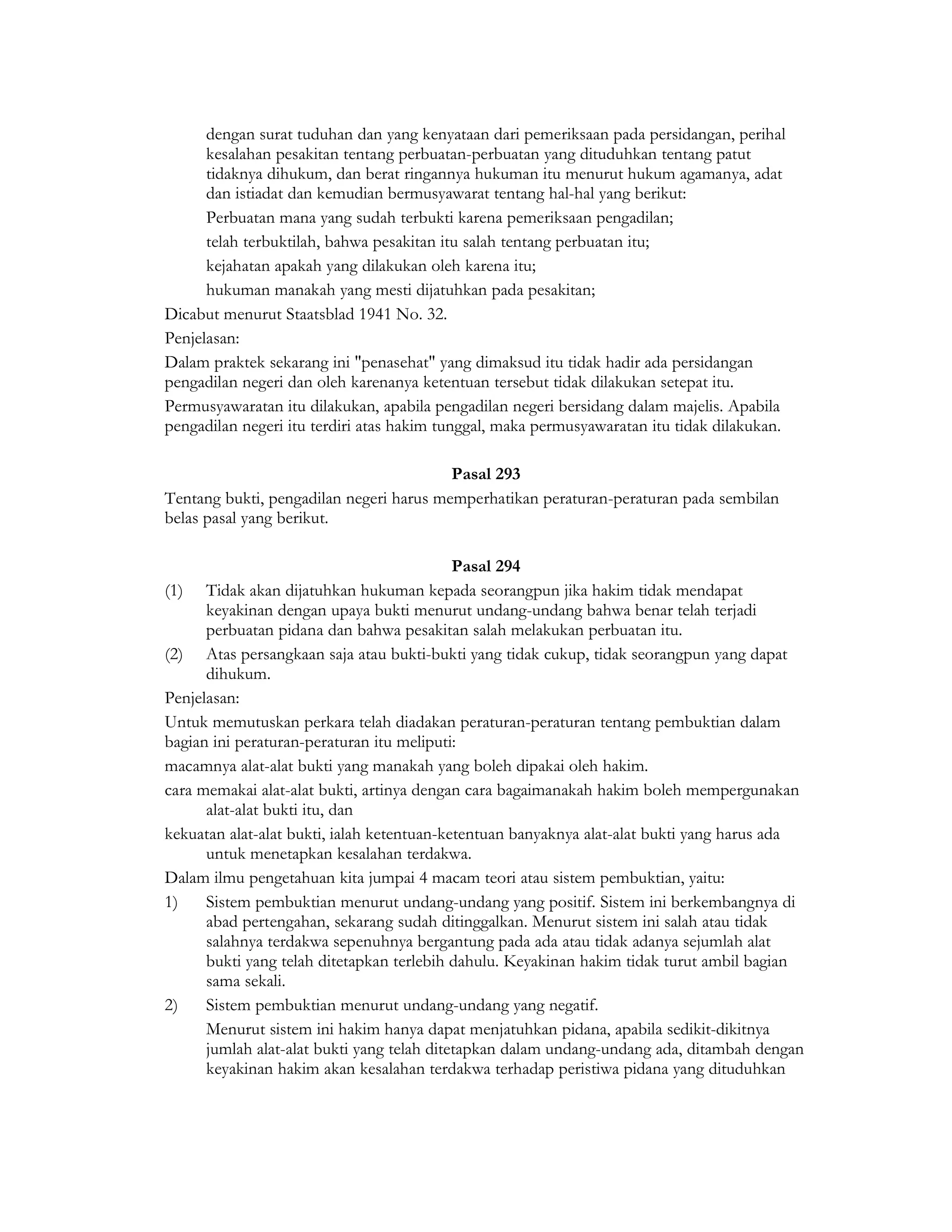 dengan surat tuduhan dan yang kenyataan dari pemeriksaan pada persidangan, perihal
      kesalahan pesakitan tentang perbuatan-perbuatan yang dituduhkan tentang patut
      tidaknya dihukum, dan berat ringannya hukuman itu menurut hukum agamanya, adat
      dan istiadat dan kemudian bermusyawarat tentang hal-hal yang berikut:
      Perbuatan mana yang sudah terbukti karena pemeriksaan pengadilan;
      telah terbuktilah, bahwa pesakitan itu salah tentang perbuatan itu;
      kejahatan apakah yang dilakukan oleh karena itu;
      hukuman manakah yang mesti dijatuhkan pada pesakitan;
Dicabut menurut Staatsblad 1941 No. 32.
Penjelasan:
Dalam praktek sekarang ini "penasehat" yang dimaksud itu tidak hadir ada persidangan
pengadilan negeri dan oleh karenanya ketentuan tersebut tidak dilakukan setepat itu.
Permusyawaratan itu dilakukan, apabila pengadilan negeri bersidang dalam majelis. Apabila
pengadilan negeri itu terdiri atas hakim tunggal, maka permusyawaratan itu tidak dilakukan.

                                         Pasal 293
Tentang bukti, pengadilan negeri harus memperhatikan peraturan-peraturan pada sembilan
belas pasal yang berikut.

                                            Pasal 294
(1) Tidak akan dijatuhkan hukuman kepada seorangpun jika hakim tidak mendapat
      keyakinan dengan upaya bukti menurut undang-undang bahwa benar telah terjadi
      perbuatan pidana dan bahwa pesakitan salah melakukan perbuatan itu.
(2) Atas persangkaan saja atau bukti-bukti yang tidak cukup, tidak seorangpun yang dapat
      dihukum.
Penjelasan:
Untuk memutuskan perkara telah diadakan peraturan-peraturan tentang pembuktian dalam
bagian ini peraturan-peraturan itu meliputi:
macamnya alat-alat bukti yang manakah yang boleh dipakai oleh hakim.
cara memakai alat-alat bukti, artinya dengan cara bagaimanakah hakim boleh mempergunakan
      alat-alat bukti itu, dan
kekuatan alat-alat bukti, ialah ketentuan-ketentuan banyaknya alat-alat bukti yang harus ada
      untuk menetapkan kesalahan terdakwa.
Dalam ilmu pengetahuan kita jumpai 4 macam teori atau sistem pembuktian, yaitu:
1)    Sistem pembuktian menurut undang-undang yang positif. Sistem ini berkembangnya di
      abad pertengahan, sekarang sudah ditinggalkan. Menurut sistem ini salah atau tidak
      salahnya terdakwa sepenuhnya bergantung pada ada atau tidak adanya sejumlah alat
      bukti yang telah ditetapkan terlebih dahulu. Keyakinan hakim tidak turut ambil bagian
      sama sekali.
2)    Sistem pembuktian menurut undang-undang yang negatif.
      Menurut sistem ini hakim hanya dapat menjatuhkan pidana, apabila sedikit-dikitnya
      jumlah alat-alat bukti yang telah ditetapkan dalam undang-undang ada, ditambah dengan
      keyakinan hakim akan kesalahan terdakwa terhadap peristiwa pidana yang dituduhkan
 