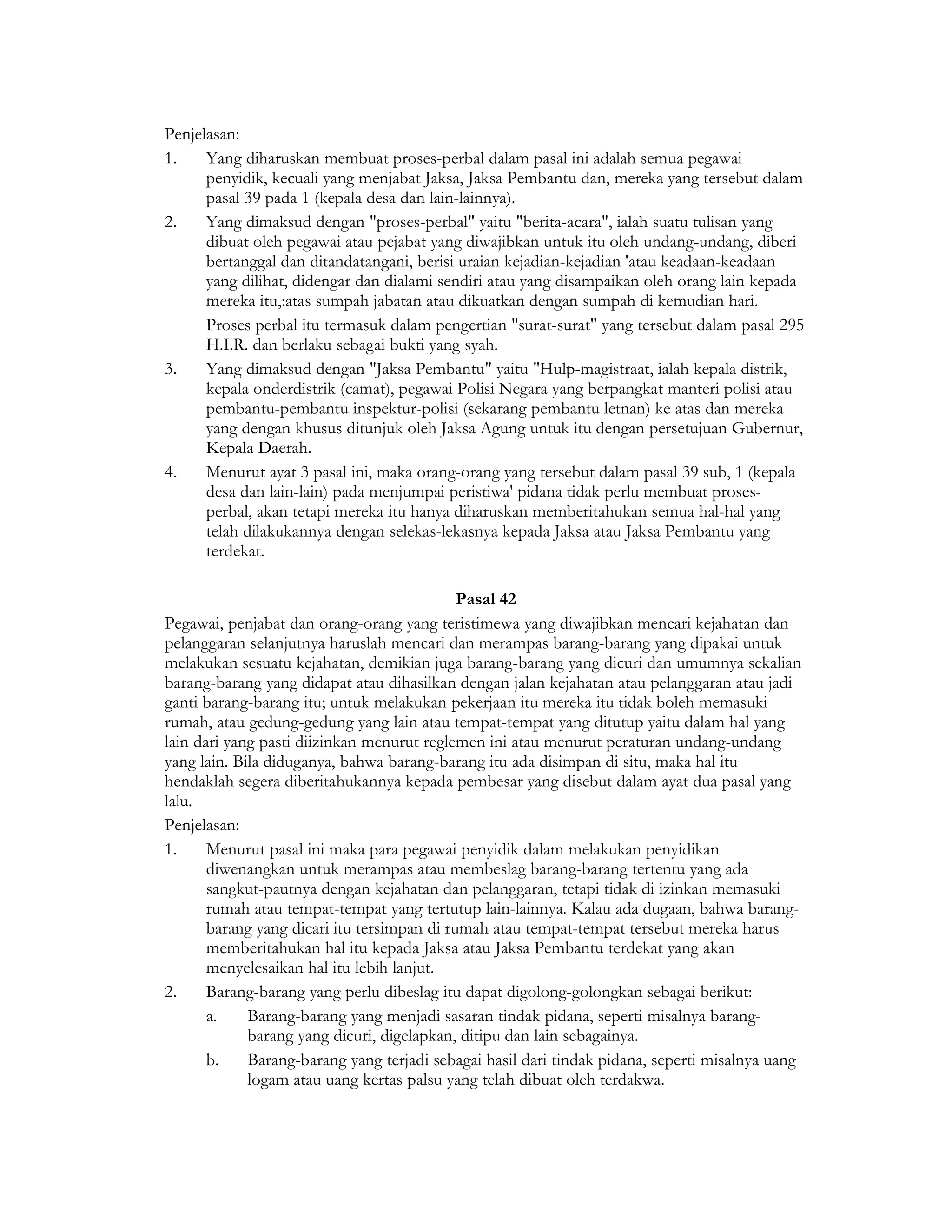 Penjelasan:
1.    Yang diharuskan membuat proses-perbal dalam pasal ini adalah semua pegawai
      penyidik, kecuali yang menjabat Jaksa, Jaksa Pembantu dan, mereka yang tersebut dalam
      pasal 39 pada 1 (kepala desa dan lain-lainnya).
2.    Yang dimaksud dengan "proses-perbal" yaitu "berita-acara", ialah suatu tulisan yang
      dibuat oleh pegawai atau pejabat yang diwajibkan untuk itu oleh undang-undang, diberi
      bertanggal dan ditandatangani, berisi uraian kejadian-kejadian 'atau keadaan-keadaan
      yang dilihat, didengar dan dialami sendiri atau yang disampaikan oleh orang lain kepada
      mereka itu,:atas sumpah jabatan atau dikuatkan dengan sumpah di kemudian hari.
      Proses perbal itu termasuk dalam pengertian "surat-surat" yang tersebut dalam pasal 295
      H.I.R. dan berlaku sebagai bukti yang syah.
3.    Yang dimaksud dengan "Jaksa Pembantu" yaitu "Hulp-magistraat, ialah kepala distrik,
      kepala onderdistrik (camat), pegawai Polisi Negara yang berpangkat manteri polisi atau
      pembantu-pembantu inspektur-polisi (sekarang pembantu letnan) ke atas dan mereka
      yang dengan khusus ditunjuk oleh Jaksa Agung untuk itu dengan persetujuan Gubernur,
      Kepala Daerah.
4.    Menurut ayat 3 pasal ini, maka orang-orang yang tersebut dalam pasal 39 sub, 1 (kepala
      desa dan lain-lain) pada menjumpai peristiwa' pidana tidak perlu membuat proses-
      perbal, akan tetapi mereka itu hanya diharuskan memberitahukan semua hal-hal yang
      telah dilakukannya dengan selekas-lekasnya kepada Jaksa atau Jaksa Pembantu yang
      terdekat.

                                             Pasal 42
Pegawai, penjabat dan orang-orang yang teristimewa yang diwajibkan mencari kejahatan dan
pelanggaran selanjutnya haruslah mencari dan merampas barang-barang yang dipakai untuk
melakukan sesuatu kejahatan, demikian juga barang-barang yang dicuri dan umumnya sekalian
barang-barang yang didapat atau dihasilkan dengan jalan kejahatan atau pelanggaran atau jadi
ganti barang-barang itu; untuk melakukan pekerjaan itu mereka itu tidak boleh memasuki
rumah, atau gedung-gedung yang lain atau tempat-tempat yang ditutup yaitu dalam hal yang
lain dari yang pasti diizinkan menurut reglemen ini atau menurut peraturan undang-undang
yang lain. Bila diduganya, bahwa barang-barang itu ada disimpan di situ, maka hal itu
hendaklah segera diberitahukannya kepada pembesar yang disebut dalam ayat dua pasal yang
lalu.
Penjelasan:
1.     Menurut pasal ini maka para pegawai penyidik dalam melakukan penyidikan
       diwenangkan untuk merampas atau membeslag barang-barang tertentu yang ada
       sangkut-pautnya dengan kejahatan dan pelanggaran, tetapi tidak di izinkan memasuki
       rumah atau tempat-tempat yang tertutup lain-lainnya. Kalau ada dugaan, bahwa barang-
       barang yang dicari itu tersimpan di rumah atau tempat-tempat tersebut mereka harus
       memberitahukan hal itu kepada Jaksa atau Jaksa Pembantu terdekat yang akan
       menyelesaikan hal itu lebih lanjut.
2.     Barang-barang yang perlu dibeslag itu dapat digolong-golongkan sebagai berikut:
       a.    Barang-barang yang menjadi sasaran tindak pidana, seperti misalnya barang-
             barang yang dicuri, digelapkan, ditipu dan lain sebagainya.
       b.    Barang-barang yang terjadi sebagai hasil dari tindak pidana, seperti misalnya uang
             logam atau uang kertas palsu yang telah dibuat oleh terdakwa.
 