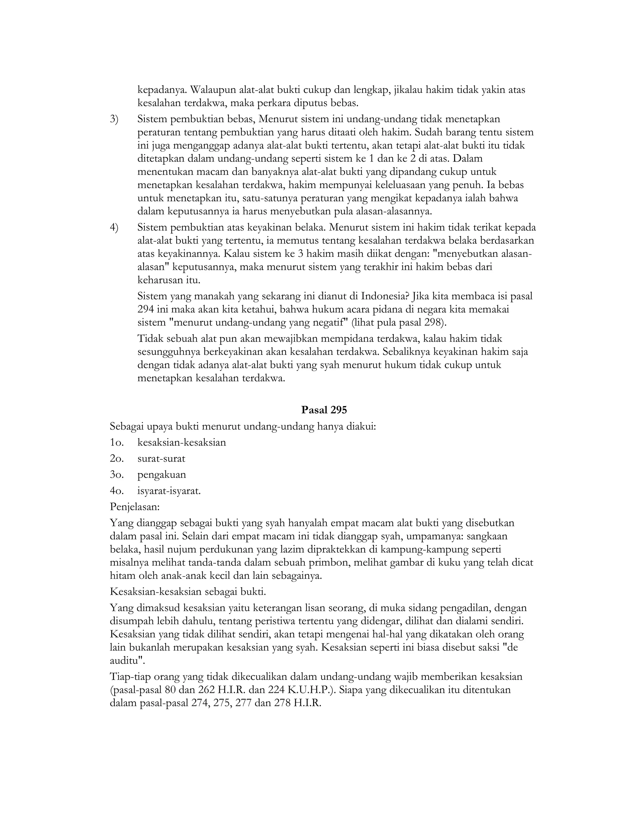 kepadanya. Walaupun alat-alat bukti cukup dan lengkap, jikalau hakim tidak yakin atas
      kesalahan terdakwa, maka perkara diputus bebas.
3)    Sistem pembuktian bebas, Menurut sistem ini undang-undang tidak menetapkan
      peraturan tentang pembuktian yang harus ditaati oleh hakim. Sudah barang tentu sistem
      ini juga menganggap adanya alat-alat bukti tertentu, akan tetapi alat-alat bukti itu tidak
      ditetapkan dalam undang-undang seperti sistem ke 1 dan ke 2 di atas. Dalam
      menentukan macam dan banyaknya alat-alat bukti yang dipandang cukup untuk
      menetapkan kesalahan terdakwa, hakim mempunyai keleluasaan yang penuh. Ia bebas
      untuk menetapkan itu, satu-satunya peraturan yang mengikat kepadanya ialah bahwa
      dalam keputusannya ia harus menyebutkan pula alasan-alasannya.
4)    Sistem pembuktian atas keyakinan belaka. Menurut sistem ini hakim tidak terikat kepada
      alat-alat bukti yang tertentu, ia memutus tentang kesalahan terdakwa belaka berdasarkan
      atas keyakinannya. Kalau sistem ke 3 hakim masih diikat dengan: "menyebutkan alasan-
      alasan" keputusannya, maka menurut sistem yang terakhir ini hakim bebas dari
      keharusan itu.
      Sistem yang manakah yang sekarang ini dianut di Indonesia? Jika kita membaca isi pasal
      294 ini maka akan kita ketahui, bahwa hukum acara pidana di negara kita memakai
      sistem "menurut undang-undang yang negatif" (lihat pula pasal 298).
      Tidak sebuah alat pun akan mewajibkan mempidana terdakwa, kalau hakim tidak
      sesungguhnya berkeyakinan akan kesalahan terdakwa. Sebaliknya keyakinan hakim saja
      dengan tidak adanya alat-alat bukti yang syah menurut hukum tidak cukup untuk
      menetapkan kesalahan terdakwa.

                                            Pasal 295
Sebagai upaya bukti menurut undang-undang hanya diakui:
1o. kesaksian-kesaksian
2o. surat-surat
3o. pengakuan
4o. isyarat-isyarat.
Penjelasan:
Yang dianggap sebagai bukti yang syah hanyalah empat macam alat bukti yang disebutkan
dalam pasal ini. Selain dari empat macam ini tidak dianggap syah, umpamanya: sangkaan
belaka, hasil nujum perdukunan yang lazim dipraktekkan di kampung-kampung seperti
misalnya melihat tanda-tanda dalam sebuah primbon, melihat gambar di kuku yang telah dicat
hitam oleh anak-anak kecil dan lain sebagainya.
Kesaksian-kesaksian sebagai bukti.
Yang dimaksud kesaksian yaitu keterangan lisan seorang, di muka sidang pengadilan, dengan
disumpah lebih dahulu, tentang peristiwa tertentu yang didengar, dilihat dan dialami sendiri.
Kesaksian yang tidak dilihat sendiri, akan tetapi mengenai hal-hal yang dikatakan oleh orang
lain bukanlah merupakan kesaksian yang syah. Kesaksian seperti ini biasa disebut saksi "de
auditu".
Tiap-tiap orang yang tidak dikecualikan dalam undang-undang wajib memberikan kesaksian
(pasal-pasal 80 dan 262 H.I.R. dan 224 K.U.H.P.). Siapa yang dikecualikan itu ditentukan
dalam pasal-pasal 274, 275, 277 dan 278 H.I.R.
 