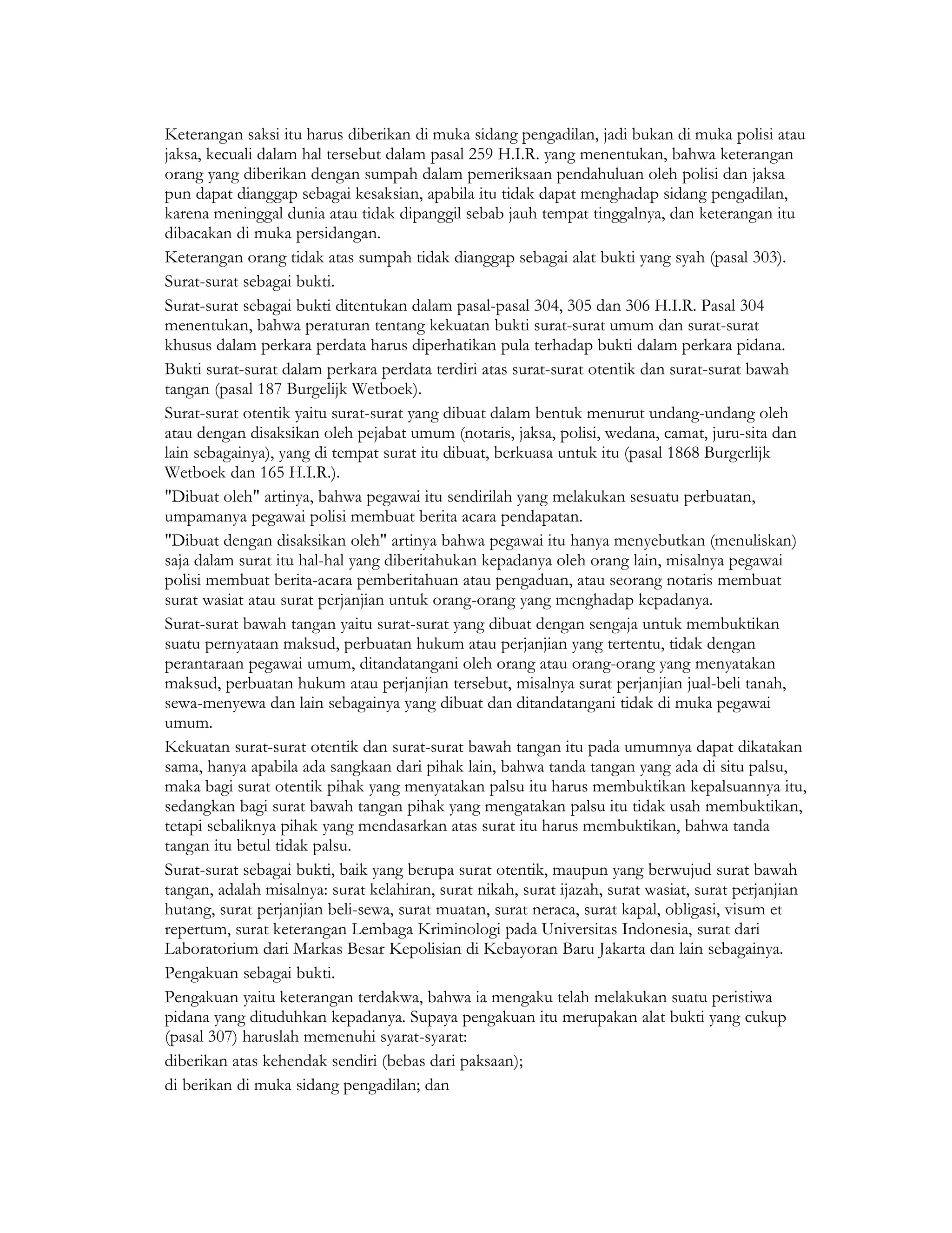 Keterangan saksi itu harus diberikan di muka sidang pengadilan, jadi bukan di muka polisi atau
jaksa, kecuali dalam hal tersebut dalam pasal 259 H.I.R. yang menentukan, bahwa keterangan
orang yang diberikan dengan sumpah dalam pemeriksaan pendahuluan oleh polisi dan jaksa
pun dapat dianggap sebagai kesaksian, apabila itu tidak dapat menghadap sidang pengadilan,
karena meninggal dunia atau tidak dipanggil sebab jauh tempat tinggalnya, dan keterangan itu
dibacakan di muka persidangan.
Keterangan orang tidak atas sumpah tidak dianggap sebagai alat bukti yang syah (pasal 303).
Surat-surat sebagai bukti.
Surat-surat sebagai bukti ditentukan dalam pasal-pasal 304, 305 dan 306 H.I.R. Pasal 304
menentukan, bahwa peraturan tentang kekuatan bukti surat-surat umum dan surat-surat
khusus dalam perkara perdata harus diperhatikan pula terhadap bukti dalam perkara pidana.
Bukti surat-surat dalam perkara perdata terdiri atas surat-surat otentik dan surat-surat bawah
tangan (pasal 187 Burgelijk Wetboek).
Surat-surat otentik yaitu surat-surat yang dibuat dalam bentuk menurut undang-undang oleh
atau dengan disaksikan oleh pejabat umum (notaris, jaksa, polisi, wedana, camat, juru-sita dan
lain sebagainya), yang di tempat surat itu dibuat, berkuasa untuk itu (pasal 1868 Burgerlijk
Wetboek dan 165 H.I.R.).
"Dibuat oleh" artinya, bahwa pegawai itu sendirilah yang melakukan sesuatu perbuatan,
umpamanya pegawai polisi membuat berita acara pendapatan.
"Dibuat dengan disaksikan oleh" artinya bahwa pegawai itu hanya menyebutkan (menuliskan)
saja dalam surat itu hal-hal yang diberitahukan kepadanya oleh orang lain, misalnya pegawai
polisi membuat berita-acara pemberitahuan atau pengaduan, atau seorang notaris membuat
surat wasiat atau surat perjanjian untuk orang-orang yang menghadap kepadanya.
Surat-surat bawah tangan yaitu surat-surat yang dibuat dengan sengaja untuk membuktikan
suatu pernyataan maksud, perbuatan hukum atau perjanjian yang tertentu, tidak dengan
perantaraan pegawai umum, ditandatangani oleh orang atau orang-orang yang menyatakan
maksud, perbuatan hukum atau perjanjian tersebut, misalnya surat perjanjian jual-beli tanah,
sewa-menyewa dan lain sebagainya yang dibuat dan ditandatangani tidak di muka pegawai
umum.
Kekuatan surat-surat otentik dan surat-surat bawah tangan itu pada umumnya dapat dikatakan
sama, hanya apabila ada sangkaan dari pihak lain, bahwa tanda tangan yang ada di situ palsu,
maka bagi surat otentik pihak yang menyatakan palsu itu harus membuktikan kepalsuannya itu,
sedangkan bagi surat bawah tangan pihak yang mengatakan palsu itu tidak usah membuktikan,
tetapi sebaliknya pihak yang mendasarkan atas surat itu harus membuktikan, bahwa tanda
tangan itu betul tidak palsu.
Surat-surat sebagai bukti, baik yang berupa surat otentik, maupun yang berwujud surat bawah
tangan, adalah misalnya: surat kelahiran, surat nikah, surat ijazah, surat wasiat, surat perjanjian
hutang, surat perjanjian beli-sewa, surat muatan, surat neraca, surat kapal, obligasi, visum et
repertum, surat keterangan Lembaga Kriminologi pada Universitas Indonesia, surat dari
Laboratorium dari Markas Besar Kepolisian di Kebayoran Baru Jakarta dan lain sebagainya.
Pengakuan sebagai bukti.
Pengakuan yaitu keterangan terdakwa, bahwa ia mengaku telah melakukan suatu peristiwa
pidana yang dituduhkan kepadanya. Supaya pengakuan itu merupakan alat bukti yang cukup
(pasal 307) haruslah memenuhi syarat-syarat:
diberikan atas kehendak sendiri (bebas dari paksaan);
di berikan di muka sidang pengadilan; dan
 